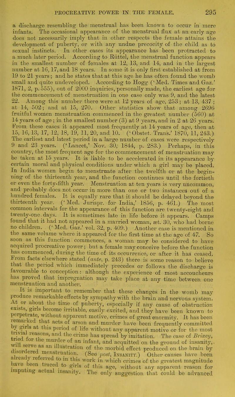 a discharge resembling the menstrual has been known to occur in mere infants. The occasional appearance of the menstrual flux at an early age does not necessarily imply that in other respects the female attains the development of puberty, or with any undue precocity of the child as to sexual instincts. In other cases its appearance has been protracted to a much later period. According to Riittel, the menstrual function appears in the smallest number of females at 12, 13, and 14, and in the largest number at 16,17, and 18 years. In some it is only first established at from 19 to 21 years; and he states that at this age he has often found the womb small and quite undeveloped. According to Hogg ('Med. Times and Gaz.' 1871, 2, p. 555), out of 2000 inquiries, personally made, the earliest age for the commencement of menstruation in one case only was 9, and the latest 22. Among this number there were at 12 years of age, 253 ; at 13, 437 ; at 14, 502; and at 15, 270. Other statistics show that among 2696 fruitful women menstruation commenced in the greatest number (560) at 14 years of age ; in the smallest number (3) at 9 years, and in 2 at 26 years. From these cases it appeared most frequently at 14 years of age, then at 15, 16,13, 17, 12, 18, 19, 11, 20, and 10. (' Obstet. Trans.' 1870, 11, 243.) The earliest and latest period in a large number of cases were respectively 9 and 23 years. ('Lancet,' Nov. 30,- 1844, p. 283.) Perhaps, in this country, the most frequent age for the commencement of menstruation may be taken at 15 years. It is liable to be accelerated in its appearance by certain moral and physical conditions under which a girl may be placed. In India women begin to menstruate after the twelfth or at the begin- ning of the thirteenth year, and the function continues until the fortieth or even the forty-fifth year. Menstruation at ten years is very uncommon, and probably does not occur in more than one or two instances out of a hundred females. It is equally rare that it should be delayed beyond the thirteenth year. (' Med. Jurispr. for India,' 1856, p. 461.) The most common intervals for the appearance of this function are twenty-eight and twenty-one. days. It is sometimes late in life before it appears. Camps found that it had not appeared in a married woman, set. 30, who had borne no children. (' Med. Gaz.' vol. 32, p. 409.) Another case is mentioned in the same volume where it appeared for the first time at the age of 47. So soon as this function commences, a woman may be considered to have acquired procreative power; but a female may conceive before the function has commenced, during the time of its occurrence, or after it has ceased. From facts elsewhere stated (ante, p. 243) there is some reason to believe that the period which immediately precedes or follows the discharge is favourable to conception: although the experience of most accoucheurs has proved that impregnation may take place at any time between one menstruation and another. It is important to remember that these changes in the womb may produce remarkable effects by sympathy with the brain and nervous system. At or about the time of puberty, especially if any cause of obstruction exists girls become irritable, easily excited, and they have been known fco perpetrate, without apparent motive, crimes of great enormity. It has been remarked that nets of arson and murder have been frequently committed oy girls at this period of life without any apparent motive or for the most trivial reasons, and the crime has spread by imitation. The case of Brixey, cneq tor the murder of an infant, and acquitted on the ground of insanity,. wiU serve as an dlnstration of the-morbid effect produced on the brain by disordered menstruation. (See post, Insanity.) Other causes have been already referred to in this work in which crimes of the greatest magnitude have been traced to girls of this age, without any apparent reason for imputing actual insanity. The only suggestion that could be advanced