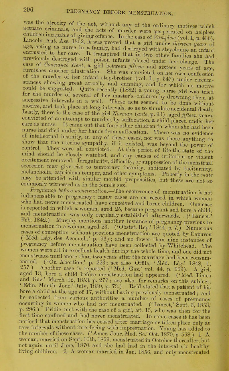 7rtJte a-r°Cifc? °f *Je ,aCt' Witll0ut an? of the ordinary motives which actuate criminals, and the acts of murder were perpetiated on helpless children incapable of giving offence. In the case of Vamplero (vol 1, p! 436) ^ foV ' ASS' 1862' ifc7aS pr0VGd that a ^teen 'years oi entlsttd^^h nUrSe m T.ffmlj'-lia? ^Str°yed Wifct stlT^ine an infant ? a f CT •£ transP11,ed that m two other families she had previously destroyed with poison infants placed under her char-e The case of Constance Kent, a girl between fifteen and sixteen years of a-e furnishes another illustration. She was convicted on her own confession of the murder of her infant step-brother (vol. 1, p. 547) under circum- stances showing great atrocity and cunning, and for which no motive could be suggested. Quite recently (1882) a young nurse girl was tried for the murder of several of her master's children by drowning them at successive intervals in a well. These acts, seemed to be done without motive, and took place at long intervals, so as to simulate accidental death .Lastly there is the case of the girl Norman (ante, p. 93), aged fifteen years' convicted of an attempt to murder, by suffocation, a child placed under her care as nurse It came out that four other children to whom she had been nurse had died under her hands from suffocation. There was no evidence or intellectual insanity, in any of these cases, nor was there anything to show that the uterine sympathy, if it existed, was beyond the powe°r of control They were all convicted. At this period of life the state of the mind should be closely watched, and any causes of irritation or violent excitement removed. Irregularity, difficulty, or suppression of the menstrual secretion may give rise to temporary insanity, indicated by taciturnity melancholia, capricious temper, and other symptoms. Puberty in the male may be attended with similar morbid propensities, but these are not so commonly witnessed as in the female sex. ( Pregnancy before menstruation.—The occurrence of menstruation is not indispensable to pregnancy: many cases are on record in which women who had never menstruated have conceived and borne children. One case is reported in which a woman, aged 25, became pregnant and bore a child, and menstruation was only regularly established afterwards. (' Lancet,'' Feb. 1842.) Murphy mentions another instance of pregnancy previous t'o menstruation in a woman aged 23. (' Obstet. Rep.' 1844, p. 7.) Numerous cases of conception without previous menstruation are quoted by Capuron ('Med. Leg. des Accouch.' p. 96) ; and no fewer than nine instances of pregnancy before menstruation have been collected by Whitehead. The women were all in excellent health during the whole time, and one did not menstruate until more than two years after the marriage had been consum- mated. (' On Abortion,' p. 223; see also Orfila, ' Med. Leg.' 1848, 1, 257.) Another case is reported ('Med. Gaz.' vol. 44, p. 969). A girl,' aged 13, bore a child before menstruation had appeared. ('Med. Times and Gaz.' March 12, 1853, p. 277; see also, for remarks on this subject ' Bdin. Month. Jour.' July, 1850, p. 73.) Reid stated that a patient of his bore a child at the age of 17, without having previously menstruated; and he collected from various authorities a number of cases of pregnancy occurring in women who had not menstruated. ('Lancet,' Sept. 3* 1853, p. 296.) Pridie met with the case of a girl, set. 15, who was then for the first time confined and had never menstruated. In some cases it has been noticed that menstruation has ceased after marriage or taken place only at rare intervals without interfering with impregnation. Young has added to the number of these cases. (' Amer. Jour. Med. Sc.' Oct. 1870, p. 568.) 1. A woman, married on Sept. 10th, 1859, menstruated in October thereafter, but not again until June, 1870, and she had had in the interval six healthy living children. 2, A woman married in Jan. 1856, and only menstruated