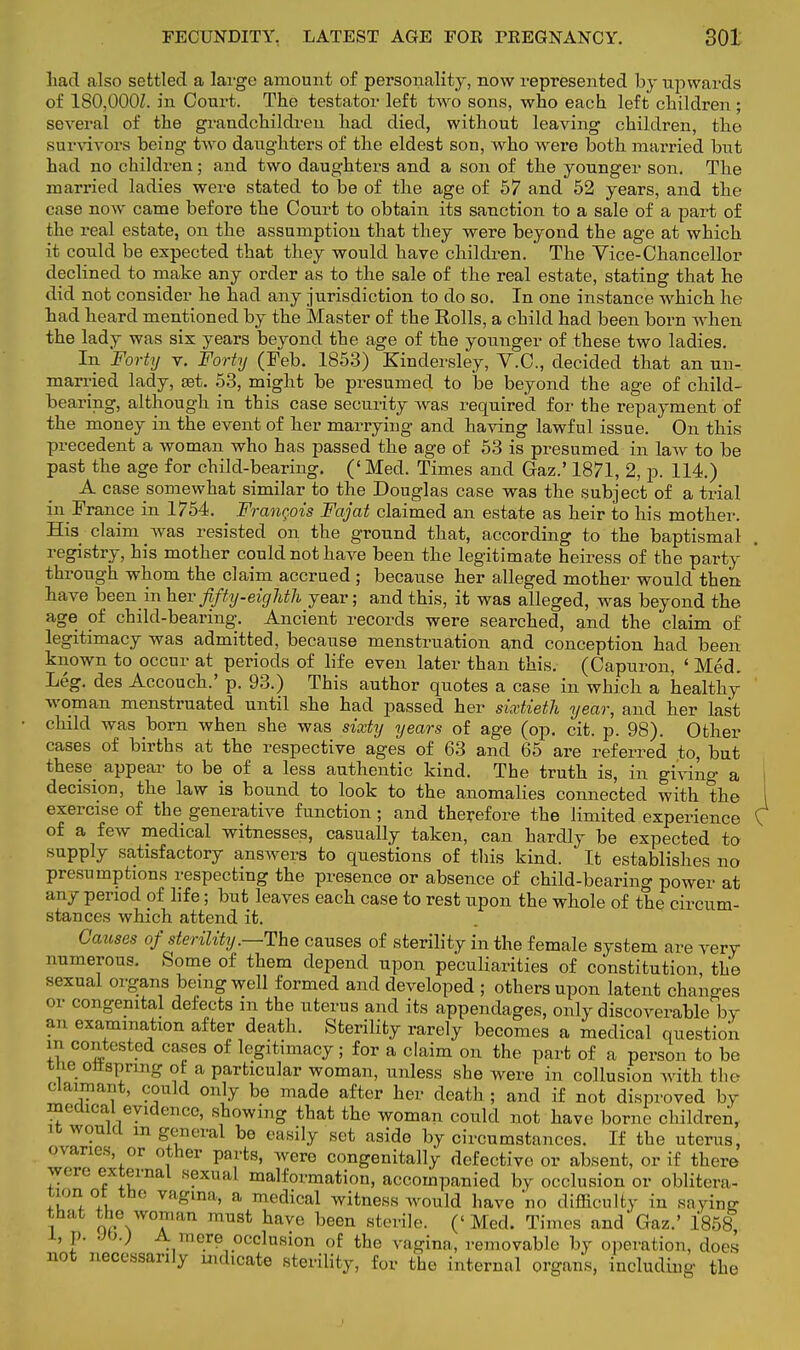 had also settled a large amount of personality, now represented by upwards of 180,000Z. in Court. The testator left two sons, who each left children; several of the grandchildren had died, without leaving children, the survivors being two daughters of the eldest sou, who were both married but had no children; and two daughters and a son of the younger son. The married ladies were stated to be of the age of 57 and 52 years, and the ease now came before the Court to obtain its sanction to a sale of a part of the real estate, on the assumption that they were beyond the age at which it could be expected that they would have children. The Vice-Chancellor declined to make any order as to the sale of the real estate, stating that he did not consider he had any jurisdiction to do so. In one instance which he had heard mentioned by the Master of the Rolls, a child had been born when the lady was six years beyond the age of the younger of these two ladies. In Forty v. Forty (Feb. 1853) Kinclersley, V.C., decided that an un- married lady, set. 53, might be presumed to be beyond the age of child- bearing, although in this case security was required for the repayment of the money in the event of her marrying and having lawful issue. On this precedent a woman who has passed the age of 53 is presumed in law to be past the age for child-bearing. (' Med. Times and Gaz.' 1871, 2, p. 114.) A case somewhat similar to the Douglas case was the subject of a trial in France in 1754. Francois Fajat claimed an estate as heir to his mother. His claim was resisted on the ground that, according to the baptismal registry, his mother could not have been the legitimate heiress of the party through whom the claim accrued ; because her alleged mother would then have been in her fifty-eighth year; and this, it was alleged, was beyond the age of child-bearing. Ancient records were searched, and the claim of legitimacy was admitted, because menstruation and conception had been known to occur at periods of life even later than this. (Capuron, ' Med. Leg. des Accouch.' p. 93.) This author quotes a case in which a healthy woman menstruated until she had passed her sixtieth year, and her last child was born when she was sixty years of age (op. cit. p. 98). Other cases of births at the respective ages of 63 and 65 are referred to, but these appear to be of a less authentic kind. The truth is, in giving a decision, the law is bound to look to the anomalies connected with the exercise of the generative function; and therefore the limited experience of a few medical witnesses, casually taken, can hardly be expected to supply satisfactory answers to questions of this kind. It establishes no presumptions respecting the presence or absence of child-bearing power at any period of life; but leaves each case to rest upon the whole of the circum- stances which attend it. Causes of sterility .—The causes of sterility in the female system are very numerous. Some of them depend upon peculiarities of constitution, the sexual organs being well formed and developed ; others upon latent chano-es or congenital defects in the uterus and its appendages, only discoverable by an examination after death. Sterility rarely becomes a medical question m contested cases of legitimacy ; for a claim on the part of a person to be t .e ottsprmg ot a particular woman, unless she were in collusion with the claimant, could only be made after her death ; and if not disproved by medical evidence, showing that the woman could not have borne children, ig would m general be easily set aside by circumstances. If the uterus, ovaries, or other parts, were congenitally defective or absent, or if there were external sexual malformation, accompanied by occlusion or oblitera- ! °.i th0 vagina> a medical witness would have no difficulty in saying that the woman must have been sterile. (<Med. Times and Gaz.' 1858 1, p. yo.j A mere occlusion of the vagina, removable by operation, does not necessarily indicate sterility, for the internal organs, including the