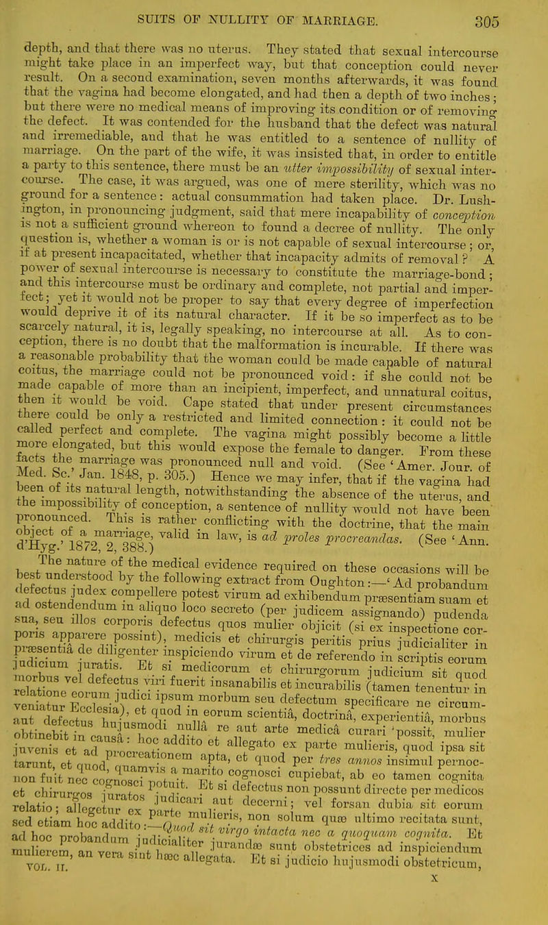 depth, and that there was no uterus. They stated that sexual intercourse might take place in au imperfect way, but that conception could never result. On a second examination, seven months afterwards, it was found that the vagina had become elongated, and had then a depth of two inches • but there were no medical means of improving its condition or of removing the defect. It was contended for the husband that the defect was natural and irremediable, and that he was entitled to a sentence of nullity of marriage. On the part of the wife, it was insisted that, in order to entitle a party to this sentence, there must be an utter impossibility of sexual inter- course. The case, it was argued, was one of mere sterility, which was no ground for a sentence : actual consummation had taken place. Dr. Lush- mgton, in pronouncing judgment, said that mere incapability of conception is not a sufficient ground whereon to found a decree of nullity. The only question is, whether a woman is or is not capable of sexual intercourse ; or it at present incapacitated, whether that incapacity admits of removal ?' A power of sexual intercourse is necessary to constitute the marriage-bond • and this intercourse must be ordinary and complete, not partial and imper- fect; yet it would not be proper to say that every degree of imperfection would deprive it of its natural character. If it be so imperfect as to be scarcely natural, it is, legally speaking, no intercourse at all. As to con- ception, there is no doubt that the malformation is incurable If there was a reasonable probability that the woman could be made capable of natural coitus, the marriage could not be pronounced void: if she could not be made capable of more than an incipient, imperfect, and unnatural coitus, then it would be void. Cape stated that under present circumstances there could be only a restricted and limited connection: it could not be ^o.7.r f/l .CTplete' „The Va°ina miSht P°ssibly become a little more elongated, but this would expose the female to danger. From these fac s the ^arriage was pronounced null and void. (See < Amer. Jour, of hZt' „A I P i°5,) H^nce we ma^ infer> that i£ ««» vagina had been of its natural length, notwithstanding the absence of the uterus, and the impossibility of conception, a sentence of nullity would not have been pronounced. This is rather conflicting with the doctrine, that the main tSjg:18*2^388 ) VaKd ^ ^ ^ Pr0US pr0Creandas- (See 'Arm. The nature of the medical evidence required on these occasions will be best understood by the following extract from Oughton :-< Ad proWnm fijudfx compeHere potest virum ad exhibendum pr^sentiam suame ad ostendendum m ahquo loco secreto (per judicem assignanclo) pudenda sua, sen illos corporis defect™ quos mulier objicit (si ex S™ihW« pons apparere possmt), medicis et chirurgis peritis prius iUdSterTn judicium juratis. Et si medicorum et chirurgorum iudicium%it m-mr! morbus vel defectus viri fuerit iusanabilis et incurabilis tamenTenentai in S^£faS!?S?™ T i;e°ram SCientia' d°Ctrina> expcrioi.tiA, morbus obtmeSttn canX Zc JSin f™ i?** ?* medica ^ >Ssit muliei iuvenis et zTnt' v ° e* alIegat° ex Parte ^ulieris, quod ipsa sit ^^S^S^iiTTt-0^ CUPiebat« ab eo tamen cognita efc chirurr™ So! P  . 81 defecfcus non possunt clirecto per medicos ™d etianI hoc JSdfE P n 8 T lernon solum 1™ «lfcim0 ***** sunt, ad^hocTrobandni 7^ intacta ne° a ^uam cognita. Et mntrZ ^^JlS^ fr™** sunt obste&ces ad inspiciendum muheiem, an vera sint ha* allegata. Et si judicio hujusmodi obstetricum,