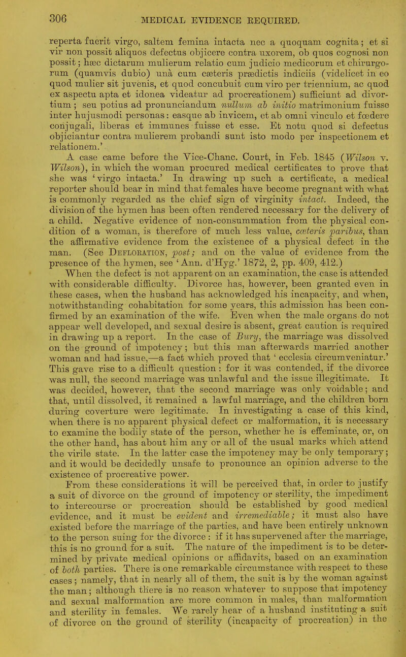 MEDICAL EVIDENCE EEQUIRED. reperta fuerit virgo, saltern femina intacta nee a quoquam cognita; et si vir non possit aliquos defectus objicere contra uxorem, ob qnos cognosi non possit; hasc dictarum mulierum relatio cum judicio medicorum et chirurgo- rum (quamvis dubio) una cum ceeteris praadictis indiciis (videlicet in eo quod rnulier sit juvenis, et quod concubuit cum viro per triennium, ac quod ex aspectu apta et idonea videatur ad procreationem) sufficiunt ad divor- tium ; seu potius ad pronunciandum nullum ab initio matriinonium f uisse inter hujusmodi personas: easque ab invicem, et ab omni vinculo et fcedere conjugali, liberas et immunes fuisse et esse. Et notu quod si defectus objiciantur contra mulierem probandi sunt isto modo per inspectionem et relationem.' A case came before the Vice-Chanc. Court, in Eeb. 1845 (Wilson v. Wilson), in which the woman procured medical certificates to prove that she was ' virgo intacta.' In drawing up such a certificate, a medical reporter should bear in mind that females have become pregnant with what is commonly regarded as the chief sign of virginity intact. Indeed, the division of the hymen has been often rendered necessary for the delivery of a child. Negative evidence of non-consummation from the physical con- dition of a woman, is therefore of much less value, cceteris paribus, than the affirmative evidence from the existence of a physical defect in the man. (See Defloration, post; and on the value of evidence from the presence of the hymen, see 'Ann. d'Hyg.' 1872, 2, pp. 409, 412.) When the defect is not apparent on an examination, the case is attended with considerable difficulty. Divorce has, however, been granted even in these cases, when the husband has acknowledged his incapacity, and when, notwithstanding cohabitation for some years, this admission has been con- firmed by an examination of the wife. Even when the male organs do not appear well developed, and sexual desire is absent, great caution is required in drawing up a report. In the case of Bury, the marriage was dissolved on the ground of impotency; but this man afterwards married another woman and had issue,—a fact which proved that ' ecclesia circumveniatur.' This gave rise to a difficult question : for it was contended, if the divorce was null, the second marriage was unlawful and the issue illegitimate. It was decided, however, that the second marriage was only voidable; and that, until dissolved, it remained a lawful marriage, and the children born during coverture were legitimate. In investigating a case of this kind, when there is no apparent physical defect or malformation, it is necessary to examine the bodily state of the person, whether he is effeminate, or, on the other hand, has about him any or all of the usual marks which attend the virile state. In the latter case the impotency may be only temporary; and it would be decidedly unsafe to pronounce an opinion adverse to the existence of procreative power. From these considerations it will be perceived that, in order to justify a suit of divorce on the ground of impotency or sterility, the impediment to intercourse or procreation should be established by good medical evidence, and it must be evident and irremediable; it must also have existed before the marriage of the parties, and have been entirely unknown to the person suing for the divorce : if it has supervened after the marriage, this is no ground for a suit. The nature of the impediment is to be deter- mined by private medical opinions or affidavits, based on an examination of both parties. There is one remarkable circumstance with respect to these cases ; namely, that in nearly all of them, the suit is by the woman against the man; although there is no reason whatever to suppose that impotency and sexual malformation are more common in males, than malformation and sterility in females. We rarely hear of a husband instituting a suit of divorce on the ground of sterility (incapacity of procreation) in the