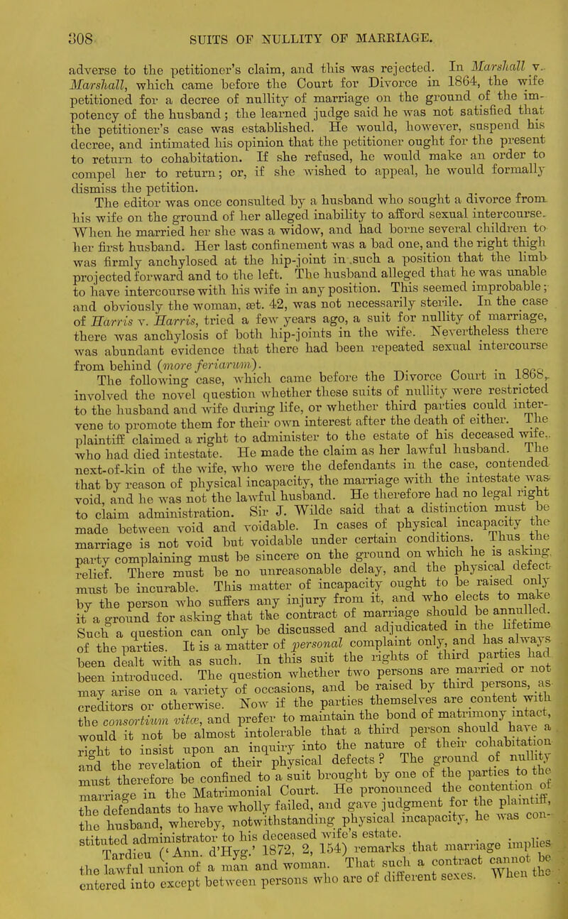 adverse to the petitioner's claim, and this was rejected. In Marshall v. Marshall, which came before the Court for Divorce in 1864, the wife petitioned for a decree of nullity of marriage on the ground of the im- potency of the husband; the learned judge said he was not satisfied that the petitioner's case was established. He would, however, suspend his decree, and intimated his opinion that the petitioner ought for the present to return to cohabitation. If she refused, he would make an order to compel her to return; or, if she wished to appeal, he would formally dismiss the petition. The editor was once consulted by a husband who sought a divorce from his wife on the ground of her alleged inability to afford sexual intercourse. When he married her she was a widow, and had borne several children to her first husband. Her last confinement was a bad one, and the right thigh was firmly anchylosed at the hip-joint in .such a position that the limb projected forward and to the left. The husband alleged that he was unable to have intercourse with his wife in any position. This seemed improbable; and obviously the woman, set. 42, was not necessarily sterile. In the case of Harris v. Harris, tried a few years ago, a suit for nullity of marriage, there was anchylosis of both hip-joints in the wife. Nevertheless there was abundant evidence that there had been repeated sexual intercourse from behind (more feriarum). . The following case, which came before the Divorce Court m LVbbr involved the novel question whether these suits of nullity were restricted to the husband and wife during life, or whether third parties could inter- vene to promote them for their own interest after the death of either. 1 he plaintiff claimed a right to administer to the estate of his deceased vnie.. who had died intestate. He made the claim as her lawful husband, Ike next-of-kin of the wife, who were the defendants m the case, contended that by reason of physical incapacity, the marriage with the intestate was. void, and he was not the lawful husband. He therefore had no legal right to claim administration. Sir J. Wilde said that a distinction must be made between void and voidable. In cases of physical incapacity the marriage is not void but voidable under certain conditions. Thus the party complaining must be sincere on the ground on which he is asking, relief There must be no unreasonable delay, and the physical defect must'be incurable. This matter of incapacity ought to be raised only by the person who suffers any injury from it, and who elects to make it a ground for asking that the contract of marriage should be annulled. Such a question can°only be discussed and adjudicated in the lifetime of the parties. It is a matter of personal complaint only and has always been dealt with as such. In this suit the rights of third parties; had been introduced. The question whether two persons are married or not may arise on a variety of occasions, and be raised by third persons, as Creditors or otherwise Now if the parties themselves are content with tTe consortium vitce, and prefer to maintain the bond of niatrimony^ar^t would it not be almost intolerable that a third person should have a rigSt to insist upon an inquiry into the nature of their cohabitation and the revelation of their physical defects ? The ground ofnullity must therefore be confined to a suit brought by one of the parties to the marriage in the Matrimonial Court. He pronounced the ^tention^ tTe defendants to have wholly failed, and gave judgment for the plaintiff, the husband, whereby, notwithstanding physical incapacity, he was conJ theSul uiiot of a man and woman Thatf sucha contact cannot bj entered into except between persons who are of different sexes, wnen