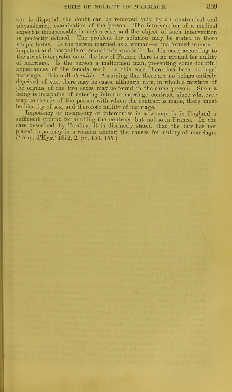 *ex is disputed, the doubt can be removed only by an anatomical and physiological examination of the person. The intervention of a medical expert is indispensable in such a case, and the object of such intervention is perfectly defined. The problem for solution may be stated in these simple terms. Is the person married as a woman—a malformed woman— impotent and incapable of sexual intercourse ? In this case, according to the strict interpretation of the law of France, there is no ground for nullity of marriage. Is the person a malformed man, presenting some doubtful appearances of the female sex ? In this case there has been no legal marriage. It is null ab initio. Assuming that there are no beings entirely deprived of sex, there may be cases, although rare, in which a mixture of the organs of the two sexes may be found in the same person. Such a being is incapable of entering into the marriage contract, since whatever may be the sex of the person with whom the contract is made, there must be identity of sex, and therefore nullity of marriage. Impotency or incapacity of intercourse in a woman is in England a sufficient ground for anulling the contract, but not so in France. In the •case described by Tardieu, it is distinctly stated that the law has not placed impotency in a woman among the causes for nullity of marriage. ('Ann. d'Hyg.' 1872, 2, pp. 153, 155.)