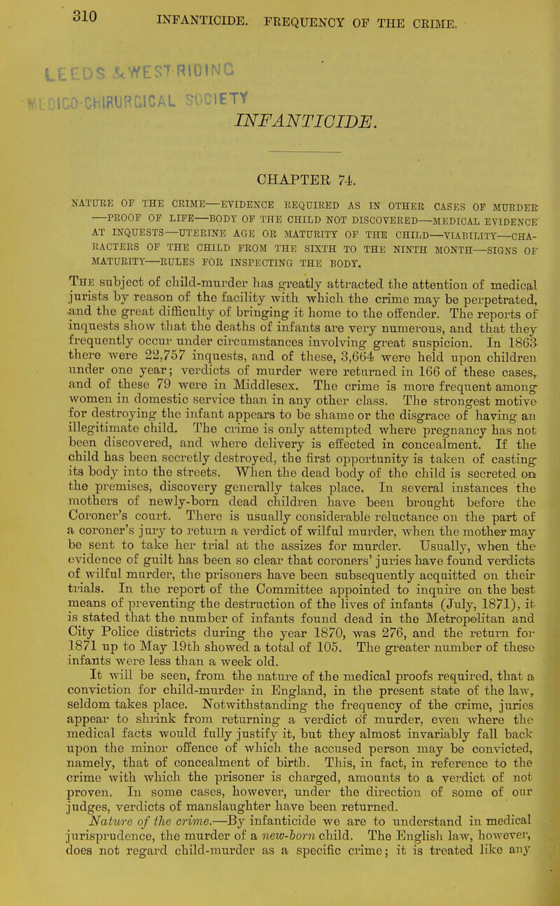 INFANTICIDE. FREQUENCY OF THE CRIME. LEEDS &WES7 RIDING WtDICO-CHlRURCICAL SOCIETY INFANTICIDE. CHAPTER 74. NATURE OF THE CRIME—EVIDENCE REQUIRED AS IN OTHER CASES OP MURDER PROOF OF LIFE BODY OF THE CHILD NOT DISCOVERED—MEDICAL EVIDENCE AT INQUESTS—UTERINE AGE OR MATURITY OP THE CHILD—VIABILITY—CHA- RACTERS OF THE CHILD PROM THE SIXTH TO THE NINTH MONTH—SIGNS OF MATURITY—RULES FOR INSPECTING THE BODY. The subject of child-murder has greatly attracted the attention of medical jurists by reason of the facility with which the crime may be perpetrated, .and the great difficulty of bringing it home to the offender. The reports of inquests show that the deaths of infants are very numerous, and that they frequently occur under circumstances involving great suspicion. In 1863 the re were 22,757 inquests, and of these, 3,664 were held upon children under one year; verdicts of murder were returned in 166 of these cases, and of these 79 were in Middlesex. The crime is more frequent among women in domestic service than in any other class. The strongest motive for destroying the infant appears to be shame or the disgrace of having an illegitimate child. The crime is only attempted where pregnancy has not been discovered, and where delivery is effected in concealment. If the child has been secretly destroyed, the first opportunity is taken of casting its body into the streets. When the dead body of the child is secreted on the premises, discovery generally takes place. In several instances the mothers of newly-born dead children have been brought before the Coroner's court. There is usually considerable reluctance on the part of a coroner's jury to return a verdict of wilful murder, when the mother may be sent to take her trial at the assizes for murder. Usually, when the evidence of guilt has been so clear that coroners' juries have found verdicts of wilful murder, the prisoners have been subsequently acquitted on their trials. In the report of the Committee appointed to inquire on the best means of preventing the destruction of the lives of infants (July, 1871), it- is stated that the number of infants found dead in the Metropolitan and City Police districts during the year 1870, was 276, and the return for 1871 up to May 19th showed a total of 105. The greater number of these infants were less than a week old. It will be seen, from the nature of the medical proofs required, that a conviction for child-murder in England, in the present state of the law, seldom takes place. Notwithstanding the frequency of the crime, juries appear to shrink from returning a verdict of murder, even where the medical facts would fully justify it, but they almost invariably fall back upon the minor offence of which the accused person may be convicted, namely, that of concealment of birth. This, in fact, in reference to the crime with which the prisoner is charged, amounts to a verdict of not proven. In some cases, however, under the direction of some of our judges, verdicts of manslaughter have been returned. Nature of the crime.—By infanticide we are to understand in medical jurisprudence, the murder of a new-bom child. The English law, however, does not regard child-murder as a specific crime; it is treated like any