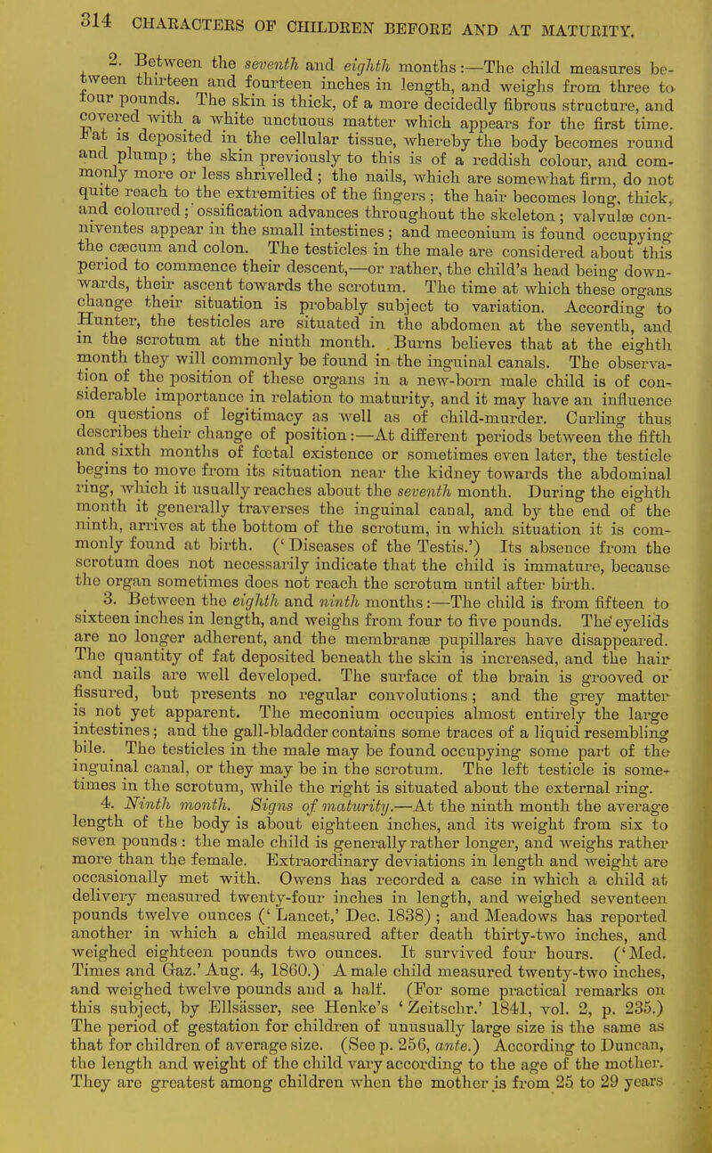 2. Between the seventh and eighth months:—The child measures be- tween thirteen and fourteen inches in length, and weighs from three to. iour pounds. The skin is thick, of a more decidedly fibrous structure, and covered with a white unctuous matter which appears for the first time. * at is deposited in the cellular tissue, whereby the body becomes round aud plump; the skin previously to this is of a reddish colour, and com- monly more or less shrivelled ; the nails, which are somewhat firm, do not quite reach to the extremities of the fingers; the hair becomes long, thick, and coloured ; ossification advances throughout the skeleton ; valvulse con- niventes appear in the small intestines ; and meconium is found occupying the caecum and colon. The testicles in the male are considered about this period to commence their descent,—or rather, the child's head being down- wards, their ascent towards the scrotum. The time at which these organs change their situation is probably subject to variation. According to Hunter, the testicles are situated in the abdomen at the seventh, and m the scrotum at the ninth month. Burns believes that at the eighth month they will commonly be found in the inguinal canals. The observa- tion of the position of these organs in a new-born male child is of con- siderable importance in relation to maturity, and it may have an influence on questions of legitimacy as well as of child-murder. Curling thus describes their change of position:—At different periods between the fifth and sixth months of footal existence or sometimes even later, the testicle begins to move from its situation near the kidney towards the abdominal ring, which it usually reaches about the seventh month. During the eighth month it generally traverses the inguinal canal, and by the end of the ninth, arrives .at the bottom of the scrotum, in which situation it is com- monly found at birth. (' Diseases of the Testis.') Its absence from the scrotum does not necessarily indicate that the child is immature, because the organ sometimes does not reach the scrotum until after birth. 3. Between the eighth and ninth months:—The child is from fifteen to sixteen inches in length, and weighs from four to five pounds. The' eyelids are no longer adherent, and the membranas pupillares have disappeared. The quantity of fat deposited beneath the skin is increased, and the hair and nails are well developed. The surface of the brain is grooved or fissured, but presents no regular convolutions; and the grey matter is not yet apparent. The meconium occupies almost entirely the large intestines; and the gall-bladder contains some traces of a liquid resembling bile. ^ The testicles in the male may be found occupying some part of the inguinal canal, or they may be in the scrotum. The left testicle is some- times in the scrotum, while the right is situated about the external ring. 4. Ninth month. Signs of maturity.—At the ninth mouth the average length of the body is about eighteen inches, and its weight from six to seven pounds : the male child is generally rather longer, and weighs rather more than the female. Extraordinary deviations in length and weight are occasionally met with. Owens has recorded a case in which a child at delivery measured twenty-four inches in length, and weighed seventeen pounds twelve ounces (' Lancet,' Dec. 1838) ; and Meadows has reported another in which a child measured after death thirty-two inches, and weighed eighteen pounds two ounces. It survived four hours. ('Med. Times and Gaz.' Aug. 4, 1860.) A male child measured twenty-two inches, and weighed twelve pounds aud a half. (For some practical remarks on this subject, by Ellsasser, see Henke's ' Zeitschr.' 1841, vol. 2, p. 235.) The period of gestation for children of unusually large size is the same as that for children of average size. (See p. 256, ante.) According to Duncan, the length and weight of the child vary according to the age of the mother. They aro greatest among children when the mother is from 25 to 29 years