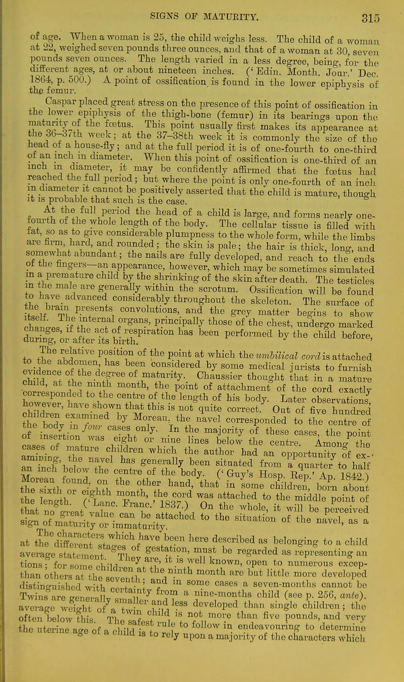 of age. When a woman is 25, the child weighs less. The child of a woman at 22, weighed seven pounds three ounces, and that of a woman at 30, seven pounds seven ounces. The length varied in a less degree, being, for the different^ages, at or about nineteen inches. (: Edin. Month. Jour.' Dec 1864, p. 500.) A point of ossiEcation is found in the lower epiphvsis of the femur. r r J Caspar placed great stress on the presence of this point of ossification in the lower epiphysis of the thigh-bone (femur) in its bearings upon the maturity of the foetus. This point usually first makes its appearance at the 36-37th week; at the 37-38th week it is commonly the size of the head of a house-fly; and at the full period it is of one-fourth to one-third of an inch m diameter. When this point of ossification is one-third of an inch in diameter, it may be confidently affirmed that the fetus had reached the fall period; but where the point is only one-fourth of an inch in diameter it cannot be positively asserted that the child is mature, though it is probable that such is the case. ° At the full period the head of a child is large, and forms nearly one- fourth of the whole length of the body. The cellular tissue is filled with tat, so as to give considerable plumpness to the whole form, while the limbs are firm hard, and rounded; the skin is pale; the hair is thick, long, and somewhat abundant; the nails are fully developed, and reach to the ends ot the fingers-an appearance, however, which may be sometimes simulated in a premature child by the shrinking of the skin after death. The testicles m the male are generally within the scrotum. Ossification will be found to nave_ advanced considerably throughout the skeleton. The surface of itself Tl,^?6 8! COnvolutions>. a»d the grey matter begins to show cWpiJ^ T rganS' PFinc!Pa% t]lose of the chest, undergo marked *^J^towF*amhaB been perfoimea bythe c™before' to rtpen^atiVe P£SitT °f *te P.°int at wbicb tkewnWKcoZ cordis attached to the abdomen has been considered by some medical jurists to furnish cha TtthI°\r^Vitj-- ChaUSSi6r th°^ht that in a mature child, at the ninth month, the point of attachment of the cord exactlv corresponded to the centre of the length of his body. Later XLations however, have shown that this is not quite correct.7 Out of fiveXnCd the brodnveraTned ^ MTaVhe corresponded to the ce2e o of iMCTti^^^L01117- ^ v6 maj°Vitj 0i th6Se Cases> point ot insertion was eight or nine lines below the centre Amono- the cases of mature children which the author had an oppoi^n^ « . ammmg the navel has generally been situated from lPquaiter to haK an inch below the centre of the body. (' Guy's Hoso EeV An is£?\ Moreau found, on the other hand, W in Lmf childreT tern about the sixth or eighth month, the cord was attached to the middl point of that T8 S LfnC- FranC-' 1837-> 0n the wbole, it wm be perceived at fteedaSnt^^f^V%b?n h» deSCribed aS belon^ng to a c™ averageISffi^ S^vTLl*  5S«rtbg an tions: for snmp ,lh ^ n ' . weJ1 known> open to numerous excep- r,h,n other ' , e ^h » bat little »™ developed distinguished with clrtainiv ? ? ^ ^ t seven-months cannot be Twins are BenP1 ll , 7 fr?? a nme-^onths child (see p. 256, ante). ai iff&S1?88 developed than single children; the the uterine acre of n 5Sml •I , ° lovv ln endeavouring to determino rae uterine age of a child is to rely upon a majority of the characters which