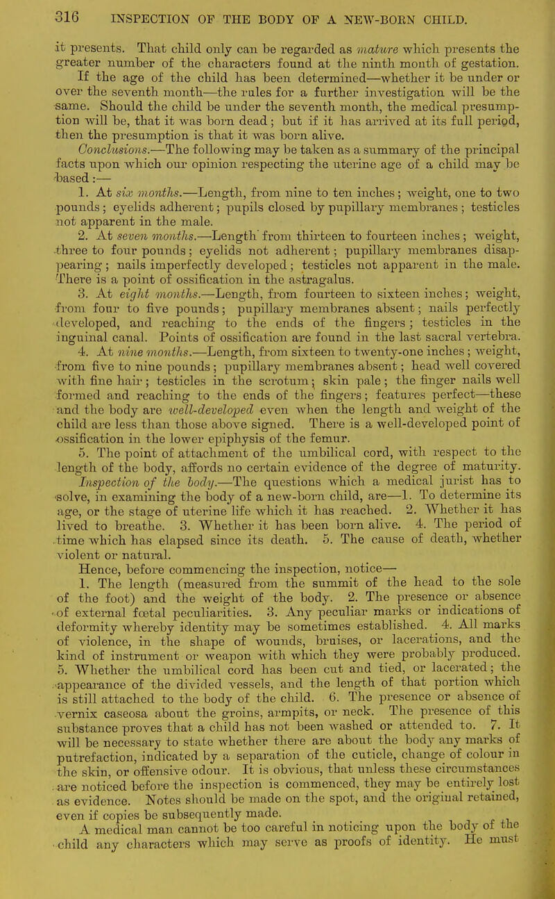 it presents. That child only can be regarded as mature which presents the greater number of the characters found at the ninth mouth of gestation. If the age of the child has been determined—whether it be under or over the seventh month—the rales for a further investigation will be the same. Should the child be under the seventh month, the medical presump- tion will be, that it was born dead; but if it has arrived at its full period, then the presumption is that it was born alive. Conclusions.—The following may be taken as a summary of the principal facts upon which our opinion respecting the uterine age of a child may be based:— 1. At six months.—Length, from nine to ten inches; weight, one to two pounds; eyelids adherent; pupils closed by pupillary membranes ; testicles not apparent in the male. 2. At seven months.—Length' from thirteen to fourteen inches; weight, three to four pounds; eyelids not adherent; pupillary membranes disap- pearing ; nails imperfectly developed; testicles not apparent in the male. There is a point of ossification in the astragalus. 3. At eight months.—Length, from fourteen to sixteen inches; weight, from four to five pounds; pupillary membranes absent; nails perfectly developed, and reaching to the ends of the fingers; testicles in the inguinal canal. Points of ossification are found in the last sacral vertebra. 4. At nine months.—Length, from sixteen to twenty-one inches ; weight, from five to nine pounds ; pupillary membranes absent; head well covered with fine hair; testicles in the scrotum • skin pale; the finger nails well formed and reaching to the ends of the fingers; features perfect—these and the body are well-developed even when the length and weight of the child are less than those above signed. There is a well-developed point of ossification in the lower epiphysis of the femur. 5. The point of attachment of the umbilical cord, with respect to the length of the body, affords no certain evidence of the degree of maturity. Inspection of the body.—The questions which a medical jurist has to ■solve, in examining the body of a new-born child, are—1. To determine its age, or the stage of uterine life which it has reached. 2. Whether it has lived to breathe. 3. Whether it has been born alive. 4. The period of time which has elapsed since its death. 5. The cause of death, whether violent or natural. Hence, before commencing the inspection, notice— 1. The length (measured from the summit of the head to the sole of the foot) and the weight of the body. 2. The presence or absence • of external foetal peculiarities. 3. Any peculiar marks or indications of deformity whereby identity may be sometimes established. _ 4. All marks of violence, in the shape of wounds, bruises, or lacerations, and the kind of instrument or weapon with which they were probably produced. 5. Whether the umbilical cord has been cut and tied, or lacerated; the ■appearance of the divided vessels, and the length of that portion which is still attached to the body of the child. 6. The presence or absence of vernix caseosa about the groins, armpits, or neck. The presence of this substance proves that a child has not been washed or attended to. 7. It will be necessary to state whether there are about the body any marks of putrefaction, indicated by a separation of the cuticle, change of colour in the skin, or offensive odour. It is obvious, that unless these circumstances . are noticed before the inspection is commenced, they may be entirely lost as evidence. Notes should be made on the spot, and the original retained, even if copies be subsequently made. A medical man cannot be too careful in noticing upon the body of the child any characters which may serve as proofs of identity. He must