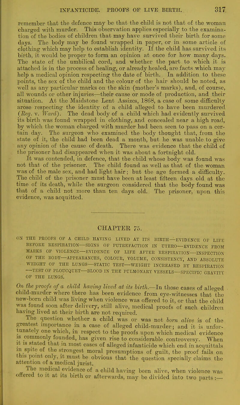 remember that the defence may be that the child is not that of the woman charged with murder. This observation applies especially to the examina- tion of the bodies of children that may have survived their birth for some days. The body may be found wrapped in paper, or in some article of clothing which may help to establish identity. If the child has survived its birth, it would be proper to form an opinion at once for how many days. The state of the umbilical cord, and whether the part to which it is attached is in the process of healing, or already healed, are facts which may help a medical opinion respecting the date of birth. In addition to these points, the sex of the child and the colour of the hair should be noted, as well as any particular marks on the skin (mother's marks), and, of course, all wounds or other injuries-—their cause or mode of production, and their situation. At the Maidstone Lent Assizes, 1868, a case of some difficulty arose respecting the identity of a child alleged to have been murdered (Beg. v. Ward). The dead body of a child which had evidently survived its birth was found wrapped in clothing, and concealed near a high road, by which the woman charged with murder had been seen to pass on a cer- tain day. The surgeon who examined the body thought that, from the state of it, the child had been dead a month, but he was unable to give any opinion of the cause of death. There was evidence that the child of the prisoner had disappeared when it was about a fortnight old. It was contended, in defence, that the child whose body was found was not that of the prisoner. The child found as well as that of the woman was of the male sex, and had light hair; but the age formed a difficulty. The child of the prisoner must have been at least fifteen days old at the time of its death, while the surgeon considered that the body found was that of a child not more than ten days old. The prisoner, upon this evidence, was acquitted. CHAPTER 75. ON THE PROOFS OF A CHILD HAVING LIVED AT ITS BIRTH—EVIDENCE OF LIFE BEFORE RESPIRATION—SIGNS OF PUTREFACTION IN UTERO—EVIDENCE FROM MARKS OF VIOLENCE—EVIDENCE OF LIFE AFTER RESPIRATION—INSPECTION OF THE BODY—APPEARANCES, COLOUR, VOLUME, CONSISTENCY, AND ABSOLUTE WEIGHT OF THE LUNGS—STATIC TEST—WEIGHT INCREASED BY RESPIRATION —TEST OF PLOUCQUET—BLOOD IN THE PULMONARY VESSELS—SPECIFIC GRAVITY OF THE LUNGS. On the proofs of a child having lived at its birth.—In those cases of alleo-ed child -murder where there has been evidence from eye-witnesses that the new-born child was living when violence was offered to it, or that the child was found soon after delivery, still alive, medical proofs of such children having lived at their birth are not required. The question whether a child was or was not lorn alive is of the greatest importance in a case of alleged child-murder; and it is unfor- tunately one which, in respect to the proofs upon which medical evidence is commonly founded, has given rise to considerable controversy. When it is stated that m most cases of alleged infanticide which end in acquittals m spite oi the strongest moral presumptions of guilt, the proof fails on this point only, it must be obvious that the question speciallv claims the attention of a medical jurist. The medical evidence of a child having been alive, when violence was ottered to it at its birth or afterwards, may be divided into two parts:—