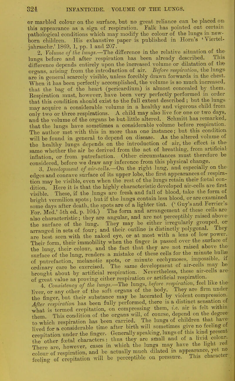 or marbled colour on the surface, but no great reliance can be placed on this appearance as a sign of respiration. Falk has pointed out certain pathological conditions which may modify the colour of the lungs in new- born children. His exhaustive paper is published in Horn's 'Viertel- jahrsschr.' 1869, 1, pp. 1 and 207. 2. Volume of the lungs.—The difference in the relative situation of the lungs before and after respiration has been already described. This difEerence depends entirely upon the increased volume or dilatation of the organs, arising from the introduction of air. Before respiration, the lungs are in general scarcely visible, unless forcibly drawn forwards in the chest. When it has been perfectly accomplished, the volume is so much increased, that the bag of the heart (pericardium) is almost concealed by them. Respiration must, however, have been very perfectly performed in order that this condition should exist to the full extent described ; but the lungs may acquire a considerable volume in a healthy and vigorous child from only two or three respirations. A child may also live for one or two days, and the volume of the organs be but little altered. Schmitt has remarked,, that the lungs have sometimes a considerable volume before respiration. The author met with this in more than one instance; but this condition will be found in general to depend on disease. As the altered volume of the healthy lungs depends on the introduction of air, the effect is the same whether the air be derived from the act of breathing, from artificial inflation, or from putrefaction. Other circumstances must therefore be considered, before we draw any inference from this physical change. 3. Development of air-cells.—On the right lung, and especially on the edges and concave surface of its upper lobe, the first appearances of respira- tion may be visible, even when the rest of the lungs retain their foetal con- dition. Here it is that the highly characteristic developed air-cells are first visible. These, if the lungs are fresh and full of blood, take the form of brio-ht vermilion spots ; but if the lungs contain less blood, or are examined some days after death, the spots are of a lighter tint. (' Guy's and Ferrier's For Med ' 5th ed. p. 104.) The form and arrangement of these cells are also characteristic; they are angular, and are not perceptibly raised above- the surface of the lung. They may be either irregularly g™uPed, or arranged in sets of four; and their, outline is distinctly polygonal. Iney are best seen with the naked eye, or at most with a lens of low power. Their form, their immobility when the finger is passed over the surtace ot the lung, their colour, and the fact that they are not raised above the surface of the lung, renders a mistake of these cells for the minute bulhe of putrefaction, melanotic spots, or minute ecchymoses, impossible, it ordinarv care be exercised. The same development of air-cells may be brought about by artificial respiration. Nevertheless, these air-cells are of great value as'proving either respiration or artificial respiration. 4. Consistency of the lungs.—The lungs, before respiration, feel like the- liver or any other of the soft organs of the body. They are firm under the finder, but their substance may be lacerated by violent compression. After respiration has been fully performed, there is a distinct sensation ot what is termed crepitation, on compressing them, i.e. air is felt within them This condition of the organs will, of course, depend on the degree to which respiration has been carried. The lungs of children that have lived for a considerable time after birth will sometimes give no feeling ot crepitation under the finger. Generally speaking lungs of this kind present the other foetal characters: thus they are small and of a livid^colour.. There are however, cases in which the lungs may have the light ieci colour of respiration, and be actually much dilated in appearance, yet^ no feeling of crepitation will be perceptible on pressure. This cnaiactei