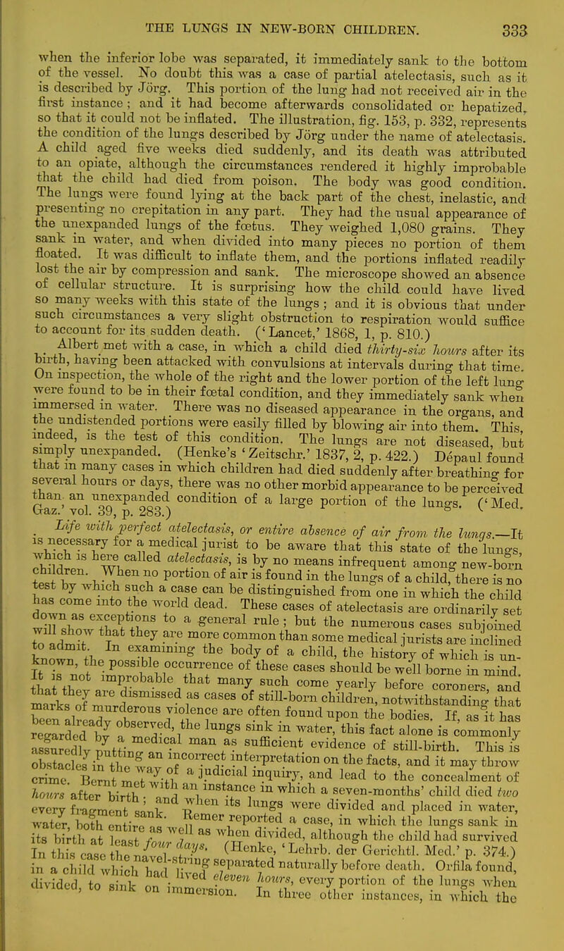 when the inferior lobe was separated, it immediately sank to the bottom of the vessel. No doubt this was a case of partial atelectasis, such as it is described by Jorg. This portion of the lung had not received air in the first instance ; and it had become afterwards consolidated or hepatizedT so that it could not be inflated. The illustration, fig. 153, p. 332, represents' the condition of the lungs described by Jorg under the name of atelectasis. A child aged five weeks died suddenly, and its death was attributed to an opiate, although the circumstances rendered it highly improbable that the child had died from poison. The body was good condition. The lungs were found lying at the back part of the chest, inelastic, and presenting no crepitation in any part. They had the usual appearance of the unexpanded lungs of the foetus. They weighed 1,080 grains. They sank m water, and when divided into many pieces no portion of them floated. It was difficult to inflate them, and the portions inflated readily lost the air by compression and sank. The microscope showed an absence of cellular structure. It is surprising how the child could have lived so many weeks with this state of the lungs; and it is obvious that under such circumstances a very slight obstruction to respiration would suffice to account for its sudden death. (' Lancet,' 1868, 1, p. 810.) Albert met with a case, in which a child died thirty-six hours after its birth, having been attacked with convulsions at intervals during that time On inspection, the whole of the right and the lower portion of the left lun^ were found to be in their foetal condition, and they immediately sank when immersed in water. There was no diseased appearance in the organs, and the undistended portions were easily filled by blowing air into them. This indeed, is the test of this condition. The lungs are not diseased, but simply unexpanded. (Henke's ' Zeitschr.' 1837, 2, p. 422.) Depaul found that in many cases m which children had died suddenly after breathino- for several hours or days, there was no other morbid appearance to be perceived GaT' ^39*^283) C°nditi°n °f a large portion of tne lunSs- (<Med- m Life with perfect atelectasis, or entire absence of air from the lunqs— It is necessary for a medical jurist to be aware that this state of the Ws which is here called atelectasis, is by no means infrequent among new-born children. When no portion of air is found in the lungs of a child,°there is no test by which such a case can be distinguished from one in which the chiW has come into the world dead. These cases of atelectasis are oi'wily set down as exceptions to a general rule ; but the numerous cases subjoined will show that they are more common than some medical jurists are inclined to admit In examining the body of a child, the history of winchTun- Hr r not\r*i\r\rrce of these cases sWd be S It is not improbable that many such come yearly before coroners and matks nT ?18miSS6d ta CaS6S °f StillW c™»£ «Sk that marks of murderous violence are often found upon the bodies If as It has regarde7bvy fmTV^ ^ *£ ? • *»* fact ^ ^~oX ma\aS !UffiClent evidence of ^ill-birth. This il obstacles in +hI ™°™<* interpretation on the facts, and it may throw crime Bernt mZ Z?f * and lead to tte concealment of Wraftr birth and S m ^ & 8e^-™^' child died two every fZ^V J ^ Wm5 divided and Placed in water> 3 bot^fi^ ^mer «I»rted a case, in which the lungs sank in EtottS W Z aS WACU divided' althouSh *he child had survived In this case thTJ !' f^* (Henke' 'Lehrb der Gericbil. Med.' p. 374.) divided, to ££ on i^ev£ n TnTb' T*7^ * °f the hnP ^ nuuitision. in three other instances, m which the