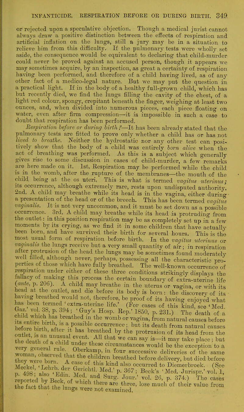 or rejected upon a speculative objection. Though a medical jurist cannot always draw a positive distinction between the effects of respiration and artificial inflation on the lungs, still a jury may be in a situation to relieve bim from this difficulty. If the pulmonary tests were wholly set aside, the consequence would be equivalent to declaring that child-murder could never be proved against an accused person, though it appears we may sometimes acquire, by an inspection, as great a certainty of respiration having been performed, and therefore of a child having lived, as of any other fact of a medico-legal nature. But we may put the question in a practical light. If in the body of a healthy full-grown child, which has but recently died, we find the lungs filling the cavity of the chest, of a light red colour, spongy, crepitant beneath the finger, weighing at least two ounces, and, when divided into numerous pieces, each piece floating on water, even after firm compression—it is impossible in such a case to doubt that respiration has been performed. Respiration before or during birth ?—It has been already stated that the pulmonary tests are fitted to prove only whether a child has or has not lived to breathe. Neither the hydrostatic nor any other test can posi- tively show that the body of a child was entirely born alive when the act of breathing was performed. As this is a subject which generally gives rise to some discussion in cases of child-murder, a few remarks are here made on it. 1st. Eespiration may be performed while the child is in the womb, after the rupture of the membranes—the mouth of the child being at the os uteri. This is what is termed vagitus uterinus; its occurrence, although extremely rare, rests upon undisputed authority. 2nd. A child may breathe while its head is in the vagina, either during a presentation of the head or of the breech. This has been termed vagitus vaginalis. It is not very uncommon, and it must be set down as a possible occurrence. _ 3rd. A child may breathe while its head is protruding from the outlet: in this position respiration may be as completely set up in a few moments by its crying, as we find it in some children that have actually been born, and have survived their birth for several hours. This is the most usual form of respiration before birth. In the vagitus uterinus or vaginalis the lungs receive but a very small quantity of air; in respiration after protrusion of the head the lungs may be sometimes found moderately well filled, although never, perhaps, possessing all the characteristic pro- perties of those which have fully breathed. The well-known occurrence of respiration under either of these three conditions strikingly displays the fallacy of making this process the certain boundary of extra-uterine life {ante, p. 206). A child may breathe in the uterus or vagina, or with its head at the outlet, and die before its body is born: the discovery of its having breathed would not, therefore, be proof of its having enjoyed what has been termed «extra-uterine life.' (For cases of this kind see 'Med. clild IviV' f4 k 5Uy !:,H°SP- ?ep-' 1850' P- 23L) Tte de*th of a ? S ^S breathed *f the womb o' ™gina, from natural causes before btfo« w£ V a FTSlbJ6 ocA?™?ce ! but i* death from natural causes outlet k . ' ? hasAbreAa^ed b7 the protrusion of its head from the th dt'nthZUnTif eYnt-Al1 th*t we can say is—it may take place ; but velv ^trl? °YA ™dei;these circumstances would be the exception'to a Zroil ?«eTkT& in f°Ur ^cessive Series of the same Zv io CI 1 the f11 dr6n breathed before delivery, but died before M&d^lS5 At Cre0UhlHn,d alS0 °CCUn,ed t0 Diemerbroek. (See fS: ienh«.;d01 ?/chtl- Med- P- 367; Beck's 'Med. Jurispr.' vol.'l, I: £1-d i , . and Sm'£- Joiu*-' vol. 26, p. 374.) The cases the ft^ tW itfi °h there are threc' lose mu°h °f their value from the tact that the lungs were not examined.