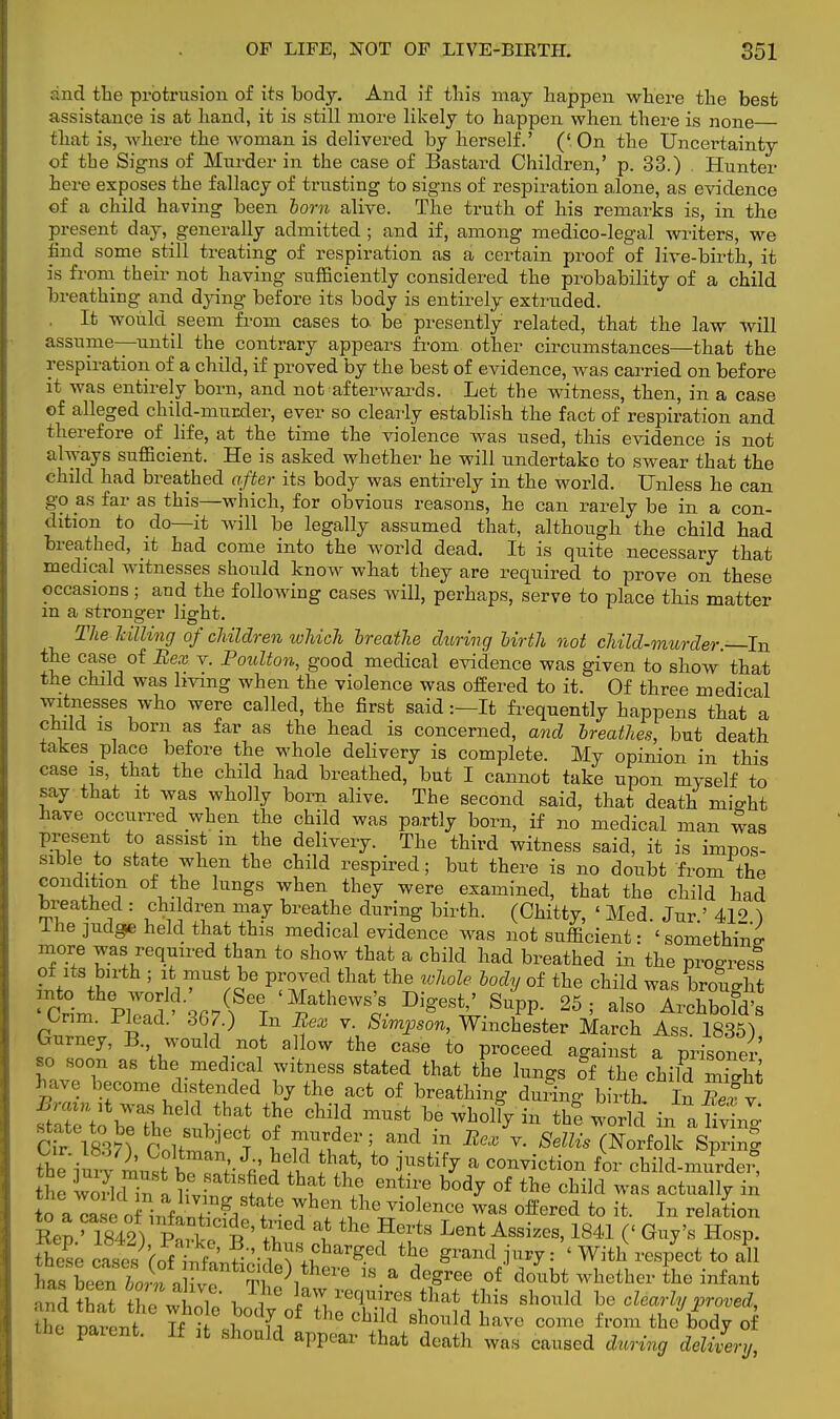 and the protrusion of its body. And if this may happen where the best assistance is at hand, it is still more likely to happen when there is none that is, where the woman is delivered by herself.' ('On the Uncertainty of tbe Signs of Murder in the case of Bastard Children,' p. 33.) Hunter here exposes the fallacy of trusting to signs of respiration alone, as evidence of a child having been born alive. The truth of his remarks is, in the present day, generally admitted; and if, among medico-legal writers, we find some still treating of respiration as a certain proof of live-birth, it is from their not having sufficiently considered the probability of a child breathing and dying before its body is entirely extruded. , It would seem from cases to. be presently related, that the law will assume—until the contrary appears from other circumstances—that the respiration of a child, if proved by the best of evidence, was carried on before it was entirely born, and not afterwards. Let the witness, then, in a case of alleged child-murder, ever so clearly establish the fact of respiration and therefore of life, at the time the violence was used, this evidence is not always sufficient. He is asked whether he will undertake to swear that the child had breathed after its body was entirely in the world. Unless he can go as far as this—which, for obvious reasons, he can rarely be in a con- dition to do—it will be legally assumed that, although the child had breathed, it had come into the world dead. It is quite necessary that medical witnesses should know what they are required to prove on these occasions; and the following cases will, perhaps, serve to place this matter m a stronger light. The killing of children which Ireathe during birth not child-murder—In C^fJ°f BeX Y* Foulton> g°od medical evidence was given to show' that the child was living when the violence was offered to it. Of three medical witnesses who were called, the first said:—It frequently happens that a child is born as far as the head is concerned, and breathes, but death takes place before the whole delivery is complete. My opinion in this case is, that the child had breathed, but I cannot take upon myself to say that it was wholly bom alive. The second said, that death might have occurred when the child was partly born, if no medical man was present to assist m the delivery. The third witness said, it is impos- sible to state when the child respired; but there is no doubt from the condition of the lungs when they were examined, that the child had breathed : children may breathe during birth. (Chitty, ' Med. Jur ' 41<> ) I he judge held that this medical evidence was not sufficient: 'something more was required than to show that a child had breathed in the progress of its birth ; it must be proved that the whole body of the child was brought 'GrinvZ^^Y Di^.S4>. 25; also Archbofd's Unm. Plead. 367.) In Bex v. Simpson, Winchester March Ass. 1835) Gurney, B. would not a low the case to proceed against a prisoner so soon as the medical witness stated that the lungs of the child St We become distended by the act of breathing during birth In Bety state to be the subject of murder; and in Bex v. Sellis (Norfolk Spring tb it nu,?tTn;- J«' Jld ?3* t0 jUStif^ a miction for child-mirrdei- the w<3d£a bv, ^ ^ ^ of the cMd ™ actually in toa cao ilK Sta+te Ihf*^ violence was offered to it. In relation Ren '1842) P'rke B' 5* BJ F6?8 Lent Assizes>1841 C G*y's HosP- ^^(^h3'f-f^h^ the ' With respect to all £leTbJf^ ^t\th6Te 1S-a de^ree of doubt whether the infant tlic narpnf Tf if ■i L , shonld have come from the body of the patent. If it should appear that death was caused during delivery,