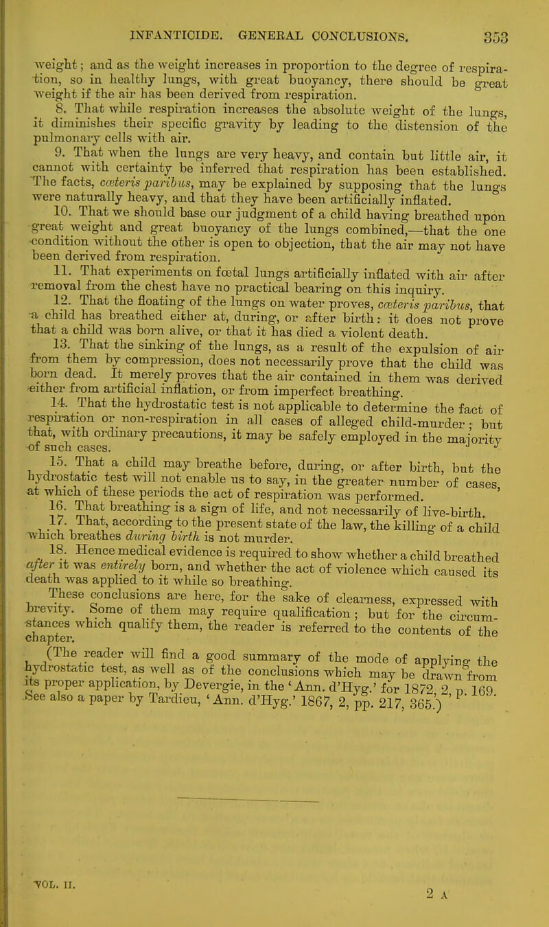 weight; and as the weight increases in proportion to the degree of respira- tion, so in healthy lungs, with great buoyancy, there should be o-reat weight if the air has been derived from respiration. S. That while respiration increases the absolute weight of the lungs, it diminishes their specific gravity by leading to the distension of the pulmonary cells with air. 9. That when the lungs are very heavy, and contain but little air, it cannot with certainty be inferred that respiration has been established. The facts, cceteris paribus, may be explained by supposing that the lungs were naturally heavy, and that they have been artificially inflated. 10. That we should base our judgment of a child having breathed upon great weight and great buoyancy of the lungs combined—that the one •condition without the other is open to objection, that the air may not have been derived from respiration. 11. That experiments on foetal lungs artificially inflated with air after removal from the chest have no practical bearing on this inquiry. 12. That the floating of the lungs on water proves, cceteris paribus, that a child has breathed either at, during, or after birth: it does not prove that a child was born alive, or that it has died a violent death. 13. That the sinking of the lungs, as a result of the expulsion of air from them by compression, does not necessarily prove that the child was born dead. It merely proves that the air contained in them was derived -either from artificial inflation, or from imperfect breathing. 14. That the hydrostatic test is not applicable to determine the fact of respn-ation or non-respiration in all cases of alleged child-murder • but that, with ordinary precautions, it may be safely employed in the maioritv of such cases. J J 15. That a child may breathe before, during, or after birth, but the hydrostatic test will not enable us to say, in the greater number of cases at which of these periods the act of respiration was performed. 16. That breathing is a sign of life, and not necessarily of live-birth 17. That, according to the present state of the law, the killing of a child which breathes during birth is not murder. 18. Hence medical evidence is required'to show whether a child breathed after it was entirely born, and whether the act of violence which caused its death was applied to it while so breathing. These conclusions are here, for the sake of clearness, expressed with brevity, borne of them may require qualification ; but for the circum- stances which qualify them, the reader is referred to the contents of the (The reader will find a good summary of the mode of applying the hydrostatic test, as well as of the conclusions which may be drawn from its proper application, by Devergie, in the 'Ann. d'Hye.' for 1872 2 r> lfiQ See also a paper by Tardieu, 'Ann. d'Hyg.' 1867, 2, PP 217 365') ' ■vol. n.