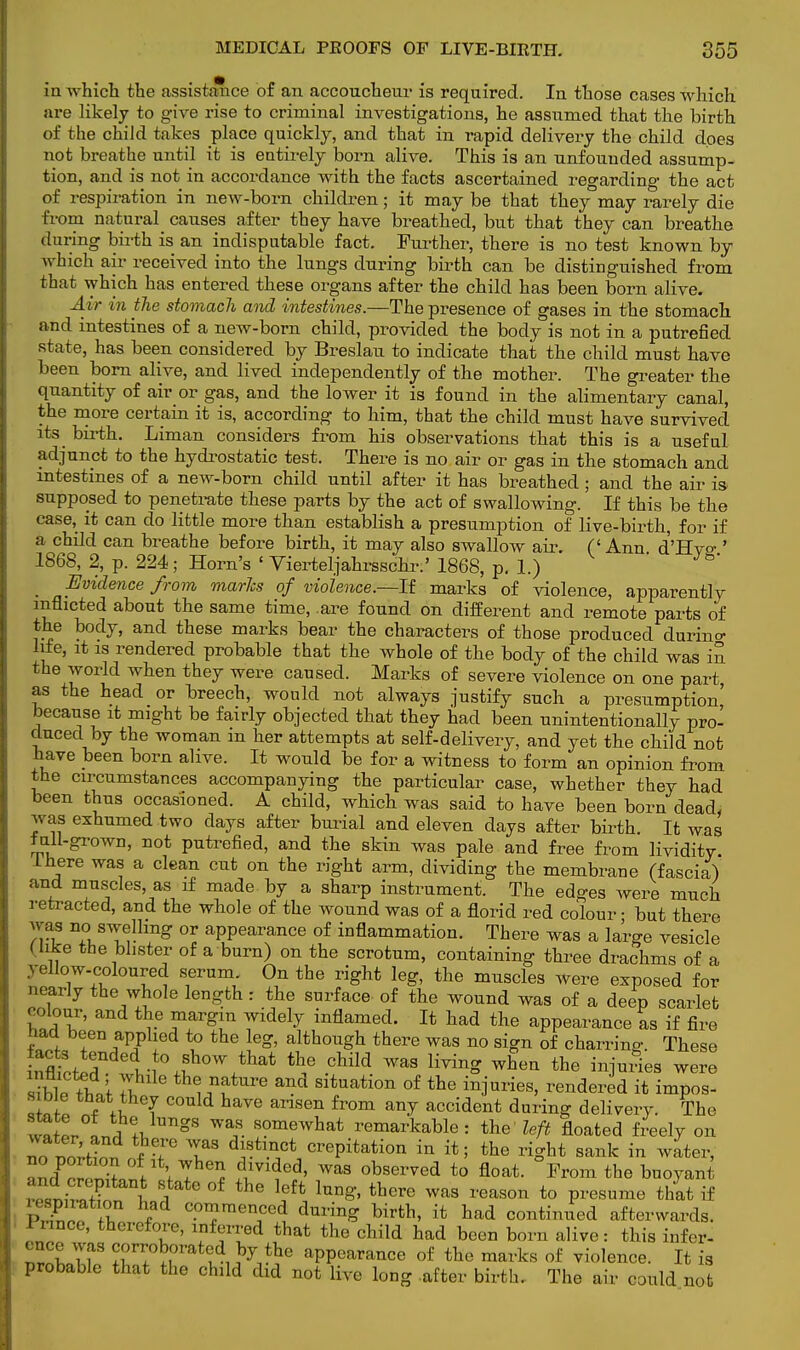 in which the assistance of an accoucheur is required. In those cases which are likely to give rise to criminal investigations, he assumed that the birth of the child takes place quickly, and that in rapid delivery the child does not breathe until it is entirely born alive. This is an unfouuded assump- tion, and is not in accordance with the facts ascertained regarding the act of respiration in new-born children; it may be that they may rarely die from natural causes after they have breathed, but that they can breathe during birth is an indisputable fact. Further, there is no test known by which air received into the lungs during birth can be distinguished from that which has entered these organs after the child has been born alive. Air in the stomach and intestines.—The presence of gases in the stomach and intestines of a new-born child, provided the body is not in a putrefied state, has been considered by Breslau to indicate that the child must have been born alive, and lived independently of the mother. The greater the quantity of air or gas, and the lower it is found in the alimentary canal, the more certain it is, according to him, that the child must have survived its birth. Liman considers from his observations that this is a useful adjunct to the hydrostatic test. There is no air or gas in the stomach and intestines of a new-born child until after it has breathed ; and the air is supposed to penetrate these parts by the act of swallowing. If this be the case, it can do little more than establish a presumption of live-birth, for if a child can breathe before birth, it may also swallow air. (' Ann d'Hyo-' 1868, 2, p. 224; Horn's ' Vierteljahrsschr.' 1868, p. 1.) m Evidence from marls of violence.—It marks of violence, apparently inflicted about the same time, are found on different and remote parts of the body, and these marks bear the characters of those produced durino- life, it is rendered probable that the whole of the body of the child was in the world when they were caused. Marks of severe violence on one part as the head or breech, would not always justify such a presumption' because it might be fairly objected that they had been unintentionally pro- duced by the woman in her attempts at self-delivery, and yet the child not have been born alive. It would be for a witness to form an opinion from the circumstances accompanying the particular case, whether they had been thus occasioned. A child, which was said to have been born dead, was exhumed two days after burial and eleven days after birth. It was full-grown, not putrefied, and the skin was pale and free from lividity. Ihere was a clean cut on the right arm, dividing the membrane (fascia) and muscles, as if made by a sharp instrument. The edges were much retracted, and the whole of the wound was of a florid red colour • but there was no swelling or appearance of inflammation. There was a large vesicle Hike the blister of a burn) on the scrotum, containing three drachms of a yellow-coloured serum On the right leg, the muscles were exposed for nearly the whole length : the surface of the wound was of a deep scarlet colour, and the margin widely inflamed. It had the appearance as if fire bad been applied to the leg, although there was no sign of charring- These inflict l,-?0,?^.^ thf cUld WaS HyinS When the fatf** were i?W ?+W 3. th(: ™ture and situation of the injuries, rendered it impos- sible that they could have arisen from any accident during delivery. The waS/L^ gS Waf- s?mewhat remarkable: the left floated freely on S°d;f ™3 distinct crepitation in it; the right sank in water, J J  ' f f T * im?ed' Was oWved t0 float- Frora ^ buoyant .hkI en fant state of the left lung, there was reason to presume that if - spn-ation had commenced during birth, it had continued afterwards. Prince, therefore, inferred that the child had been born alive: this infer- 22»U9 STIT^i.W?6 aPPea^nce of the marks of violence. It is probable that the child did not live long after birth. The air could not