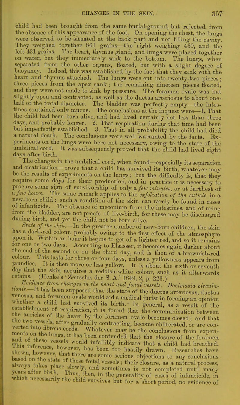 child had been brought from the same burial-ground, but rejected, from the absence of this appearance of the foot. On opening the chest, the luno-s were observed to be situated at the back part and not filling the cavity. They weighed together 861 grains—the right weighing 430, and the left 431 grains. The heart, thymus gland, and lungs were placed together on water, but they immediately sank to the bottom. The lungs, when separated from the other organs, floated, but with a slight degree of buoyancy. Indeed, this was established by the fact that they sank with the heart and thymus attached. The lungs were cut into twenty-two pieces ; three pieces from the apex sank ; the remaining nineteen pieces floated, and they were not made to sink by pressure. The foramen ovale was but slightly open and contracted, as well as the ductus arteriosus to about one- half of the foetal diameter. The bladder was perfectly empty—the intes- tines contained only mucus. The conclusions at the inquest were—1. That the child had been born alive, and had lived certainly not less than three days, and probably longer. 2. That respiration during that time had been but imperfectly established. 3. That in all probability the child had died a natural death. The conclusions were well warranted by the facts. Ex- periments on the lungs were here not necessary, owing to the state of the umbilical cord. It was subsequently proved that the child had lived eight days after birth. The changes in the umbilical cord, when found—especially its separation and cicatrization—prove that a child has survived its birth, whatever may be the results of experiments on the lungs ; but the difficulty is, that they require some days for their production, and in practice it is necessary to procure some sign of survivorship of only nfeiv minutes, or at furthest of a/ew hours. The same remark applies to the exfoliation of the cuticle in a new-born child : such a condition of the skin can rarely be found in cases of infanticide. The absence of meconium from the intestines, and of urine from the bladder, are not proofs of live-birth, for these may be discharged during birth, and yet the child not be born alive. State of the sldn.—In the greater number of new-born children, the skin has a dark-red colour, probably owing to the first effect of the atmosphere upon it. Within an hour it begins to get of a lighter red, and so it remains ior one or two days. According to Elsasser, it becomes again darker about the end of the second or on the third day, and is then of a brownish-red colour. This lasts for three or four days, unless a yellowness appears from jaundice. It is then more or less yellow. It is about the sixth or seventh day that the skin acquires a reddish-white colour, such as it afterwards retains. (Henke's ' Zeitschr. der S. A.' 1849, 2, p. 223.) Evidence from changes in the heart and foetal vessels. Docimasia circula- nonis ~lt has been supposed that the state of the ductus arteriosus, ductus venosus, and foramen ovale would aid a medical jurist in forming an opinion !S a °}Me h^d survived its birth. In general, as a result of the establishment of respiration, it is found that the communication between J Cles °f heart by the foramen ovale becomes closed; and that vP^UeSflt ' aft6r ^raclua,Iy contracting, become obliterated, or are con- men?, 2 *i 1°™ ^ Whatever ™y ^ the conclusions from experi- STrl nf ^ gS;haS been contended that the closure of the foramen ThL tl P VT 3 W0nl? infalliWy indicate that a child had breathed, shown wt ' TT.f' haS been t0° hasl% d™wn. Eesearches have Wl ^ TrT',th**£» are some serious objections to any conclusions ,1™ tAf i °f fh6f fCBtal vessels 5 ^eir closure, as a natural process, v ,fnf? V fiaCer,S0wly! and sometimes is not completed until man}' E l l !' .7bus then, in the generality of cases of infanticide, in which necessarily the child survives but for a short period, no evidence of