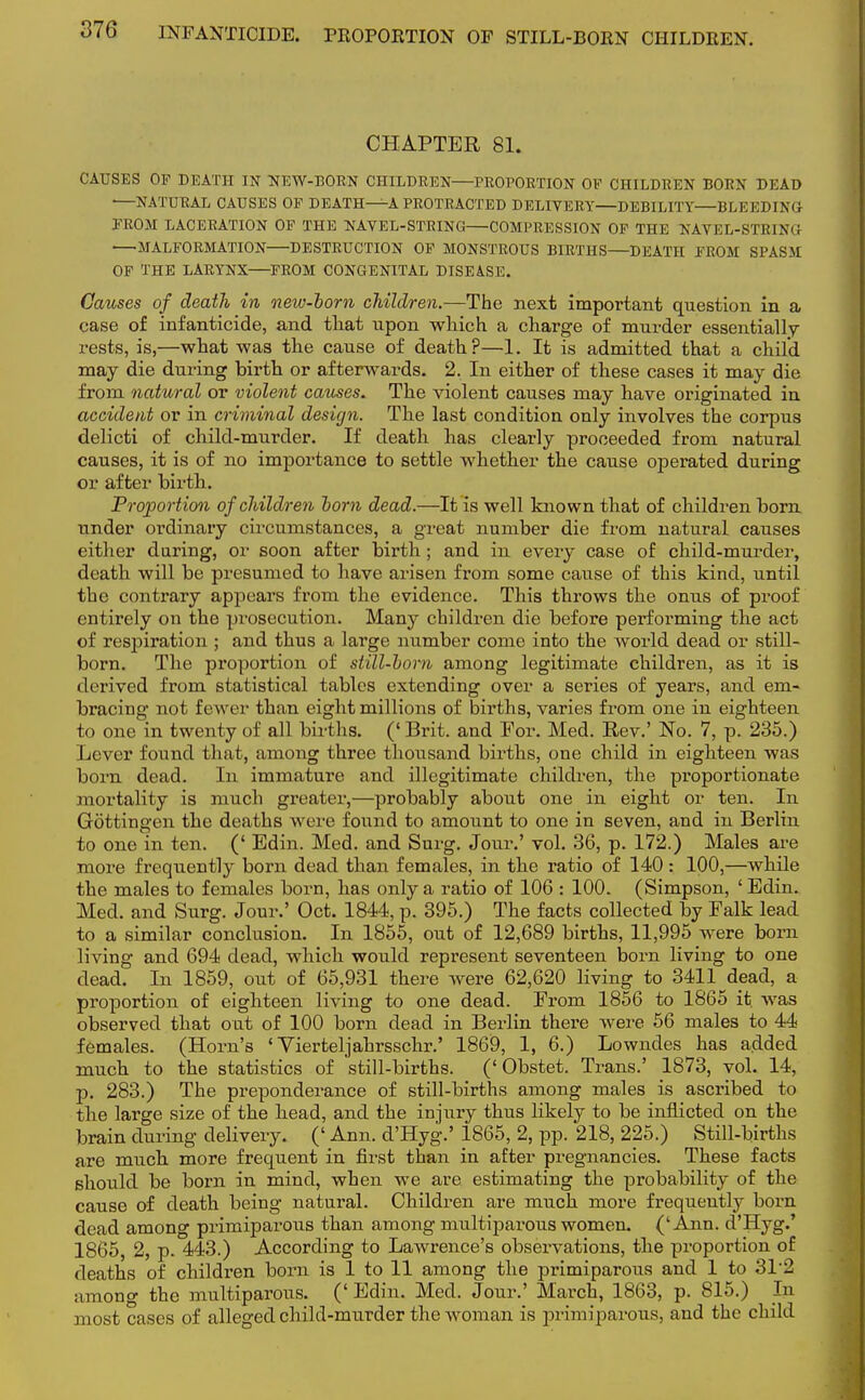 CHAPTER 81. CAUSES OF DEATH IN NEW-BORN CHILDREN—PROPORTION OF CHILDREN BORN DEAD —NATURAL CAUSES OP DEATH—A PROTRACTED DELIVERY—DEBILITY BLEEDING PROM LACERATION OP THE NAVEL-STRING COMPRESSION OP THE NAVEL-STRING MALFORMATION DESTRUCTION OF MONSTROUS BIRTHS—DEATH FROM SPASM OF THE LARYNX FROM CONGENITAL DISEASE. Causes of death in new-horn children.—The next important question in a case of infanticide, and that upon which a charge of murder essentially rests, is,—what was the cause of death?—1. It is admitted that a child may die during birth or afterwards. 2. In either of these cases it may die from natural or violent causes. The violent causes may have originated in accident or in criminal design. The last condition only involves the corpus delicti of child-murder. If death has clearly proceeded from natural causes, it is of no importance to settle whether the cause operated during or after birth. Proportion of children horn dead.—It is well known that of children born under ordinary circumstances, a great number die from natural causes either during, or soon after birth; and in every case of child-murder, death will be presumed to have arisen from some cause of this kind, until the contrary appears from the evidence. This throws the onus of proof entirely on the prosecution. Many children die before performing the act of respiration ; and thus a large number come into the Avorld dead or still- born. The proportion of still-horn among legitimate children, as it is derived from statistical tables extending over a series of years, and em- bracing not fewer than eight millions of births, varies from one in eighteen to one in twenty of all births. (' Brit, and For. Med. Rev.' No. 7, p. 235.) Lever found that, among three thousand births, one child in eighteen was born dead. In immature and illegitimate children, the proportionate mortality is much greater,—probably about one in eight or ten. In Gottingen the deaths were found to amount to one in seven, and in Berlin to one in ten. (' Edin. Med. and Surg. Jour.' vol. 36, p. 172.) Males are more frequently born dead than females, in the ratio of 140 : 100,—while the males to females born, has only a ratio of 106 : 100. (Simpson, 'Edin. Med. and Surg. Jour.' Oct. 1844, p. 395.) The facts collected by Falk lead to a similar conclusion. In 1855, out of 12,689 births, 11,995 were born living and 694 dead, which would represent seventeen born living to one dead. In 1859, out of 65,931 there were 62,620 living to 3411 dead, a proportion of eighteen living to one dead. From 1856 to 1865 it. was observed that out of 100 born dead in Berlin there were 56 males to 44 females. (Horn's ' Vierteljahrsschr.' 1869, 1, 6.) Lowndes has added much to the statistics of still-births. (' Obstet. Trans.' 1873, vol. 14, p. 283.) The preponderance of still-births among males is ascribed to the large size of the head, and the injury thus likely to be inflicted on the brain during delivery. (' Ann. d'Hyg.' 1865, 2, pp. 218, 225.) Still-births are much more frequent in first than in after pregnancies. These facts should be born in mind, when we are estimating the probability of the cause of death being natural. Children are much more frequently born dead among primiparous than among multiparous women. ('Ann. d'Hyg.' 1865, 2, p. 443.) According to Lawrence's observations, the proportion of deaths of children born is 1 to 11 among the primiparous and 1 to 31*2 among the multiparous. (' Edin. Med. Jour.' March, 1863, p. 815.) La most cases of alleged child-murder the Avoman is primiparous, and the child