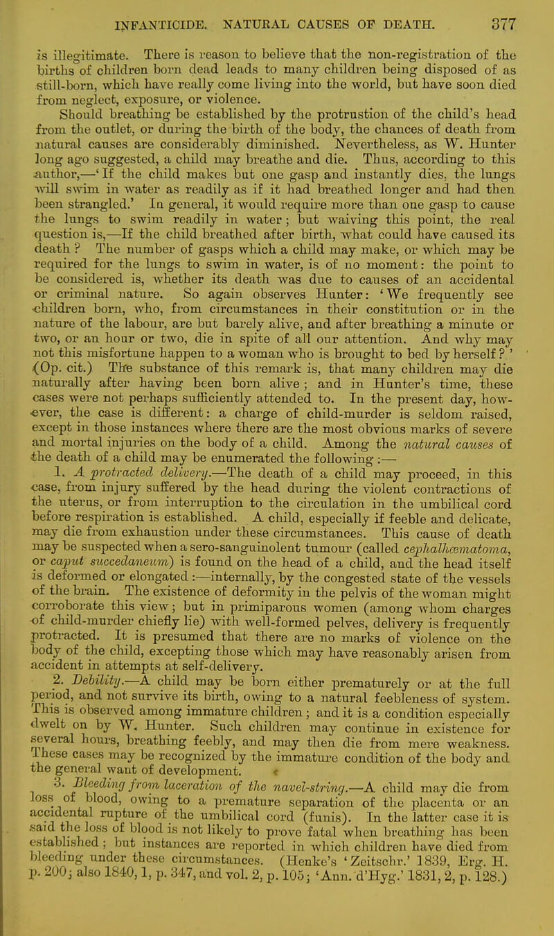 is illegitimate. There is reason to believe that the non-registration of the births of children born dead leads to many children being disposed of as still-born, which have really come living into the world, but have soon died from neglect, exposure, or violence. Should breathing be established by the protrustion of the child's head from the outlet, or during the birth of the body, the chances of death from natural causes are considerably diminished. Nevertheless, as W. Hunter long ago suggested, a child may breathe and die. Thus, according to this .author,—'If the child makes but one gasp and instantly dies, the lungs will swim in water as readily as if it had breathed longer and had then been strangled.' In general, it would require more than one gasp to cause the lungs to swim readily in water; but waiving this point, the real question is,—If the child breathed after birth, what could have caused its death ? The number of gasps which a child may make, or which may be required for the kings to swim in water, is of no moment: the point to be considered is, whether its death was due to causes of an accidental or criminal nature. So again observes Hunter: ' We frequently see •children born, who, from circumstances in their constitution or in the nature of the labour, are but barely alive, and after breathing a minute or two, or an hour or two, die in spite of all our attention. And why may not this misfortune happen to a woman who is brought to bed by herself ? ' {Op. cit.) The substance of this remark is, that many children may die naturally after having been born alive ; and in Hunter's time, these cases were not perhaps sufficiently attended to. In the present day, how- ever, the case is different: a charge of child-murder is seldom raised, except in those instances where there are the most obvious marks of severe and mortal injuries on the body of a child. Among the natural causes of the death of a child may be enumerated the following :— 1. A protracted delivery.—The death of a child may proceed, in this case, from injury suffered by the head during the violent contractions of the uterus, or from interruption to the circulation in the umbilical cord before respiration is established. A child, especially if feeble and delicate, may die from exhaustion under these circumstances. This cause of death may be suspected when a sero-sanguinolent tumour (called cephalhematoma, or caput succedaneum) is found on the head of a child, and the head itself is deformed or elongated :—internally, by the congested state of the vessels of the brain. The existence of deformity in the pelvis of the woman might corroborate this view; but in primiparous women (among whom charges of child-murder chiefly lie) with well-formed pelves, delivery is frequently protracted. It is presumed that there are no marks of violence on the body of the child, excepting those which may have reasonably arisen from accident in attempts at self-delivery. 2. Debility.—A child may be born either prematurely or at the full period, and not survive its birth, owing to a natural feebleness of system. This is observed among immature children ; and it is a condition especially dwelt on by W. Hunter. Such children may continue in existence for several hours, breathing feebly, and may then die from mere weakness. These cases may be recognized by the immature condition of the body and the general want of development. < 3. Bleeding from laceration of the navel-string—A child may die from loss of blood, owing to a premature separation of the placenta or an accidental rupture of the umbilical cord (funis). In the latter case it is said the loss of blood is not likely to prove fatal when breathing has been established ; but instances ai'e reported in which children have died from bleeding under these circumstances. (Henke's 'Zeitschr.' 1839, Erg. H. p. 200; also 1840,1, p. 347, and vol. 2, p. 105j 'Ann. d'Hyg.' 1831, 2, p. 128.)