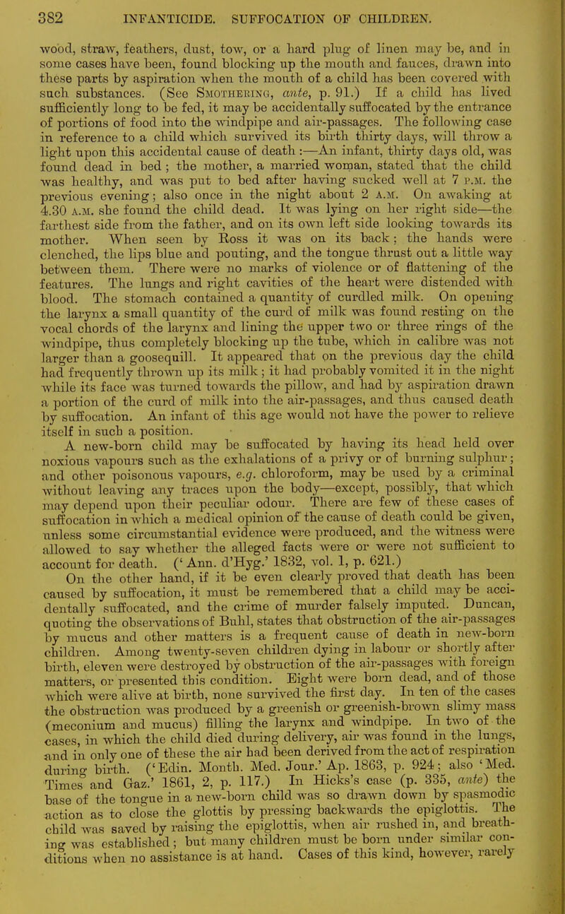 wood, straw, feathers, dust, tow, or a hard plug of linen may be, and in some cases have been, found blocking up the mouth and fauces, drawn, into these parts by aspiration when the mouth of a child has been covered with such substances. (See Smothering, ante, p. 91.) If a child has lived sufficiently long to be fed, it may be accidentally suffocated by the entrance of portions of food into the windpipe and air-passages. The following case in reference to a child which survived its birth thirty days, will throw a light upon this accidental cause of death :—An infant, thirty days old, was found dead in bed ; the mother, a married woman, stated that the child was healthy, and was put to bed after having sucked well at 7 p.m. the previous evening; also once in the night about 2 a.m. On awaking at 4.30 a.m. she found the child dead. It was lying on her right side—the farthest side from the father, and on its own left side looking towards its mother. When seen by Ross it was on its back; the hands were clenched, the lips blue and pouting, and the tongue thrust out a little way between them. There were no marks of violence or of flattening of the features. The lungs and right cavities of the heart were distended Avitk blood. The stomach contained a quantity of curdled milk. On opening the larynx a small quantity of the curd of milk was found resting on the vocal chords of the larynx and lining the upper two or three rings of the windpipe, thus completely blocking up the tube, which in calibre was not larger than a goosequill. It appeared that on the previous day the child had frequently thrown up its milk ; it had probably vomited it in the night while its face was turned towards the pillow, and had by aspiration drawn a portion of the curd of milk into the air-passages, and thus caused death by suffocation. An infant of this age would not have the power to relieve itself in such a position. A new-born child may be suffocated by having its head held over noxious vapours such as the exhalations of a privy or of burning sulphur; and other poisonous vapours, e.g. chloroform, may be used by a criminal without leaving any traces upon the body—except, possibly, that which may depend upon their peculiar odour. There are few of these cases of suffocation in which a medical opinion of the cause of death could be given, unless some circumstantial evidence were produced, and the witness were allowed to say whether the alleged facts were or were not sufficient to account for death. (' Ann. d'Hyg.' 1832, vol. 1, p. 621.) On the other hand, if it be even clearly proved that death has been caused by suffocation, it must be remembered that a child may be acci- dentally suffocated, and the crime of murder falsely imputed. Duncan, quoting the observations of Buhl, states that obstruction of the air-passages by mucus and other matters is a frequent cause of death in new-born children. Among twenty-seven children dying in labour or shortly after birth, eleven were destroyed by obstruction of the air-passages with foreign matters, or presented this condition. Eight were born dead, and of those which were alive at birth, none survived the first day. In ten of the cases the obstruction was produced by a greenish or greenish-brown slimy mass (meconium and mucus) filling the larynx and windpipe. In two of the cases, in which the child died during delivery, air was found in the lungs, and in only one of these the air had been derived from the act of respiration during birth. ('Edin. Month. Med. Jour.' Ap. 1863, p. 924; also 'Med. Times° and Gaz.' 1861, 2, p. 117.) In Hicks's case (p. 335, ante) the base of the tongue in a new-born child was so drawn down by spasmodic action as to close the glottis by pressing backwards the epiglottis. The child was saved by raising the epiglottis, when air rushed m, and breath- ing was established; but many children must be born under similar con- ditions when no assistance is at hand. Cases of this kind, however, rarely