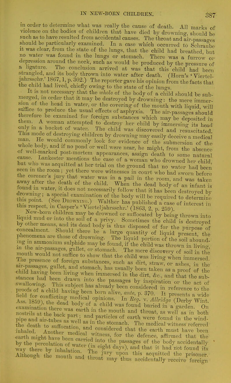 in order to determine what was really the cause of death. All marks of violence on the bodies of children that have died by drowning, should be such as to have resulted from accidental causes. The throat and air-passages should be particularly examined. In a case which occurred to Schraube it was clear, from the state of the lungs, that the child had breathed but no water was found in the lungs or stomach. There was a furrow or depression around the neck, such as would be produced by the pressure of a ligature. The conclusion arrived at was that this child had been strangled, and its body thrown into water after death. (Horn's ' Viertel jahrsschr.' 1867,1 p. 302.) The reporter gave his opinion from the facts that the child had lived, chiefly owing to the state of the lun°-s It is not necessary that the whole of the body of a child should be sub- merged in order that it may be destroyed by drowning: the mere immer- sion of the head m water, or the covering of the mouth with liquid will suffice to produce the usual effects of asphyxia. The air-passages should therefore be examined for foreign substances which may be deposited in them. A woman attempted to destroy her child by immersing its head only m a bucket of water. The child was discovered and resuscitated This mode of destroying children by drowning may easily deceive a medical w?S S would commonly look for evidence of the submersion of the of mZ-tf ? P°n. °r Wdl W6re near' he from the absence ot well-maiked post-mortem appearances, assign death to some natural cause Lankester mentions the case of a woman who drowned her chTld but who was acquitted at her trial on the ground that no water had been seen m the room ; yet there were witnesses in court who had sworn before the coroner s jury that water was in a pail in the room, and was taken away after the death of the child. When the dead bod; of an Infant^ IZt™ ltdr n0t necessai% follow that it has hL destined by drowning-; a special examination of the body will be required to determine his point. (See Deo™.) Walther has published » case of interest in this respect, m Casper's ' Vierteljahrsschr.' (1863 2 p 259) New-born children may be drowned or suffocated by being thrown into liquid mud or into the soil of a privy. Sometimes the^ child° is decoyed ^S^^^^7^ *» °f f0r ^e VSosrof concealment, bhould there be a large quantity of liquid present thP phenomena are those of drowning. The liquid portion of the ?0il abound ng in ammonium sulphide maybe found, if'the child was thrown in S' m the air-passages, gullet, or stomach. The mere discovery of sou hi the mouth would not suffice to show that the child was living when iXersed Tne presence of foreign substances, such as dirt, straw! or asheTin the ^Passages, S^let and stomach, has usually been taken'as a proof of Se child having been living when immersed in the dirt &c n.rI+W+1 i stances had been drawn into the passages byi^tZovt}a ^ sua! owing. This subject has already beL ocSiSSt Jere^e to th° inha ed Anoth^t v T1 coside^d that the earth must have been aart mig^ the def—' hat the by the percolation nflT* ,dln*°tne Passages of the body accidentally 1 2 rlhlvet • „ ; days , and that it had not found its mouwi tln« tliroat may thus accidentally receive foreign