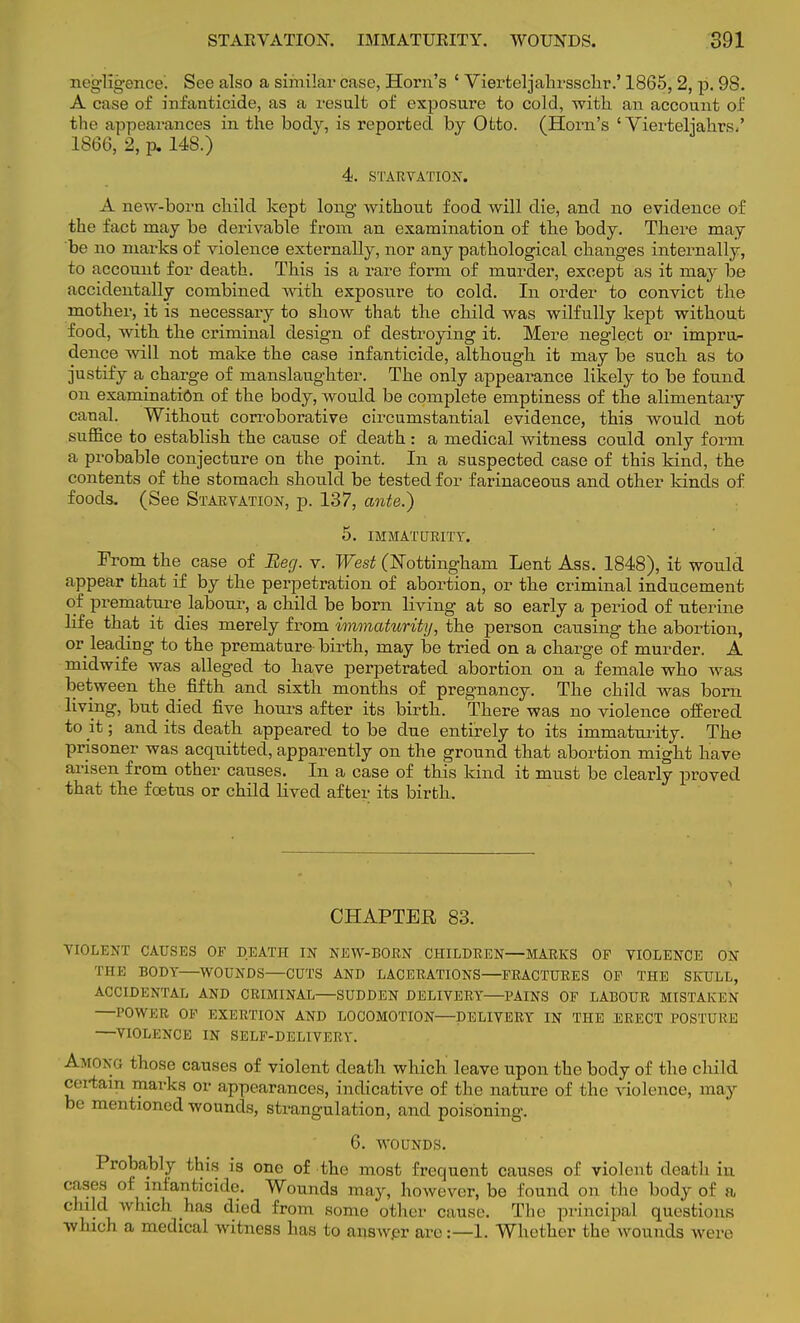 negligence. See also a similar case, Horn's ' Vierfceljahrsschr.' 1865, 2, p. 98. A case of infanticide, as a result of exposure to cold, with an account of the appearances in the body, is reported by Ofcto. (Horn's ' Vierteljahrs.' 1866, 2, p. 148.) 4. STARVATION. A new-born child kept long without food will die, and no evidence of the fact may be derivable from an examination of the body. There may be no marks of violence externally, nor any pathological changes internally, to account for death. This is a rare form of murder, except as it may be accidentally combined with exposure to cold. In order to convict the mother, it is necessary to show that the child was wilfully kept without food, with the criminal design of destroying it. Mere neglect or impru- dence will not make the case infanticide, although it may be such as to justify a charge of manslaughter. The only appearance likely to be found on examination of the body, would be complete emptiness of the alimentary canal. Without corroborative circumstantial evidence, this would not suffice to establish the cause of death : a medical witness could only form a probable conjecture on the point. In a suspected case of this kind, the contents of the stomach should be tested for farinaceous and other lands of foods. (See Starvation, p. 137, ante.) 5. IMMATURITY. From the case of Beg. v. West (Nottingham Lent Ass. 1848), it would appear that if by the perpetration of abortion, or the criminal inducement of premature labour, a child be born living at so early a period of uterine life that it dies merely from immaturity, the person causing the abortion, or leading to the premature- birth, may be tried on a charge of murder. A midwife was alleged to have perpetrated abortion on a female who was between the fifth and sixth months of pregnancy. The child was born living, but died five hours after its birth. There was no violence offered to it; and its death appeared to be due entirely to its immaturity. The prisoner was acquitted, apparently on the ground that abortion might have arisen from other causes. In a case of this kind it must be clearly proved that the foetus or child lived after its birth. CHAPTER 83. VIOLENT CAUSES OF DEATH IN NEW-BORN CHILDREN—MARKS OF VIOLENCE ON l irE BODY—WOUNDS—CUTS AND LACERATIONS—FRACTURES OF THE SKULL, ACCIDENTAL AND CRIMINAL—SUDDEN DELIVERY—PAINS OF LABOUR MISTAKEN —POWER OF EXERTION AND LOCOMOTION—DELIVERY IN THE ERECT POSTURE —VIOLENCE IN SELF-DELIVERY. Among those causes of violent death which leave upon the body of the child certain marks or appearances, indicative of the nature of the violence, may be mentioned wounds, strangulation, and poisoning. 6. WOUNDS. Probably this is one of the most frequent causes of violent death in cases of infanticide. Wounds may, however, be found on the body of a child winch has died from some other cause. The principal questions which a medical witness has to ansAvpr are:—L Whether the wounds were