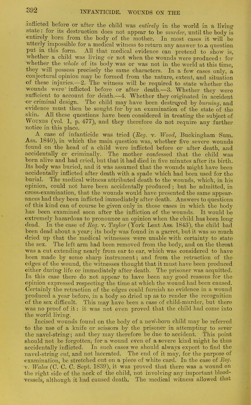 INFANTICIDE. WOUNDS ON THE inflicted before or after the child was entirely in the world in a living state: for its destruction does not appear to be murder, until the body is entirely born from the body of the mother. In most cases it will be utterly impossible for a medical witness to return any answer to .a question put in this form. All that medical evidence can pretend to show is, whether a child was living- or not when the wounds were produced: for whether the ivliole of its body was or was not in the world at this time, they will possess precisely the same characters. In a few cases only, a conjectural opinion may be formed from the nature, extent, and situation of these injuries.—2. The witness will be required to state whether the wounds were inflicted before or after death.—3. Whether they were sufficient to account for death.—4. Whether they originated in accident or criminal design. The child may have been destroyed by burning, and evidence must then be sought for by an examination of the state of the skin. All these questions have been considered in treating the subject of Wounds (vol. 1, p. 477), and they therefore do not require any further notice in this place. A case of infanticide was tried {Reg. v. Wood, Buckingham Sum. Ass. 1840), in which the main question was, whether five severe wounds found on the head of a child were inflicted before or after death, and accidentally or criminally. The mother confessed that the child was born alive and had cried, but that it had died in five minutes after its birth. Its body was buried, and it was assumed that the wounds might have been accidentally inflicted after death with a spade which had been used for the burial. The medical witness attributed death to the wounds, which, in his opinion, could not have been accidentally produced ; but he admitted, in cross-examination, that the wounds would have presented the same appear- ances had they been inflicted immediately after death. Answers to questions of this kind can of course be given only in those cases in which the body has been examined soon after the infliction of the wounds. It would be extremely hazardous to pronounce an opinion when the child has been long dead. In the case of Beg. v. Taylor (York Lent Ass. 1843), the child had been dead about a year; its body was found in a garret, but it was so much dried up that the medical witnesses were unable with certainty to state the sex. The left arm had been removed from the body, and on the throat was a cut extending nearly from ear to ear, which was considered to have been made by some sharp instrument; and from the retraction of the edges of the wound, the witnesses thought that it must have been produced either during life or immediately after death. The prisoner was acquitted. In this case there do not appear to have been any good reasons for the opinion expressed respecting the time at which the wound had been caused. Certainly the retraction of the edges could furnish no evidence in a wound produced a year before, in a body so dried tip as to render the recognition of the sex difficult. This may have been a case of child-murder, but there was no proof of it: it was not even proved that the child had come into the world living. Incised wounds found on the body of a new-born child may be referred to the use of a knife or scissors by the prisoner in attempting to sever the navel-string; and they may therefore be due to accident. This point should not be forgotten; for a wound even of a severe kind might be thus accidentally inflicted. In such cases we should always expect to find the navel-string cut, and not lacerated. The end of it may, for the purpose of examination, be stretched out on a piece of white card. In the case of Beg. v. Wales (C. C. C. Sept. 1839), it was proved that there was a wound on the right side of the neck of the child, not involving any important blood- vessels, although it had caused death. The medical witness allowed that