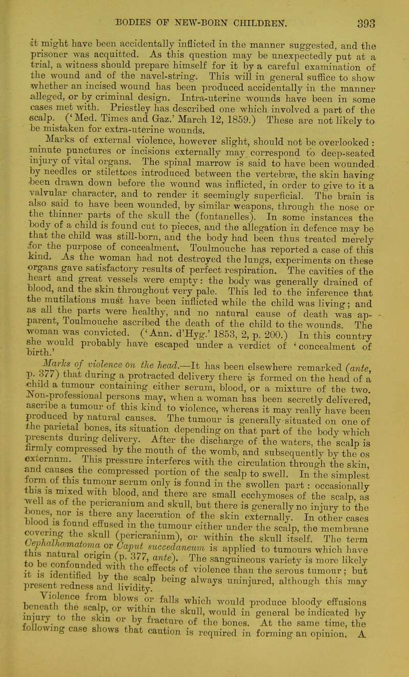 it might have been accidentally inflicted in the manner suggested, and the prisoner was acquitted. As this question may be unexpectedly put at a trial, a witness should prepare himself for it by a careful examination of the wound and of the navel-string. This will in general suffice to show whether an incised wound has been produced accidentally in the manner alleged, or by criminal design. Intra-uterine wounds have been in some cases met with. Priestley has described one which involved a part of the scalp. (' Med. Times and Gaz.' March 12, 1859.) These are not likely to be mistaken for extra-uterine wounds. _ Marks of external violence, however slight, should not be overlooked : minute punctures or incisions externally may correspond to deep-seated injury of vital organs. The spinal marrow is said to have been wounded by needles or stilettoes introduced between the vertebrae, the skin having ■been drawn down before the wound was inflicted, in order to give to it a valvular character, and to render it seemingly superficial. The brain is also said to have been wounded, by similar weapons, through the nose or the thinner parts of the skull the (fontaneUes). In some instances the body of a child is found cut to pieces, and the allegation in defence may be that the child was still-born, and the body had been thus treated merely for the purpose of concealment. Toulmouche has reported a case of this kind. As the woman had not destroyed the lungs, experiments on these organs gave satisfactory results of perfect respiration. The cavities of the heart and great vessels were empty: the body was generally drained of blood, and the skm throughout very pale. This led to the inference that the mutilations must have been inflicted while the child was living; and as all the parts were healthy, and no natural cause of death was ap- parent, Toulmouche ascribed the death of the child to the wounds The woman was convicted. ('Ann. d'Hyg.' 1853, 2, p. 200.) In this country she would probably have escaped under a verdict of ' concealment of birth. Jjjfrte of violence on the head.—It has been elsewhere remarked (ante, p. 677) that during a protracted delivery there is formed on the head of a child a tumour containing either serum, blood, or a mixture of the two. INon-proiessional persons may, when a woman has been secretly delivered ascribe a tumour of this kind to violence, whereas it may really have been produced by natural causes. The tumour is generally situated on one of the parietal bones, its situation depending on that part of the bodY which presents during delivery. After the discharge of the waters, the scalp is firmly compressed by the mouth of the womb, and subsequently by the os extfjrnum. This pressure interferes with the circulation through the skin and causes the compressed portion of the scalp to swell. In the simplest form of this tumour serum only is found in the swollen part : occasionally this is mixed with blood, and there are small ecchymoses of the scalp, as well as of the pericranium and skull, but there is generally no iniury to the UooA 6 ]™e™tion of the ^in externally. In other cases covpriil T I IT/ m- tne.*™our ei*er under the scalp, the membrane aSSSJr* (Pericranium), or within the skull itself. The term Z T^ is applied to tumours which have In L rnT TT^Ju ^77' ante^' The sanguineous variety is more likely h T„fTle<? lhe Gffects 0f violenc^ than the serous tumour; but £d K^d%P bdng **** ™'njW' ■r* ^ wliwT6 flT blmV- faUs whidl ™ld produce bloody effusious beneath the scalp, or withm the skull, would in general be indicated by in ury to the skm or by fracture of the bones. At the same time, the following case shows that caution is required in forming an opinion. A