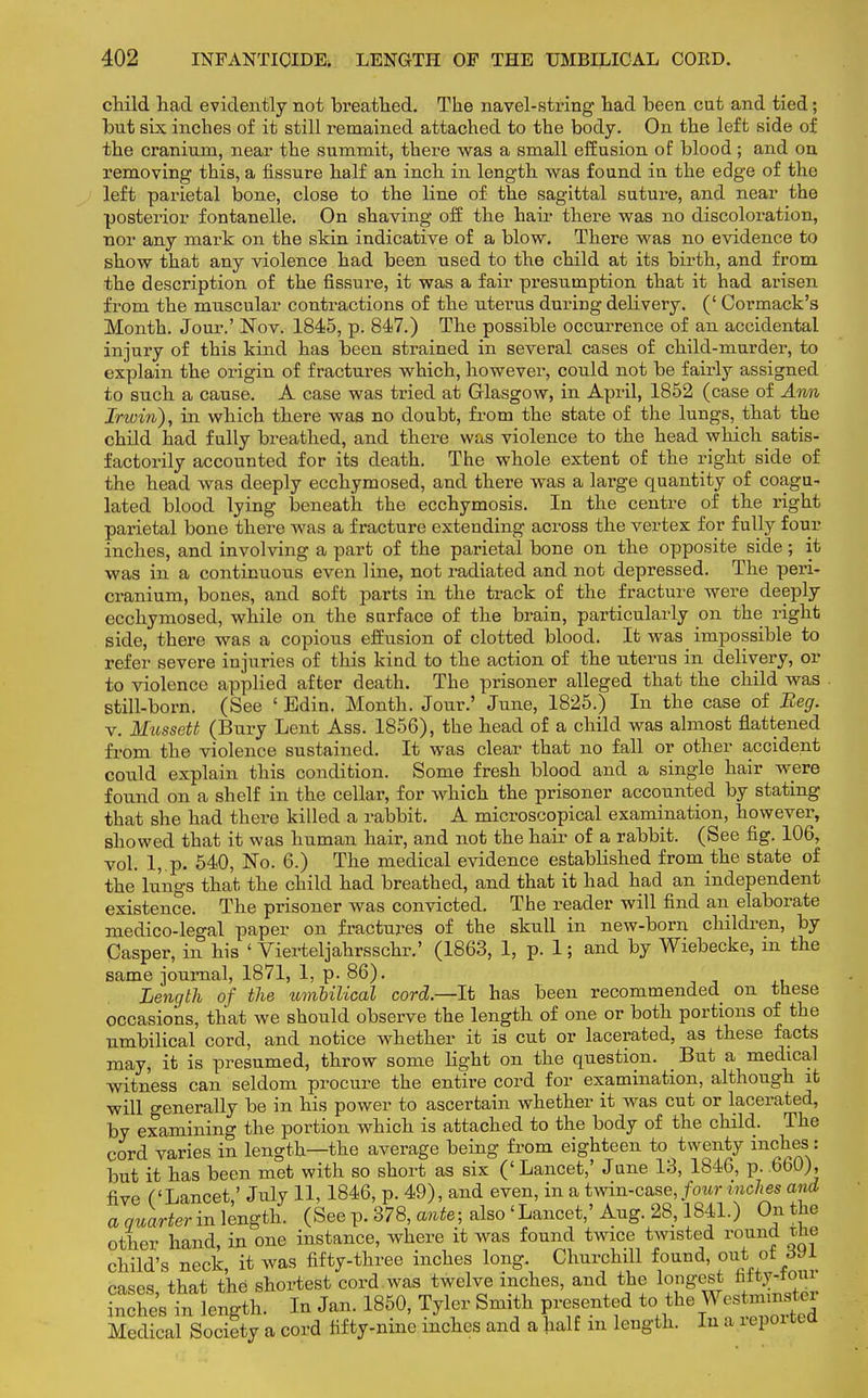 child had evidently not breathed. The navel-string had been cut and tied; but six inches of it still remained attached to the body. On the left side of the cranium, near the summit, there was a small effusion of blood; and on removing this, a fissure half an inch in length was found in the edge of the left parietal bone, close to the line of the sagittal suture, and near the posterior fontanelle. On shaving off the hair there was no discoloration, nor any mark on the skin indicative of a blow. There was no evidence to show that any violence had been used to the child at its birth, and from the description of the fissure, it was a fair presumption that it had arisen from the muscular contractions of the uterus during delivery. (' Cormack's Month. Jour.' Nov. 1845, p. 847.) The possible occurrence of an accidental injury of this kind has been strained in several cases of child-murder, to explain the origin of fractures which, however, could not be fairly assigned to such a cause. A case was tried at Glasgow, in April, 1852 (case of Ann Inoin), in which there was no doubt, from the state of the lungs, that the child had fully breathed, and there was violence to the head which satis- factorily accounted for its death. The whole extent of the right side of the head was deeply ecchymosed, and there was a large quantity of coagu- lated blood lying beneath the ecchymosis. In the centre of the right parietal bone there was a fracture extending across the vertex for fully four inches, and involving a part of the parietal bone on the opposite side; it was in a continuous even line, not radiated and not depressed. The peri- cranium, bones, and soft parts in the track of the fracture were deeply ecchymosed, while on the surface of the brain, particularly on the right side, there was a copious effusion of clotted blood. It was impossible to refer severe injuries of this kind to the action of the uterus in delivery, or to violence applied after death. The prisoner alleged that the child was still-born. (See ' Edin. Month. Jour.' June, 1825.) In the case of Beg. v. Mussett (Bury Lent Ass. 1856), the head of a child was almost flattened from the violence sustained. It was clear that no fall or other accident could explain this condition. Some fresh blood and a single hair were found on a shelf in the cellar, for which the prisoner accounted by stating that she had there killed a rabbit. A microscopical examination, however, showed that it was human hair, and not the hair of a rabbit. (See fig. 106, vol. 1, p. 540, No. 6.) The medical evidence established from the state of the lungs that the child had breathed, and that it had had an independent existence. The prisoner was convicted. The reader will find an elaborate medico-legal paper on fractures of the skull in new-born children, by Casper, in his ' Vierteljahrsschr.' (1863, 1, p. 1; and by Wiebecke, in the same journal, 1871, 1, p. 86). Length of the umbilical cord.—It has been recommended on these occasions, that we should observe the length of one or both portions of the umbilical cord, and notice whether it is cut or lacerated, as these facts may, it is presumed, throw some light on the question. But a medical witness can seldom procure the entire cord for examination, although it will generally be in his power to ascertain whether it was cut or lacerated, by examining the portion which is attached to the body of the child. The cord varies in length—the average being from eighteen to twenty inchesi: but it has been met with so short as six ('Lancet,' June 13, 1846, p. .660), five ('Lancet,' July 11, 1846, p. 49), and even, in a twin-case, four inches and a quarter in length. (See p. 378, ante; also 'Lancet,' Aug. 28,1841.) On the other hand, in one instance, where it was found twice twisted round tlie child's neck it was fifty-three inches long. Churchill found, out^ot ML cases that the shortest cord was twelve inches, and the longest fifty-four nches in kngth. In Jan. 1850, Tyler Smith presented to the Wctnnnster Medical Society a cord fifty-nine inches and a half in length. In a reported