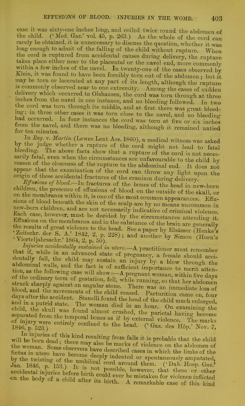 case it was sixty-one inches long, and coiled twice round the abdomen of the child. (' Med. Gaz.' vol. 45, p. 263.) As the whole of the cord can rarely be obtained, it is unnecessary to discuss the question, whether it was long enough to admit of the falling of the child without rupture. When the cord is ruptured from accidental causes during delivery, the rupture takes place either near to the placental or the navel end, more commonly within a few inches of the navel. In twenty-one of the cases observed bv Klem, it was found to have been forcibly torn out of the abdomen • but it may be torn or lacerated at any part of its length, although the rupture is commonly observed near to one extremity. Among the cases of sudden delivery which occurred to Olshausen, the cord was torn through at three inches from the navel m one instance, and no bleeding followed. In two the cord was torn through its middle, and at first there was great bleed- ing-; m three other cases it was torn close to the navel, and no bleedino- had occurred. In four instances the cord was torn at five or six inches from the navel, and there was no bleeding, although it remained untied for ten minutes. In Xeg Y. Martin (Lewes Lent Ass. 1860), a medical witness was asked by the judge whether a rupture of the cord might not lead to fatal bleeding The above facts show that a rupture of the cord is not neces- sarily fatal even when the circumstances are unfavourable to the child bv reason of the closeness of the rupture to the abdominal end. It does not appear that the examination of the cord can throw any light upon the origin of these accidental fractures of the cranium during defiverv Efimons of Uoocl.-h, fractures of the bones of the head in new-born children, the presence of effusions of blood on the outside of the skull or on the membranes within it, is one of the most common appearances. Effu- sions of blood beneath the skin of the scalp are by no means uncommon in new-born children, and are not necessarily indicative of criminal violence Each case, however, must be decided by the circumstances attenXg I Effusions on the membranes and in the snbstance of the brain are geneLly <ZeSr dlrT A 184? 1 SS? * * ^S^S^Aae^Afi ); another by Simon (Ws thafT ™™G^nta\s™^ in utero.-A. practitioner must remember dentaV fal IV^T^ °f a fem^ ^°uld acci- dentally tall, the child may sustain an injury by a blow through thP abdominal walls, and the fact is of sufficient importances merTtttten! on as the following case will show :-A pregnant woman, within fiv^davs 1^1 v V t6rm f Sestation> fell> ^ile running, so that her abdomS tZf ft7 agamSt an angular St0ne There was an immedlte losTof blood, and the movements of the child ceased Partnrifi™* 1843p;752W3e)e entlrdy C0Dfined to the h-d- C^az. Z m?>xT.\, wm^Sead^L^ reS131tinf fr°m falls {t is Probable child the woman Some at ^ ^ ?6 maiks °f ™lence ™ &° abdomen of foetuTin uter> have W * ^^^bed cases in which the limbs of the by the WistLof thoCOm?.^J indented or spontaneously amputated, Jan 1846IgV?3 h°Trblhcal col'd around them. (' Dub Hosp. Gaz.' accidental injuries before hUh°L1^h\h™eVeV' that theS0 0r other on the body of a child^ af ^ if ! ^ \° mistaken for inflicted oouy or a child after its birth. A remarkable case of this kind