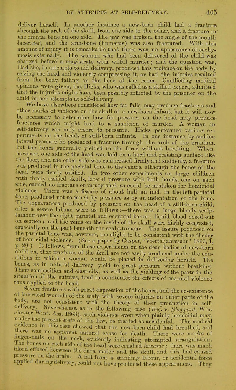 •deliver herself. In another instance a new-born child had a fracture ■through the arch of the skull, from one side to the other, and a fracture in' the frontal bone on one side. The jaw was broken, the angle of the mouth •lacerated, and the arm-bone (humerus) was also fractured. With this amount of injury it is remarkable that there was no appearance of ecchy- mosis externally. The woman who had been delivered of the child was charged before a magistrate with wilful murder ; and the question was, Had she, in attempts to aid delivery, produced this violence on the body by seizing- the head and violently compressing it, or had the injuries resulted from the body falling on the floor of the room. Conflicting medical opinions were given, but Hicks, who was called as a skilled expert, admitted that the injuries might have been possibly inflicted by the prisoner on the child in her attempts at self-delivery. We have elsewhere considered how far falls may produce fractures and other marks of violence on the skull of a new-born infant, but it will now be necessary to determine how far pressure on the head may produce fractures which might lead to a suspicion of murder. A woman in self-delivery can only resort to pressure. Hicks performed various ex- periments on the heads of still-born infants. In one instance by sudden lateral pressure he produced a fracture through the arch of the cranium, but the bones generally yielded to the force without breaking. When, however, one side of the head was laid on a hard and resisting surface like the floor, and the other side was compressed firmly and suddenly, a fracture was produced in the parietal bone to the centre, although the bones of the head were firmly ossified. In two other experiments on large children with firmly ossified skulls, lateral pressure with both hands, one on each side, caused no fracture or injury such as could be. mistaken for homicidal violence. There was a fissure of about half an inch in the left parietal bone, produced not so much by pressure as by an indentation of the bone. The appearances produced by pressure on the head of a still-born child, after a severe labour, were as follows:—there was a large bloody scalp- tumour over the right parietal and occipital bones ; liquid blood oozed out on section; and the veins on the inside of the skull were highly congested, especially on the part beneath the scalp-tumour. The fissure produced on the parietal bone was, however, too slight to be consistent with the theory of homicidal violence. (See a paper by Casper, ' Vierteljahrsschr.' 1863, 1, p. 20.) It follows, from these experiments on the dead bodies of new-born children, that fractures of the skull are not easily produced under the coii- . ditions m which a woman would be placed in delivering herself. The bones, as in natural delivery, yield to great pressure without breaking. Their composition and elasticity, as well as the yielding of the parts in the situation of the sutures, tend to counteract the effects of manual violence thus applied to the head. Severe fractures with great depression of the bones, and the co-existence ot lacerated wounds of the scalp with severe injuries on other parts of the body, are not consistent with the theory of their production in self- delivery Nevertheless, as in the following case (Beg. v. Sheppard, Win- cHester Wmt. Ass. 1863), such.violcnce even when plainly homicidal may, under the present state of the law, be treated as accidental. The medical evidence m this case showed that the new-born child had breathed, and there was no apparent natural cause for death. There were marks of hnger-nails on the neck, evidently indicating attempted strangulation. 1 he bones on each side of the head were crushed inwards; there was much blood effused between the dura mater and the skull, and this had caused pressure_on the brain. A fall from a standing labour, or accidental force applied during delivery, could not have produced these appearances. They