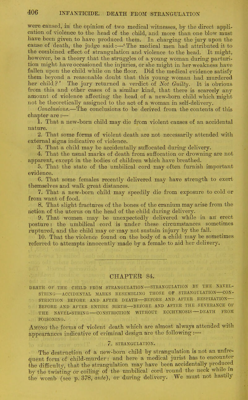 INFANTICIDE. DEATH FEOM STRANGULATION were caused, in the opinion of two medical witnesses, by the direct appli- cation of violence to the head of the child, and more than one blow must have been given to have produced them. In charging the jury upon the cause of death, the judge said :—' The medical men had attributed it to the combined effect of strangulation and violence to the head. It might, however, be a theory that the struggles of a young woman during parturi- tion might have occasioned the injuries, or she might in her weakness have fallen upon the child while on the floor. Did the medical evidence satisfy them beyond a reasonable doubt that this young woman had murdered her child ?' The jury returned a verdict of Not Guilty. It is obvious from this and other cases of a similar kind, that there is scarcely any amount of violence affecting the head of a new-born child which might not be theoretically assigned to the act of a woman in self-delivery. Conclusions.—The conclusions to be derived from the contents of this chapter are:— 1. That a new-born child may die from violent causes of an accidental nature. 2. That some forms of violent death are not necessarily attended with external signs indicative of violence. 3. That a child may be accidentally suffocated during delivery. 4. That the nsual marks of death from suffocation or drowning are not apparent, except in the bodies of children which have breathed. 5. That the state of the umbilical cord may often furnish important evidence. 6. That some females recently delivered may have strength to exert themselves and walk great distances. 7. That a new-born child may speedily die from exposure to cold or from want of food. 8. That slight fractures of the bones of the cranium may arise from the action of the uterus on the head of the child during delivery. 9. That women may be unexpectedly delivered while in an' erect posture: the umbilical cord is under these circumstances sometimes ruptured, and the child may or may not sustain injury by the fall. 10. That the violence found on the body of a child may be sometimes referred to attempts innocently made by a female to aid her delivery. CHAPTER 84. DEATH OF THE CHILD FROM STRANGULATION—STRANGULATION BT THE NAVEL- STRING ACCIDENTAL MARKS RESEMBLING THOSE OF STRANGULATION—CON- STRICTION BEFORE AND AFTER DEATH BEFORE AND AFTER RESPIRATION BEFORE AND AFTER ENTIRE BIRTH BEFORE AND AFTER THE SEVERANCE OF THE NAVEL-STRING —CONSTRICTION WITHOUT ECCHYMOSIS — DEATH FROM POISONING. AWONG the forms of violent death which are almost always attended with appearances indicative of criminal design are the following:— 7. STRANGULATION. The destruction of a new-born child by strangulation is not an unfrc- quent form of child-murder: and here a medical jurist has to encountei- the difficulty, that the strangulation may have been accidentally produced by the twisting or coiling of the umbilical cord round the neck while m the womb (see p. 378, ante), or during delivery. We must not hastily