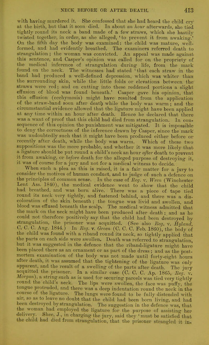 with having murdered it. She confessed that she had heard the child cry at the birth, but that it soon died. In about an hour afterwards, she tied, tightty round its neck a band made of a few straws, which she hastily twisted together, in order, as she alleged, 'to prevent it from awaking.' On the fifth day the body was examined: the child was mature, well- formed, and had evidently breathed. The examiners referred death to strangulation; the woman was convicted. An appeal was made against this sentence, and Casper's opinion was called for on the propriety of the medical inference of strangulation during life, from the mark found on the neck. The witnesses had stated 'that each straw in the band had produced a well-defined depression, which was whiter than the surrounding skin, while the little folds or elevations between the straws were red; and on cutting into these reddened portions a slight effusion of blood was found beneath.' Casper gave his opinion, that this effusion (ecchymosis) might have resulted from the application of the straw-band soon after death while the body was warm; and the circumstantial evidence allowed that the ligature might have been applied at any time within an hour after death. Hence he declared that there was a want of proof that this child had died from strangulation. In con- sequence of this opinion the punishment was mitigated. It is impossible to deny the correctness of the inference drawn by Casper, since the mark was undoubtedly such that it might have been produced either before or recently after death, while the body was warm. Which of these two suppositions was the more probable, and whether it was more likely that a ligature should be put round a child's neck an hour after death to prevent it from awaking, or before death for the alleged purpose of destroying it, it was of course for a jury and not for a medical witness to decide. When such a plea as this is raised, it is a fair matter for a jury to consider the motives of human conduct, and to judge of such a defence on the principles of common sense. In the case of Beg. v. Wren (Winchester Lent Ass. 1840), the medical evidence went to show that the child had breathed, and was born alive. There was a piece of tape tied round its neck very tightly, and fastened behind, and there was a dis- coloration of the skin beneath ; the tongue was livid and swollen, and blood was effused beneath the scalp. The medical witness admitted that the mark on the neck might have been produced after death ; and as he could not therefore positively say that the child had been destroyed by strangulation, the prisoner was acquitted. (See also Beg. v. Eyland C. C. C. Aug. 1844.) In Beg. v. Green (C. C. C. Feb. 1860), the body of the child was found with a riband round its neck, so tightly applied that the parts on each side were swollen. Death was referred to strangulation, but it was suggested in the defence that the riband-ligature might have been placed there as an ornament or as part of the dress ; and as the post- mortem examination of the body was not made until forty-eight hours after death, it was assumed that the tightening of the ligature was only apparent, and the result of a swelling of the parts after death. The jury acquitted the prisoner. In a similar case (C. C. C. Ap. 1865, Beg. v. Morgan), a string such as is used for securing parcels was tied very tightly round the child's neck. The lips were swollen, the face was puffy, the tongue protruded, and there was a deep indentation round the neck in the course of the ligature. The lungs were found to be fully distended with air, so as to leave no doubt that the child had been born living, and had been destroyed by strangulation. The suggestion in the defence was, that the woman had employed the ligature for the purpose of assisting her delivery. Shee, J., in charging the jury, said they 'must be satisfied that the child had died from strangulation, that the prisoner strangled it in-