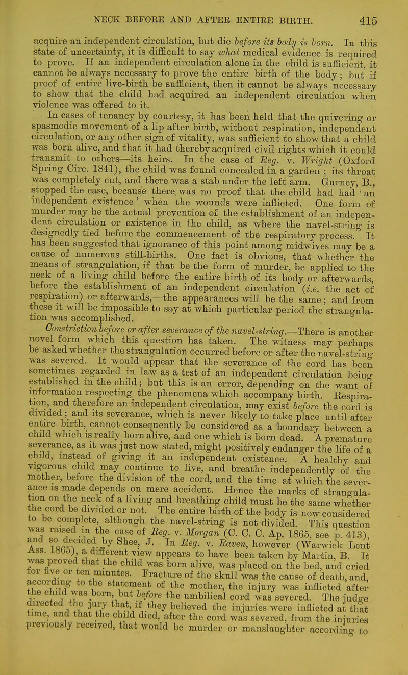 acquire an independent circulation, but die before its body is lorn. In this state of uncertainty, it is difficult to say ivhat medical evidence is required to prove. If an independent circulation alone in the child is sufficient, it cannot be always necessary to prove the entire birth of the body ; but if proof of entire live-birth be sufficient, then it cannot be always necessary to show that the child had acquired an independent circulation when violence was offered to it. In cases of tenancy by courtesy, it has been held that the quivering or spasmodic movement of a lip after birth, without respiration, independent circulation, or any other sign of vitality, was sufficient to show that a child was born alive, and that it had thereby acquired civil rights which it could transmit to others—its heirs. In the case of Beg. v. Wright (Oxford Spring Circ. 1841), the child was found concealed in a garden ; its throat was completely cut, and there was a stab under the left arm. Gurney, B., stopped the case, because there, was no proof that the child had had ' an independent existence ' when the wounds were inflicted. One form of murder may be the actual prevention of the establishment of an indepen- dent circulation or existence in the child, as where the navel-string is designedly tied before the commencement of the respiratory process. It has been suggested that ignorance of this point among midwives may be a cause of numerous still-births. One fact is obvious, that whether the means of strangulation, if that be the form of murder, be applied to the neck of a living child before the entire birth of its body or afterwards, before the establishment of an independent circulation (i.e. the act of respiration) or afterwards,—the appearances will be the same; and from these it will be impossible to say at which particular period the strangula- tion was accomplished. Constriction before or after severance of the navel-string.—There is another novel form which this question has taken. The witness may perhaps be asked whether the strangulation occurred before or after the navel-string was severed. It would appear that the severance of the cord has been sometimes regarded in law as a test of an independent circulation being established m the child; but this is an error, depending on the want of information respecting the phenomena which accompany birth. Respira- tion and therefore an independent circulation, may exist before the cord is divided; and its severance, which is never likely to take place until after e??^ trth' cannot consequently be considered as a boundary between a child which is really born alive, and one which is born dead. A premature severance, as it was just now stated, might positively endanger the life of a child, instead of giving it an independent existence. A healthy and vigorous child may continue to live, and breathe independently of the mother, before the division of the cord, and the time at which the sever- ance is made depends on mere accident. Hence the marks of strangula- tion on the neck of a living and breathing child must be the same whether the cord be divided or not. The entire birth of the body is now considered to be complete although the navel-string is not divided. This question was raised in the case of Beg. v. Morgan (C. C. C. Ap. 1865, see v. 413), S^e' J' In Be9- v' ^ hweSer (Warwick Lent Ass l*b5) a different view appears to have been taken by Martin, B. It was proved that the child was born alive, was placed on the bed, and cried lor nve or ten minutes. Fracture of the skull was the cause of death, and, according to the statement of the mother, the injury was inflicted after the child was born but before the umbilical cord was severed. The iudo-e W ™ A IT A* believed the iniuries were illflicted that time, and that the child died, after the cord was severed, from the iniuries previously received, that would be murder or manslaughter according to