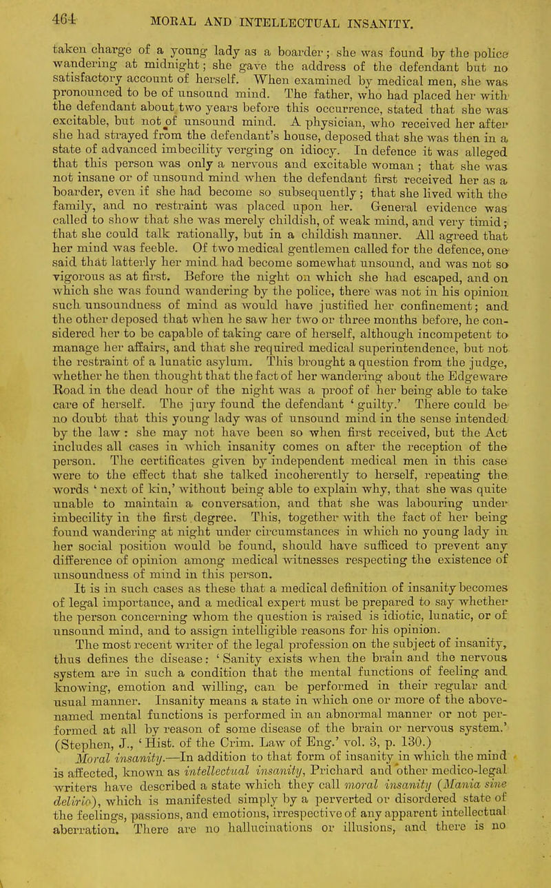 MORAL AND INTELLECTUAL INSANITY. taken charge of a young lady as a boarder; she was found by the police wandering at midnight; she gave the address of the defendant but no satisfactory account of herself. When examined by medical men, she was pronounced to be of unsound mind. The father, who had placed her with the defendant about two years before this occurrence, stated that she was excitable, but not of unsound mind. A physician, who received her after she had strayed from the defendant's house, deposed that she was then in a state of advanced imbecility verging on idiocy. In defence it was alleged that this person was only a nervous and excitable woman; that she was not insane or of unsound mind when the defendant first received her as a boarder, even if she had become so subsequently ; that she lived with the family, and no restraint was placed upon her. General evidence was called to show that she was merely childish, of weak mind, and very timid; that she could talk rationally, but in a childish manner. All agreed that her mind was feeble. Of two medical gentlemen called for the defence, one said that latterly her mind had become somewhat unsound, and Avas not so vigorous as at first. Before the night on which she had escaped, and on which she was found wandering by the police, there was not in his opinion such unsoundness of mind as would have justified her confinement; and the other deposed that when he saw her two or three months before, he con- sidered her to be capable of taking care of herself, although incompetent to manage her affairs, and that she required medical superintendence, but not the restraint of a lunatic asylum. This brought a question from the judge, whether he then thought that the fact of her wandering about the Edgeware Road in the dead hour of the night was a proof of her being able to take care of herself. The jury found the defendant 'guilty.' There could be no doubt that this young lady was of unsound mind in the sense intended by the law : she may not have been so when first received, but the Act includes all cases in which insanity comes on after the reception of the person. The certificates given by independent medical men in this case were to the effect that she talked incoherently to herself, repeating the. words ' next of kin,' without being able to explain why, that she was quite unable to maintain a conversation, and that she was labouring under imbecility in the first. degree. This, together with the fact of her being found wandering at night under circumstances in which no young lady in her social position would be found, should have sufficed to prevent any difference of opinion among medical witnesses respecting the existence of unsoundness of mind in this person. It is in such cases as these that a medical definition of insanity becomes of legal importance, and a medical expert must be prepared to say whether the person concerning whom the question is raised is idiotic, lunatic, or of unsound mind, and to assign intelligible reasons for his opinion. The most recent writer of the legal profession on the subject of insanity, thus defines the disease: ' Sanity exists when the brain and the nervous system are in such a condition thab the mental functions of feeling and knowing, emotion and willing, can be performed in their regular and usual manner. Insanity means a state in which one or more of the above- named mental functions is performed in an abnormal manner or not per- formed at all by reason of some disease of the brain or nervous system.' (Stephen, J., ' Hist, of the Crim. Law of Eng.' vol. 3, p. 130.) Moral insanity.—In addition to that form of insanity in which the mind is affected, known as intellectual insanity, Prichard and other medico-legal writers have described a state which they call moral insanity (Mania sine delirio), which is manifested simply by a perverted or disordered state of the feelings, passions, and emotions, irrespective of any apparent intellectual aberration. There are no hallucinations or illusions, and there is no \