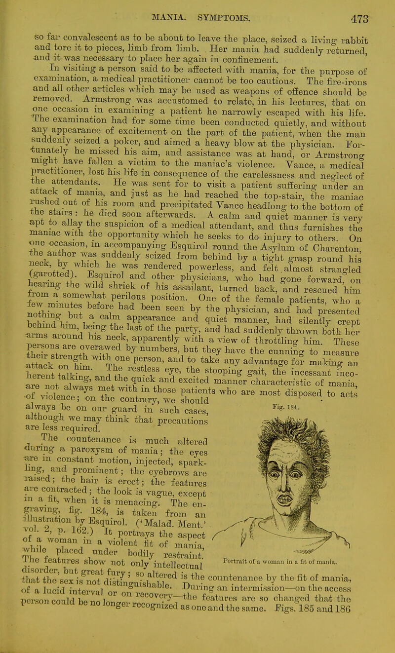 so far convalescent as to be about to leave the place, seized a living rabbit and tore it to pieces, limb from limb. . Her mania bad suddenly returned, -and it was necessary to place her again in confinement. In visiting a person said to be affected with mania, for the purpose of examination, a medical practitioner cannot be too cautious. The fire-irons and all other articles which may be used as weapons of offence should be removed. _ Armstrong was accustomed to relate, in his lectures, that on one occasion m examining a patient he narrowly escaped with his life. Hie examination had for some time been conducted quietly, and without any appearance of excitement on the part of the patient, when the man suddenly seized a poker, and aimed a heavy Woav at the physician. For- tunately he missed his aim, and assistance was at hand, or Armstrong might have fallen a victim to the maniac's violence. Vance, a medical practitioner, lost his life in consequence of the carelessness and neglect of the attendants. He was sent for to visit a patient suffering under an attack of mania, and just as he had reached the top-stair, the maniac rushed out of his room and precipitated Vance headlong to the bottom of the stairs : he died soon afterwards. A calm and quiet manner is very apt to allay the suspicion of a medical attendant, and thus furnishes the maniac with the opportunity which he seeks to do injury to others On one occasion, in accompanying Esquirol round the Asylum of Charenton neckailW0r 7ai 8;ddenly S<3iZfd f/°m b6hind b^ a ^ht Srasp round his ?Q„:JJ*7 t 6 7aS 5endered Powerless, and felt , almost strangled (gaiotted). Esquirol and other physicians, who had gone forward on hearing the wild shriek of his assailant, turned back, and rescued him few mln ? VT^l P°Slti0n- °ne 0f tlie female ^tients, who a nothrnaW Y™! ^ W S66n b/ the P^™, and had presented nothing but a calm appearance and quiet manner, had silentlv crent ™ n hlm'br8' tb1 laSt °f aQd bad ^denly thrown both hS aims aiound his neck apparently with a view of throttling him. These Ci^f ^erard by nUmberS' but ^ W the running to measure a££li on Im Th116 VT*> andl° take ^ atWa^e f°° maki»§™ ™kmg^ always be on our guard in such cases, Figl 184 although we may think that precautions are less required. The countenance is much altered during a paroxysm of mania; the eyes are m constant motion, injected, spark- ling, and prominent; the eyebrows are raised; the hair is erect; the features are contracted; the look is vague, except m a ht, when it is menacing. The en- graving, fig. 184, is taken from an illustration by Esquirol. ('Malad. Ment.' vol. 2, p. 162.) It portrays the aspect of a woman m a violent fit of mania The fPflfCed ,UQdCr b0(% J.ne ieatures SHOW not Only intellect 1 -Portrait of a woman In a fit of mania. Vei son oould bo no longer recognized as ono and the same. J?igs 185 and 186