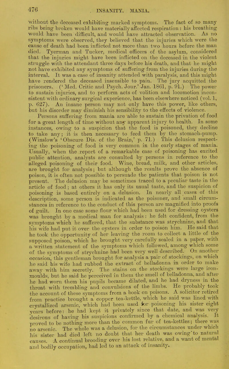 without the deceased exhibiting marked symptoms. The fact of so many ribs being broken would have materially affected respiration : his breathing would have been difficult, and would have attracted observation. As no symptoms were observed, they believed that the injuries which were the cause of death had been inflicted not more than two hours before the man died. Tyerman and Tucker, medical officers of the asylum, considered that the injuries might have been inflicted on the deceased in the violent struggle with the attendant three days before his death, and that he might not have exhibited any symptoms of suffering from the injuries during the interval. It was a case of insanity attended with paralysis, and this might have rendered the deceased insensible to pain. The jury acquitted the prisoners. (' Med. Critic and Psych. Jour.' Jan. 1861, p. 91.) The power to sustain injuries, and to perform acts of volition and locomotion incon- sistent with ordinary surgical experience, has been elsewhere noticed (vol. 1, p. 627). An insane person may not only have this power, like others, but his disorder may diminish his sensibility to the effects of violence. Persons suffering from mania are able to sustain the privation of food for a great length of time without any apparent injury to health. In some instances, owing to a suspicion that the food is poisoned, they decline to take any; it is then necessary to feed them by the stomach-pump. (Winslow's 'Obscure Dis. of the Brain,' p. 71.) This delusion respect- ing the poisoning of food is very common in the early stages of mania. Usually, when the report of a remarkable case of poisoning has excited public attention, analysts are consulted by persons in reference to the alleged poisoning of their food. Wine, bread, milk, and other articles, are brought for analysis; but although the results prove the absence of poison, it is often not possible to persuade the patients that poison is not present. The delusion may be sometimes traced to a peculiar taste in the article of food; at others it has only its usual taste, and the suspicion of poisoning is based entirely on a delusion. In nearly all cases of this description, some person is indicated as the poisoner, and small circum- stances in reference to the conduct of this person are magnified into proofs of guilt. In one case some flour which had been used for dressing oysters was brought by a medical man for analysis : he felt confident, from the symptoms which he suffered, that the substance was strychnine, and that his wife had put it over the oysters in order to poison him. He said that he took the opportunity of her leaving the room to collect a little of the supposed poison, which he brought very carefully sealed in a paper, with a written statement of the symptoms which followed, among which some of the symptoms of strychnine had been very well described. On another occasion, this gentleman brought for analysis a pair of stockings, on which he said his wife had rubbed the extract of belladonna in order to make away with him secretly. The stains on the stockings were large iron- moulds, but he said he perceived in them the smell of belladonna, and after he had worn them his pupils became dilated, and he had dryness in the throat with trembling and convulsions of the limbs. He probably took the account of these symptoms from a book on poisons. A solicitor retired from practice brought a copper tea-kettle, which he said was lined with crystallized arsenic, which had been used for poisoning his sister eight years before: he had kept it privately since that date, and was very 'desirous of having his suspicions confirmed by a chemical analysis. It proved to be nothing more than the common fur of tea-kettles; there was no arsenic. The whole was a delusion, for the circumstances under which his sister had died left no doubt that her death was owing'to natural causes. A continual brooding over his lost relative, and a want of mental and bodily occupation, had led to an attack of insanity.