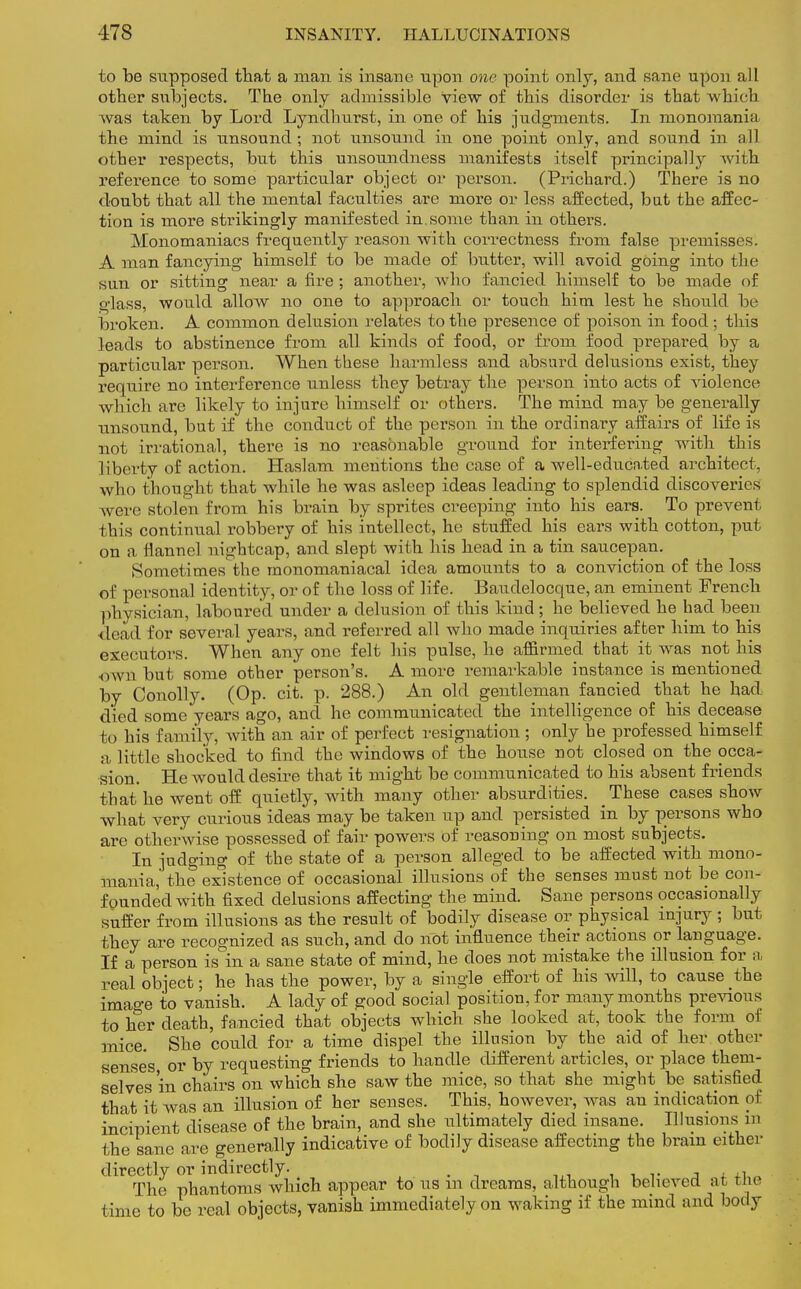 to be supposed that a man is insane upon one point only, and sane upon all other subjects. The only admissible view of this disorder is that which was taken by Lord Lyndhurst, in one of his judgments. In monomania the mind is unsound; not unsound in one point only, and sound in all other respects, but this unsoundness manifests itself principally Avith reference to some particular object or person. (Prichard.) There is no doubt that all the mental faculties are more or less affected, but the affec- tion is more strikingly manifested in some than in others. Monomaniacs frequently reason with correctness from false premisses. A man fancying himself to be made of butter, will avoid going into the sun or sitting near a fire ; another, who fancied himself to be made of glass, would allow no one to approach or touch him lest he should be broken. A common delusion relates to the presence of poison in food ; this leads to abstinence from all kinds of food, or from food prepared by a particular person. When these harmless and absurd delusions exist, they require no interference unless they betray the person into acts of violence which are likely to injure himself or others. The mind may be generally unsound, but if the conduct of the person in the ordinary affairs of life is not irrational, there is no reasonable ground for interfering with this liberty of action. Haslam mentions the case of a well-educated architect, who thought that while he was asleep ideas leading to splendid discoveries were stolen from his brain by sprites creeping into his ears. To prevent this continual robbery of his intellect, he stuffed his ears with cotton, put on a flannel nightcap, and slept with his head in a tin saucepan. Sometimes the monomaniacal idea amounts to a conviction of the loss of personal identity, or of the loss of life. Baudelocque, an eminent French physician, laboured under a delusion of this kind; he believed he had been dead for several years, and referred all who made inquiries after him to his executors. When any one felt his pulse, he affirmed that it was not his own but some other person's. A more remarkable instance is mentioned by Conolly. (Op. cit. p. 288.) An old gentleman fancied that he had died some years ago, and he communicated the intelligence of his decease to his family, with an air of perfect resignation; only he professed himself a little shocked to find the windows of the house not closed on the occa- sion. He would desire that it might be communicated to his absent friends that he went off quietly, with many other absurdities. These cases show what very curious ideas may be taken up and persisted in by persons who arc otherwise possessed of fair powers of reasoning on most subjects. In judging of the state of a person alleged to be affected with mono- mania, the existence of occasional illusions of the senses must not be con- founded with fixed delusions affecting the mind. Sane persons occasionally suffer from illusions as the result of bodily disease or physical injury ; but they are recognized as such, and do not influence their actions or language. If a person is in a sane state of mind, he does not mistake the illusion for a real object; he has the power, by a single effort of his will, to cause the image to vanish. A lady of good social position, for many months previous to her death, fancied that objects which she looked at, took the form of mice. She could for a time dispel the illusion by the aid of her other senses, or by requesting friends to handle different articles, or place them- selves 'in chairs on which she saw the mice, so that she might be satisfied that it was an illusion of her senses. This, however, was an indication of incipient disease of the brain, and she ultimately died insane. Illusions in the sane are generally indicative of bodily disease affecting the brain either directly or indirectly. The phantoms which appear to us m dreams, although believed at riu time to be real objects, vanish immediately on waking if the mind and body