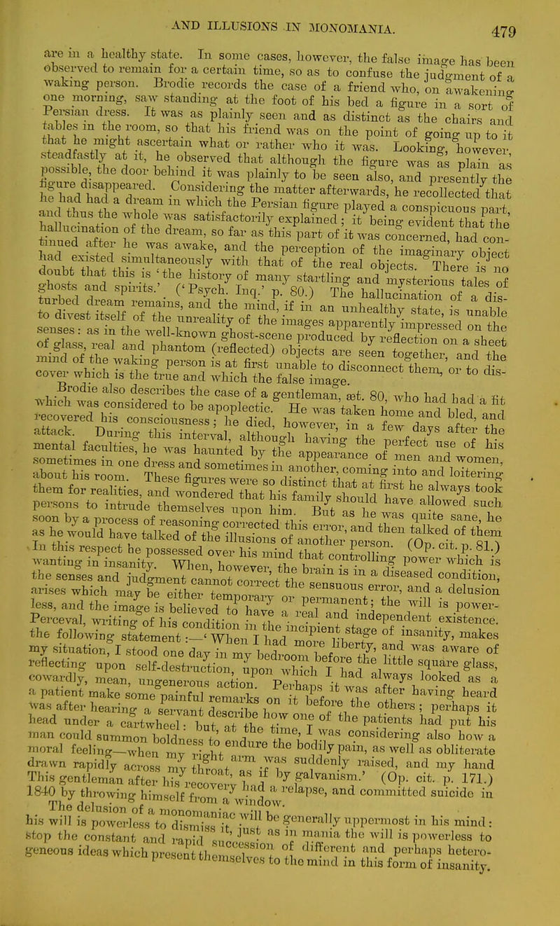 .ire in a healthy state. In some cases, however, the false image has been observed to remain for a certain time, so as to confuse the iuoVment of » waking person. Brodie records the case of a friend who, on awakening one morning, saw standing at the foot of his bed a figure in a sort of Persian dress. It was as plainly seen and as distinct as the chairs and tables m the room, so that his friend was on the point of going up to it that. he might ascertain what or rather who it was. Looking, lioweve steadfastly at it, he observed that although the figure was fs possible, the door behind it was plainly to be seen also aTprtsentlv the hgye disappeared. Considering 'the matter ^^^^^M7^ tuh\stea^T m Wh?V\6 ^*«™ ^ed a conspicuous pit an thus the whole was satisfactorily explained ; it being evident that rhJ hallucination of the dream, so far as this part of'it was coCrneThaicon tinned after he was awake, and the perception of the imagTarv obTeet had existed simultaneously with that of the real ohtriT Th/ • J doubt that this is ' the MsLy of many k^^^S^TSi ox senses aTin th» will ^ ^ o£, the ima§'es apparently impressed on the senses, as in the well-known ghost-scene produced by reflection on a shJS mifd of th. Phant°m ^fleCted) °b 6Gts are -en togSer an^ the mind of the waking person is at first unable to disconnect them, 01 to dis cover which is the true and which the false image. ^ S Brodie also describes the case of a gentleman, aat. 80, who had had 1 fif arises which mav be eifW (-0mnm,^ uuus enoi, and a delusion less, and the irnag1 believed 7o ZZ T P™6?*] the Wil1 is Powe^ Perceval, writlii/rfhaSiS SfS ■ * and/ndePendent existence, the following ^eit^mL I h^Tr^ °f f^' makeS my situationfl stood one day^my ^™°Sf^' ft* WaS aware of Meeting upon self-dest^cLn^por^ Xh I haf alw« ' Ttl8^ cowardly, mean, ungenerous nnL p ? always looked as a a patiei'make sU^X re^£ on^flw T ^ Wd was after hearing a servantdei?.£1 ^foi-e the ot]l h head under a cfrtwheelbut^S^?* ™? * the Patients ^d put his toan could summon boldness to !L l^T3 consid™g also' how a moral feelmg™hen mv rlhf f ^ h°™TV*m, as well as obliterate drawn rapidly acro88 mv tW raised> and ™7 ^nd This gentleman afterulv^tZf ^ galvanism.' (Op. cit. 171.) 1840 by throwing himself SnZ Y • *? a relaPse> and committed suicide in Thfl dnl  b. irilomawmdow. bis will i,^SSi'JSSSS? b ?mera'f * Ws  stop the constant and rani.l J, J • 3 '? m°ia tbo wi is P'nvoi-Iess to geneoos ideas whiclESwSSELi ^T* ^V^W? hete™. '^selves to the mind in this form of insanity.