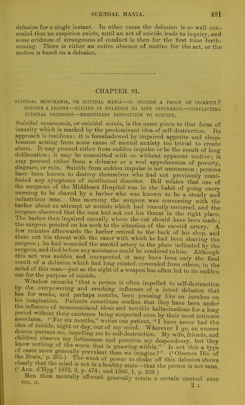 SUICIDAL MANIA. 4S1 delusion for a single instant. In other cases the delusion is so well con- cealed that no suspicion exists, until an act of suicide leads to inquiry, and some evidence of strangeness of conduct is then for the first time forth- coming. There is either an entire absence of motive for the act, or the motive is based on a delusion. CHAPTER 91. SUICIDAL MONOMANIA, OR SUICIDAL MANIA—IS SUICIDE A PROOF OF INSANITY? SUICIDE A FELONY—SUICIDE IN RELATION TO LIFE INSURANCE—CONFLICTING JUDICIAL DECISIONS—HEREDITARY DISPOSITION TO SUICIDE. Suicidal monomania, or suicidal mania, is the name given to that form of insanity which is marked by the predominant idea of self-destruction. Its approach is insidious: it is foreshadowed by impaired appetite and sleep- lessness arising from somo cause of mental anxiety too trivial to create alarm. It may proceed either from sudden impulse or be the result of long deliberation; it may be committed with or without apparent motive; it may proceed either from a delusive or a real apprehension of poverty, disgrace, or ruin. Suicide from sudden impulse is not uncommon: persons have been known to destroy themselves who had not previously mani- fested any symptoms of intellectual disorder. Bell relates that one of the surgeons of the Middlesex Hospital was in the habit of going every morning to be shaved by a barber who was known to be a steady and industrious man. One morning the surgeon was conversing with the barber about an attempt at suicide which had recently occurred, and the surgeon observed that the man had not cut his throat in the right place. The barber then inquired casually where the cut should have been made ; the surgeon pointed on his neck to the situation of the carotid artery. A few minutes afterwards the barber retired to the back of his shop,' and there cnt his throat with the razor with which he had been shaving the surgeon ; he had wounded the carotid artery in the place indicated by the surgeon, and died before any assistance could be rendered to him. Although this act was sudden and unexpected, it may have been only the final result of a delusion which had long existed, concealed from others, in the mind of this man—just as the sight of a weapon has often led to its sudden use for the purpose of suicide. Winslow remarks «that a person is often impelled to self-destruction by the overpowering and crushing influence of a latent delusion that has for weeks, and perhaps months, been pressing like an incubus on his imagination. Patients sometimes confess that they have been under the influence of monomaniacal ideas and terrible hallucinations for a lone* period without their existence being suspected even by their most intimate associates. For six months, writes one patient, I have never had tho idea of suicide, night or day, out of my mind. Wherever I go, an unseen demon pursues me, impelling me to self-destruction. My wife, friends, and children observe.my listlessness and perceive my despondency, but they know nothing of the worm that is gnawing within. Is not this a typo of cases more generally prevalent than we imagine ? ' (' Obscure Dis. of , i lu'A V The want of power to shako off this delusion shows dearly that the mind is not in a healthy state-that the person is not sane. ( £n- .?yg- 1872' 2' p- 474 5 and 1866> 1. P- 238.) Men thus mentally affected generally retain a certain control over