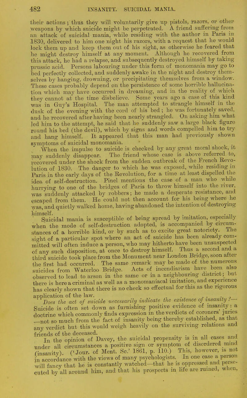 their actions ; thus they will voluntarily give up pistols, razors, or other weapons by which suicide might be perpetrated. A friend suffering front an attack of suicidal mania, while residing with the author in Paris in 1830, delivered to him one night his razors, with a request that he would lock them up and keep them out of his sight, as otherwise he feared that he might destroy himself at any moment. Although he recovered from this attack, he had a relapse, and subsequently destroyed himself by taking prussic acid. Persons labouring under this form of monomania may go to bed perfectly collected, and suddenly awake in the night and destroy them- selves by hanging, drowning, or precipitating themselves from a window. These cases probably depend on the persistence of some horrible hallucina- tion which may have occurred in dreaming, and in the reality of ^ which they cannot at the time disbelieve. Some years ago a case of this kind was in Guy's Hospital. The man attempted to strangle himself in the dusk of the evening with the cord of his bed; he was fortunately saved, and he recovered after having been nearly strangled. On asking him what led him to the attempt, he said that he suddenly saw a large black figure round his bed (the devil), which by signs and words compelled him to try and hang himself. It appeared that this man had previously shown symptoms of suicidal monomania. When the impulse to suicide is checked by any great moral shock, it may suddenly disappear. The friend whose case is above referred to, recovered under the shock from the sudden outbreak of the French Revo- lution of 1830. The danger to which he was exposed, while residing in Paris in the early days of the Revolution, for a time at least dispelled the idea of self-destruction. Pinel mentions the case of a man who while hurrying to one of the bridges of Paris to throw himself into the river, was suddenly attacked by robbers; he made a desperate resistance, and escaped from them. He could not then account for his being where _ he was, and quietly walked home, having abandoned the intention of destroying himself. • ln Suicidal mania is susceptible of being spread by imitation, especially when the mode of self-destruction adopted, is accompanied by circum- stances of a horrible kind, or by such as to excite great notoriety. The sight of a particular spot where an act of suicide has been already com- mitted will often induce a person, who may hitherto have been unsuspected of any such disposition, at once to destroy himself. Thus a second and a third suicide took place from the Monument near London Bridge, soon alter the first had occurred. The same remark may be made of the numerous suicides from Waterloo Bridge. Acts of incendiarism have been also observed to lead to arson in the same or in a neighbouring district; but there is here a criminal as well as a monomaniacal imitation, and experience has clearly shown that there is no check so effectual for this as the rigorous application of the law. . Does the act of suicide necessarily indicate the existence of insanity !— Suicide is often set down as furnishing positive evidence of insanity: a doctrine which commonly finds expression in the verdicts of coroners juries —not so much from the fact of insanity being thereby established, as that any verdict but this would weigh heavily on the surviving relations and friends of the deceased. . . . 7 In the opinion of Davey, the suicidal propensity is m all cases and under all circumstances a positive sign or symptom of disordered mind (insanity). ('Jour, of Ment. Sc.' 1861, p. 110.) This, however, is not in accordance with the views of many psychologists. In one case a person will fancy that he is constantly watched—that he is oppressed and perse- cuted by all around him, and that his prospects in life are ruined, when.