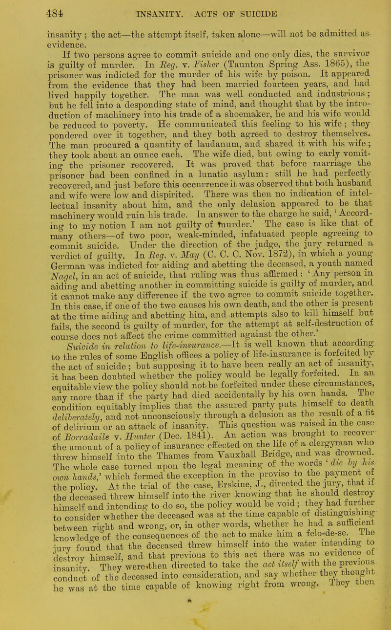 insanity ; the act—the attempt itself, taken alone—will not be admitted as evidence. If two persons agree to commit suicide and one only dies, the survivor is guilty of murder. In Beg. v. Fisher (Taunton Spring Ass. 1865), the prisoner was indicted for the murder of his wife by poison. It appeared from the evidence that they had been married fourteen years, and had lived happily together. The man was well conducted and industrious; but he fell into a desponding state of mind, and thought that by the intro- duction of machinery into his trade of a shoemaker, he and his wife would be reduced to poverty. He communicated this feeling to his wife ; they pondered over it together, and they both agreed to destroy themselves.. The man procured a quantity of laudanum, and shared it with his wife; they took about an ounce each. The wife died, but owing to early vomit- ing the prisoner recovered. It was proved that before marriage the prisoner had been confined in a lunatic asylum: still he had perfectly recovered, and just before this occurrence it was observed that both husband and wife were low and dispirited. There was then no indication of intel- lectual insanity about him, and the only delusion appeared to be that machinery would ruin his trade. In answer to the charge he said, ' Accord- in a- to my notion I am not guilty of murder.' The case is like that of many others—of two poor, weak-minded, infatuated people agreeing to commit suicide. Under the direction of the judge, the jury returned a verdict of guilty. In Beg. v. May (C. C. C. Nov. 1872), in which a young- German was indicted for aiding and abetting the deceased, a youth named Nagel, in an act of suicide, that ruling was thus affirmed: ' Any person in aiding and abetting another in committing suicide is guilty of murder, and it cannot make any difference if the two agree to commit suicide together. In this case, if one of the two causes his own death, and the other is present at the time aiding and abetting him, and attempts also to kill himself but fails, the second is guilty of murder, for the attempt at self-destruction of course does not affect the crime committed against the other.' Suicide in relation to life-insurance.—It is well known that according, to the rules of some English offices a policy of life-insurance is forfeited by the act of suicide ; but supposing it to have been really an act of insanity, it has been doubted whether the policy would be legally forfeited. In an equitable view the policy should not-be forfeited under these circumstances, any more than if the party had died accidentally by his own hands. The condition equitably implies that the assured party puts himself to death deliberately, and not unconsciously through a delusion as the result ot a nfc of delirium or an attack of insanity. This question was raised in the case of Borradaile v. Hunter (Dec. 1841). An action was brought to recover the amount of a policy of insurance effected on the life of a clergyman who threw himself into the Thames from Vauxhall Bridge, and was drowned. The whole case turned upon the legal meaning of the words die by Vws ovm hands; which formed the exception in the proviso to the payment ot the policy. At the trial of the case, Erskine, J., directed the pry, that it the deceased threw himself into the river knowing that he should destroy himself and intending to do so, the policy would be void; they had further to consider whether the deceased was at the time capable of distinguishing between right and wrong, or, in other words, whether he had a sufficient knowledge of the consequences of the act to make him a felo-de-se. Ihe inrv found that the deceased threw himself into the water intending to destroy himself, and that previous to this act there was no evidence ot insanity They were-then directed to take the act itself with the previous conduct of the deceased into consideration, and saj whether they ^>nght lie was at the time capable of knowing right from wrong. They then