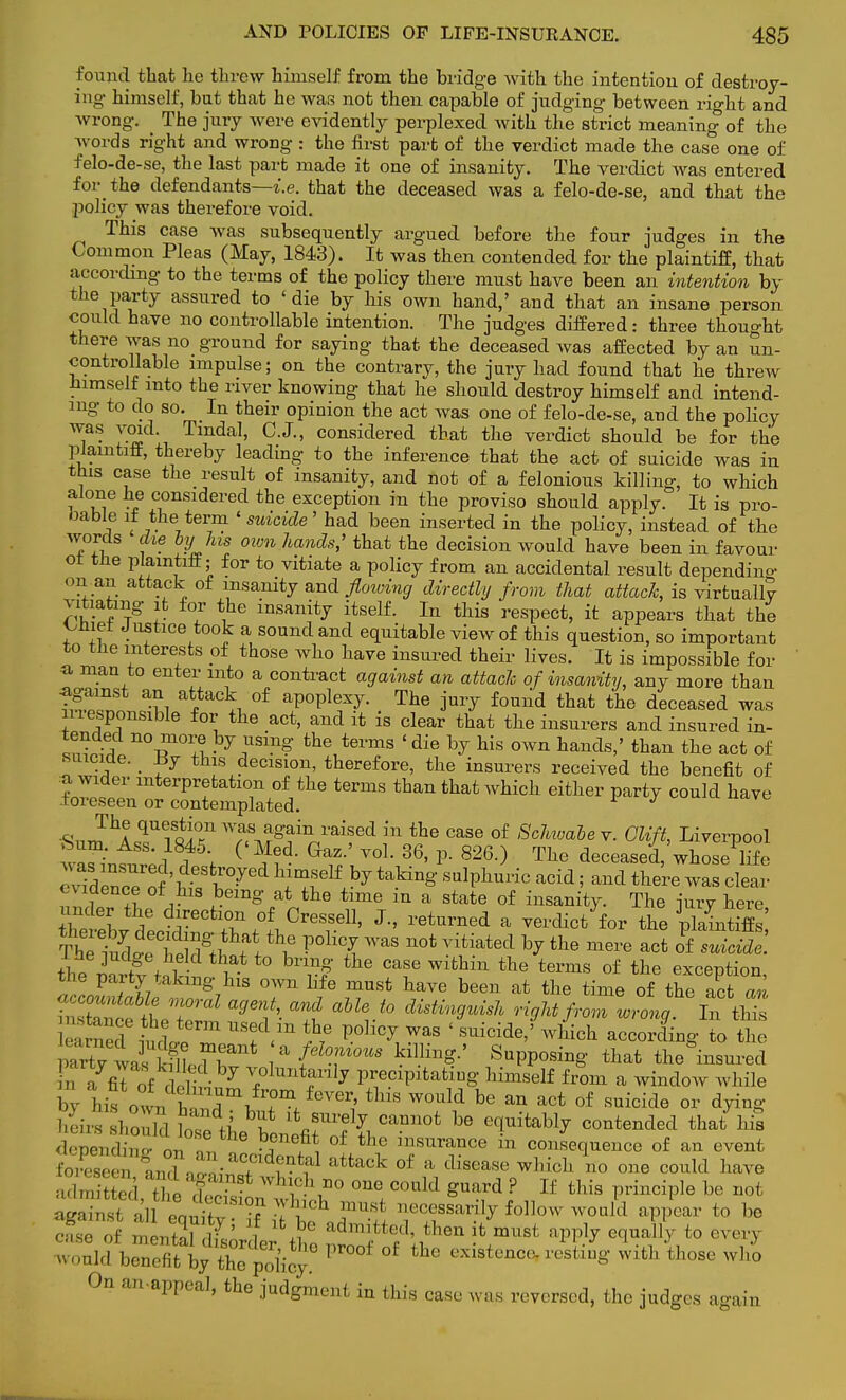 found that he threw himself from the bridge with the intention of destroy- ing- himself, but that he was not then capable of judging between right and wrong. The jury were evidently perplexed Avith the strict meaning of the words right and wrong : the first part of the verdict made the case one of felo-de-se, the last part made it one of insanity. The verdict was entered for_ the defendants—i.e. that the deceased was a felo-de-se, and that the policy was therefore void. This case was subsequently argued before the four judges in the Common Pleas (May, 1843). It was then contended for the plaintiff, that according to the terms of the policy there must have been an intention by the party assured to 'die by his own hand,' and that an insane person could have no controllable intention. The judges differed: three thought there was no ground for saying that the deceased was affected by an un- controllable impulse; on the contrary, the jury had found that he threw himself into the river knowing that he should destroy himself and intend- ing to do so. In their opinion the act was one of felo-de-se, and the policy T- T%r, Tmda1' C-J-' considered that the verdict should be for the plaintiff, thereby leading to the inference that the act of suicide was in this case the result of insanity, and not of a felonious killing, to which alone he considered the exception in the proviso should apply. It is pro- bable it _thei term ' suicide' had been inserted in the policy, instead of the words die by his own hands; that the decision would have been in favour oi tlie plaintiff; for to vitiate a policy from an accidental result depending' on an attack of insanity and flowing directly from that attack, is virtually vitiating it for the insanity itself. In this respect, it appears that the Uuet Justice took a sound and equitable view of this question, so important to the interests of those who have insured their lives. It is impossible for a man to enter into a contract against an attach of insanity, any more than ^ a?aciof ^oplexy. The jury found that the deceased was mesponsible for the act, and it is clear that the insurers and insured in- tended no more by using the terms ' die by his own hands,' than the act of SLuciae. _ ±iy this decision, therefore, the insurers received the benefit of J Wldei* mterPretation of the terms than that which either party could have foreseen or contemplated. * J The question was again raised in the case of Schwabe v. Glift, Liverpool w^; l18l45; ( GaZ' V0L 36' P- 826-> Th° deceased,'whosePlife I id ZceoflX^ taking sulphuric acid; and there was clear evidence of his being at the time in a state of insanity. The -jury here under the direction of Cressell, J., returned a verdic/for the pkintife tht mrt§v tn\ V ° bT£ th& CT Within the terms of the exception, tiie party taking his own life must have been at the time of the act an «= «6Ze moral agent, and able to distinguish right frZllg ^tUs ' cTrncw11 USfVn f7G ^ was ' ^cide/which according to the pS wi ^T afZ~ killi^' Supposing that the&insured n fit of f ^ 7 voluntarily precipitating himself from a window while hj ltr^^ tWs W°uld be an act of suioiae or dying depending m, n, ?T ?; °f the nm™ce m consequence of an event to s' I**? attack 0f a disea* whidh no one could have against all Pm^f? f h msi necessarily follow would appear to be would benefit byXpoKoy 1 ° Cxistenct!- restlu& witn those who On an-appeal, the judgment in this case was reversed, the judges again