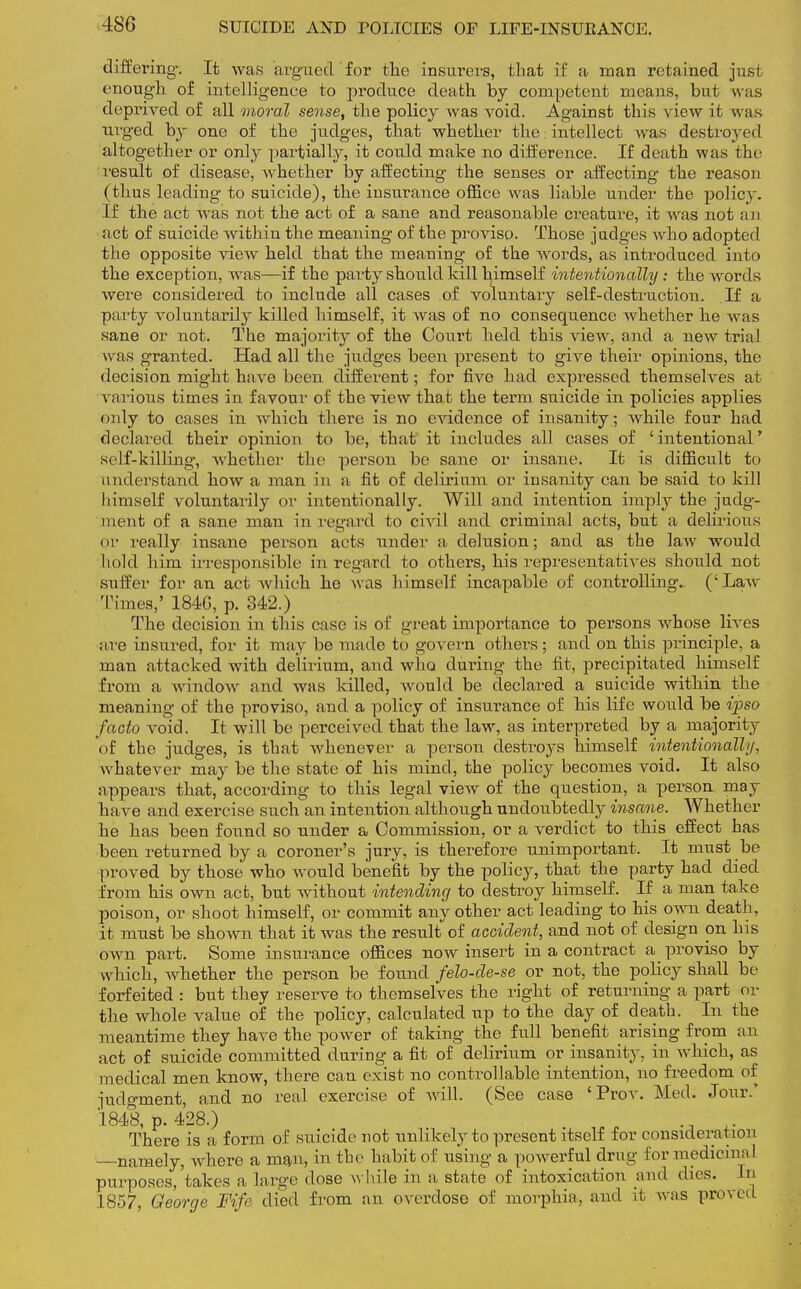 differing. It was argued for the insurers, that if a man retained just enough of intelligence to produce death by competent means, but w hs deprived of all moral sense, the policy was void. Against this Aaew it was urged by one of the judges, that whether the intellect was destroyed altogether or only partially, it could make no difference. If death was the result of disease, whether by affecting the senses or affecting the reason (thus leading to suicide), the insurance office was liable under the policy. If the act was not the act of a sane and reasonable creature, it was not an act of suicide within the meaning of the proviso. Those judges who adopted the opposite view held that the meaning of the words, as introduced into the exception, was—if the party should kill himself intentionally: the words were considered to include all cases of voluntary self-destruction. If a party voluntarily killed himself, it was of no consequence whether he Avas sane or not. The majority of the Court held this view, and a new trial w as granted. Had all the judges been present to give their opinions, the decision might have been different; for five had expressed themselves at various times in favour of the view that the term suicide in policies applies only to cases in which there is no evidence of insanity; Avhile four had declared their opinion to be, that it includes all cases of ' intentional' self-killing, whether the person be sane or insane. It is difficult to understand how a man in a fit of delirium or insanity can be said to kill himself voluntarily or intentionally. Will and intention imply the judg- ment of a sane man in regard to civil and criminal acts, but a delirious or really insane person acts under a delusion; and as the law would hold him irresponsible in regard to others, his representatives should not suffer for an act which he was himself incapable of controlling. ('Law Times,' 184G, p. 342.) The decision in this case is of great importance to persons whose lives ;ire insured, for it may be made to govern others; and on this principle, a man attacked with delirium, and who during the fit, precipitated himself from a window and was killed, would be declared a suicide within the meaning of the proviso, and a policy of insurance of his life would be if so facto void. It will be perceived that the law, as interpreted by a majority of the judges, is that whenever a person destroys himself intentionally, whatever may be the state of his mind, the policy becomes void. It also appears that, according to this legal view of the question, a person may have and exercise such an intention although undoubtedly insane. Whether he has been found so under a Commission, or a verdict to this effect has been returned by a coroner's jury, is therefore unimportant. It must be proved by those who would benefit by the policy, that the party had died from his own act, but without intending to destroy himself. If a man take poison, or shoot himself, or commit any other act leading to his own death, it must be shown that it was the result of accident, and not of design on his own part. Some insurance offices now insert in a contract a proviso by which, whether the person be found felo-de-se or not, the policy shall be forfeited : but they reserve to themselves the right of returning a part or the whole value of the policy, calculated up to the day of death. In the meantime they have the power of taking the full benefit arising from an act of suicide committed during a fit of delirium or insanity, in which, as medical men know, there can exist no controllable intention, no freedom of judgment, and no real exercise of will. (See case 'Prov. Med. Jour.' 1848, p. 428.) ., There is a form of suicide not unlikely to present itself for consideration namely, where a man, in the habit of using a powerful drug for medicinal purposes,'takes a large dose while in a state of intoxication and dies. In 1857, George Mfe died from an. overdose of morphia, and it was proved