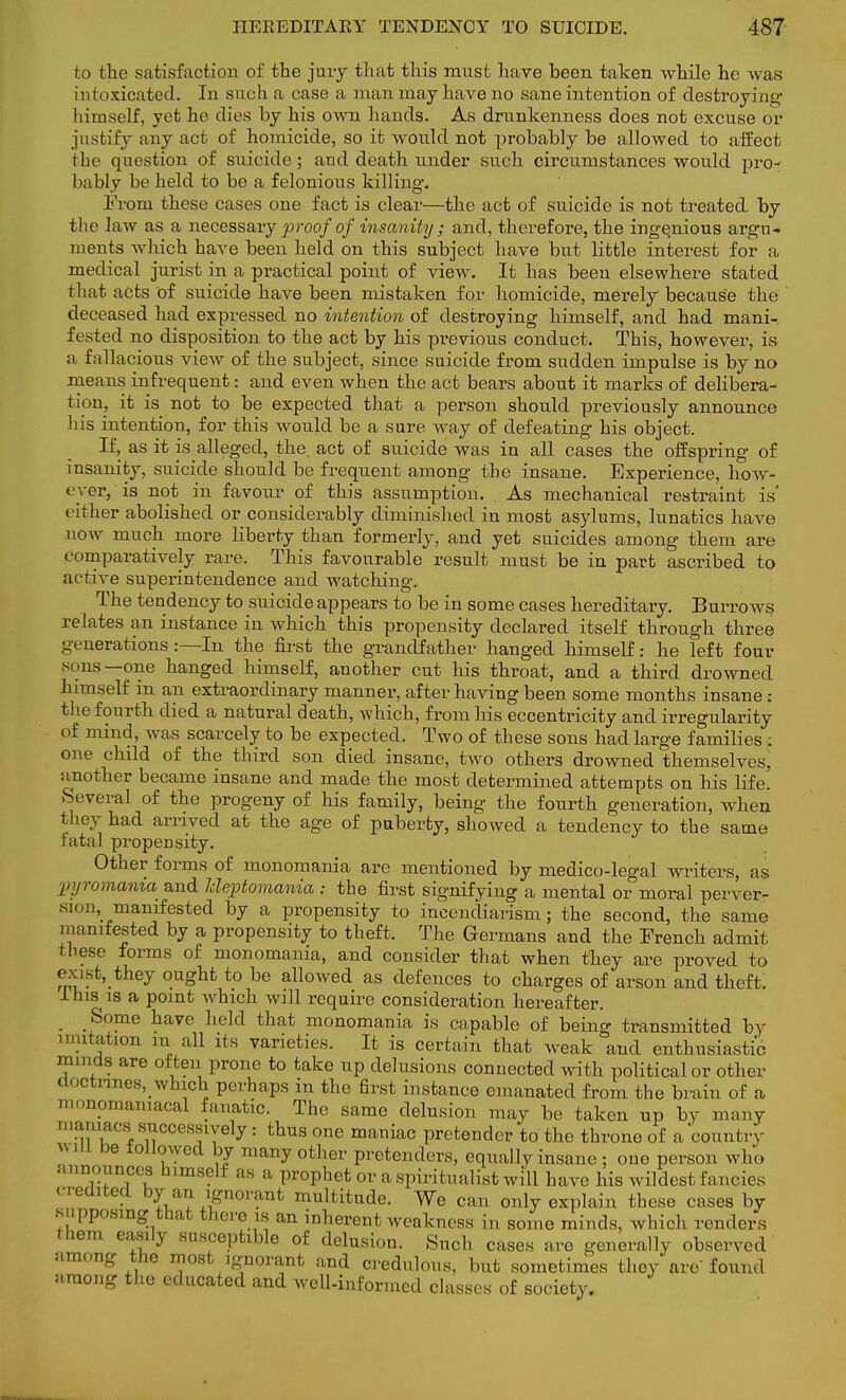 to the satisfaction of the jury that this must have been taken while he was intoxicated. In such a case a man may have no sane intention of destroying himself, yet ho dies by his own hands. As drunkenness does not excuse or justify any act of homicide, so it would not probably be allowed to affect the question of suicide; and death under such circumstances would pro- bably be held to be a felonious killing. ih-om these cases one fact is clear—the act of suicide is not treated by the law as a necessaryjiroofof insanity; and, therefore, the ingenious argu- ments which have been held on this subject have but little interest for a medical jurist in a practical point of view. It has been elsewhere stated that acts of suicide have been mistaken for homicide, merely because the deceased had expressed no intention of destroying himself, and had mani- fested no disposition to the act by his previous conduct. This, however, is a fallacious view of the subject, since suicide from sudden impulse is by no means infrequent: and even when the act bears about it marks of delibera- tion, it is not to be expected that a person should previously announce his intention, for this would be a sure way of defeating his object. If, as it is alleged, the. act of suicide was in all cases the offspring of insanity, suicide should be frequent among the insane. Experience, how- ever, is not in favour of this assumption. As mechanical restraint is' either abolished or considerably diminished in most asylums, lunatics have now much more liberty than formerly, and yet suicides among them are comparatively rare. This favourable result must be in part ascribed to active superintendence and watching. The tendency to suicide appears to be in some cases hereditary. BurroAvs relates an instance in which this propensity declared itself through three generations :—In the first the grandfather hanged himself: he left four sons—one hanged himself, another cut his throat, and a third drowned himself in an extraordinary manner, after having been some months insane : the fourth died a natural death, which, from his eccentricity and irregularity of mind, was scarcely to be expected. Two of these sons had large families : one child of the third son died insane, two others drowned themselves, another became insane and made the most determined attempts on his life! .Several of the progeny of his family, being the fourth generation, when they had arrived at the age of puberty, showed a tendency to the same catal propensity. Other forms of monomania are mentioned by medico-legal writers, as pyromcmia and Jdeptomania : the first signifying a mental or moral perver- sion, manifested by a propensity to incendiarism; the second, the same manifested by a propensity to theft, The Germans and the French admit these forms of monomania, and consider that when they are proved to exist,_they ought to be allowed as defences to charges of arson and theft. Ihis is a point which will require consideration hereafter. Some have held that monomania is capable of being transmitted by mutation in all its varieties. It is certain that weak and enthusiastic mmcts are often prone to take up delusions connected with political or other doctrines, which perhaps in the first instance emanated from the brain of a monomaniacal fanatic. The same delusion may be taken up by many maniacs(successively: thus one maniac pretender to the throne of a country mU be followed by many other pretenders, equally insane ; one person who announces himself as a prophet or a spiritualist will have his wildest fancies credited by an ignorant multitude. We can only explain these cases by supposing that there is an inherent weakness in some minds, which renders them easily susceptible of delusion. Such cases are generally observed among the most ignorant and credulous, but sometimes they are found among the educated and well-informed classes of society.