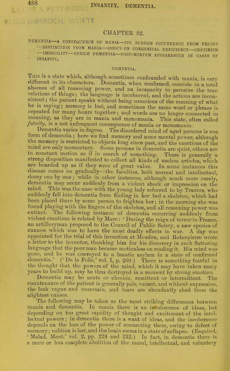 4S8 INSANITY. DEMENTIA. IETY CHAPTER 92. DEMENTIA—A CONSEQUENCE OF MANIA—ITS SUDDEN OCCURRENCE FROM FRIGHT DISTINCTION FROM MANIA—IDIOCY-ON CONGENITAL DEFICIENCY CRETINISM IMBECILITY SENILE DEMENTIA—POST-MORTEM APPEARANCES IN CASES OF INSANITY. DEMENTIA. This is a state which, although sometimes confounded with mania, is very different m its characters. Dementia, when confirmed, consists in a total absence of all reasoning power, and an incapacity to perceive the true relations of things ; the language is incoherent, and the actions are incon- sistent ; the patient speaks without being conscious of the meaning of what he is saying; memory is lost, and sometimes the same word or phrase is repeated for many hours together; and words are no longer connected in meaning, as they are in mania and monomania. This state, often called fatuity, is a not unfrequent consequence of mania or monomania. Dementia varies in degree. The disordered mind of aged persons is one form of dementia ; here we find memory and some mental power, although the memory is restricted to objects long since past, and the exertions of the mind are only momentary. Some persons in dementia are quiet, others are m constant motion as if in search of something. There is generally a strong disposition manifested to collect all kinds of useless articles, which are hoarded up as if they were of great value. In some instances this disease comes on gradually—the faculties, both normal and intellectual, decay one by one ; while in other instances, although much more rarely, dementia may occur suddenly from a violent shock or impression on the mind. This was the case with the young lady referred to by Travers, who suddenly fell into dementia from finding in her bed a skeleton, which had been placed there by some person to frighten her; in the morning she was found playing with the fingers of the skeleton, and all reasoning power was extinct. The following instance of dementia occurring suddenly from violent emotions is related by Marc : ' During the reign of terror in France, an artilleryman proposed to the Council of Public Safety, a new species of cannon which was to have the most deadly effects in war. A day was appointed for the trial of this invention at Meudon, and Robespierre wrote a letter to the inventor, thanking him for his discovery in such flattering- language that the poor man became motionless on reading it. His mind was gone, and he was conveyed to a lunatic asylum in a state of confirmed dementia.' (' De la Folie,' vol. 1, p. 269.) There is something fearful in the thought that the powers of the mind, which it may have taken many years to build up, may be thus destroyed in a moment by strong emotion. Dementia may be acute or chronic, remittent or intermittent. The countenance of the patient is generally pale, vacant, and without expression, the look vague and uncertain, and tears are abundantly shed from the slightest causes. The following may be taken as the most striking differences between mania and dementia. In mania there is an incoherence of ideas, but depending on too great rapidity of thought and excitement of the intel- lectual powers ; in dementia there is a want of ideas, and the incoherence depends on the loss of the power of connecting them, owing to defect of memory; volition is lost, and the brain seems in a state of collapse. (Esqnirol, ' Malad. Ment.' vol. 2, pp. 224 and 232.) In fact, in dementia there is a more or less complete abolition of the moral, intellectual, and voluntary