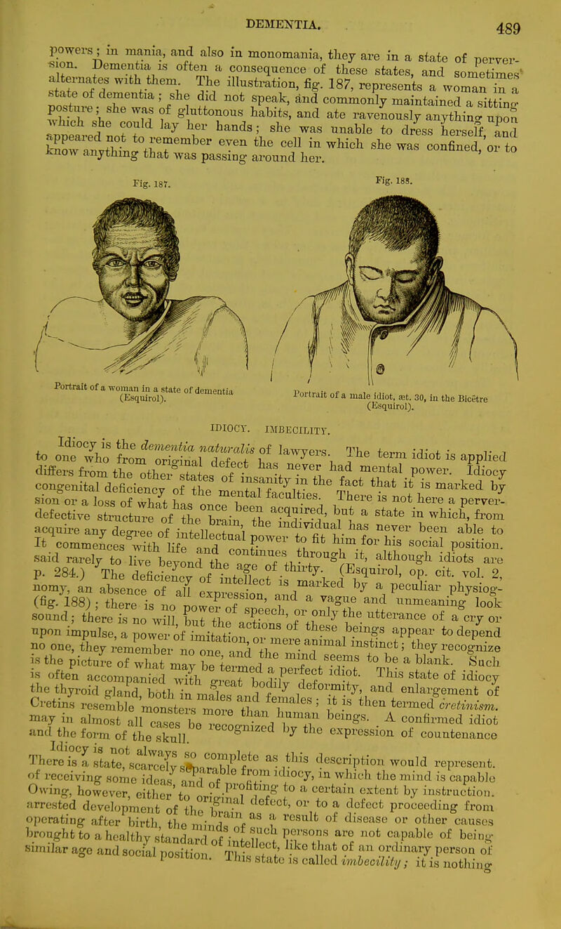 DEMENTIA. powers; in mania, and also in monomania, they are in a state of nerver- X* ?eme^ia 18 ofte» a .consequence of these states, and sometimes' J™fr f G\ 5? lllustl-ation' %• ™7, represents a womanTa state of dementia ; she did not speak, and commonly maintained a sittW wlth'^ Wu f §!utfconous bab^, and ate ravenously aiiythi S ^eted no? ?^ % *T hands ^ she was to dress herseff, ££ SST^SSito member even the cell in which she was confined/or to ^now anything that was passing around her. Fig. 187. Fig. 188. Portrait of a woman in a state of dementia (Esquirol). Portrait of a male idiot, jet. 30, in the Bicetre (Esquirol). IDIOCY. IMBECILITY. Idiocy^is the dementia nahoralis of lawyers tPrm ^^t ^ ri conge^aTd fi iencfof th? m T?f7£ ** that ** *» sion or a Ioi of whTf W T &1 facultaes- Th™ is not here a pervert defectivVs^l^f^e^:^ ^J^?' bu* a ^t. in which, from acquire any Seof'iSwTi md™d™l bas never been able to It commences with liS^^F™ ^ ^.^^ social position, said rarely to livbeyond the™oTl. f™^' idi°ts are p. 284.) The deficScv of L f ?f .thir<7- (Esquirol, op. cit. vol. 2, -my, L absence o 6 ah ™t andTvf * *W (fig. 188) ; there is no II? f ' , a vaSue and unmeaning look sound; th re-sno wm IZ the ' Z^7 ?6- UtterMlce °f »W «r npon impulse, a poweof SdtetioJt i^8 apPear to depend no oue, they ^membeinZt and^ • *?mStinct' ^ is the picture of IfJ! T I Z ° ^ Seems to be a Wank. Such is offcePn accomprn Id ^L '^t^ft ^ State °f ^ ^ thyroid glan'd, l^^^J^^^ enlargement o4 Cretins resemble monsters mor« XL T ' J. • 6U termed cretinism. may in almost allTiesb^Tr-l!A^T beiDgS- A co^rmed idiot and the form of the skull ieC°gmZcd ^ the expression of countenance ^^•^J^S^?^ aSrLiS descriP«^ would represent, of receiving someSeas a^d nf £f ld?0C*1Q which the mind capable Owing, however, either'to It^ T J° * C6rtain extent b^ instruction, arrested development of th^ W Ct' 01' to a defect proceeding from operating after birth the m^Tt ^ t rCSulfc °f dfsease or other causes brought to a healthy s'tandan of i»M?°) Vv?T ^ n0t Capable of beinM' similar age andso/al °f ? of AXUS state 18 called imbecility ; it is nothino-