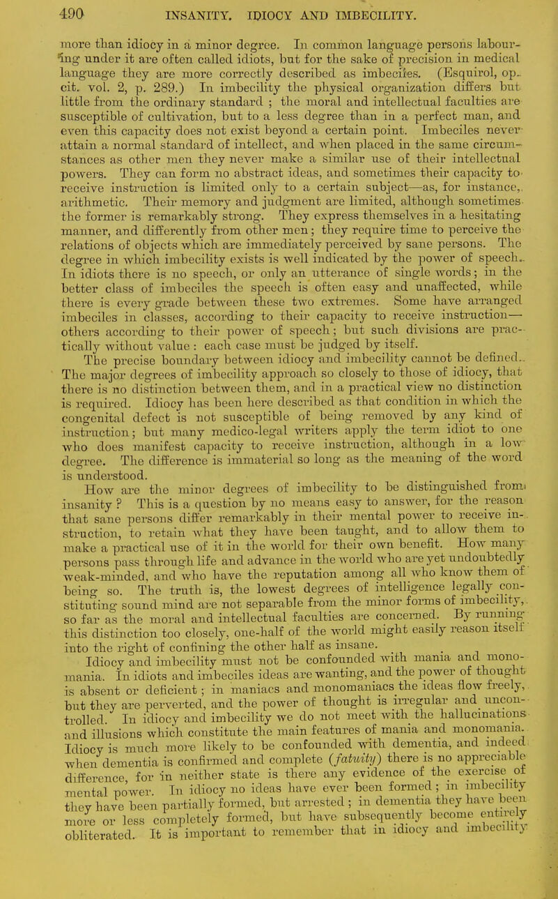 more than idiocy in a minor degree. In common language persons labour- ing under it are often called idiots, but for the sake of precision in medical language they are more correctly described as imbeciles. (Esquirol, op., cit. vol. 2, p. 289.) In imbecility the physical organization differs but little from the ordinary standard ; the moral and intellectual faculties are susceptible of cultivation, but to a less degree than in a perfect man, and even this capacity does not exist beyond a certain point. Imbeciles never attain a normal standard of intellect, and when placed in the same circum- stances as other men they never make a similar use of their intellectual powers. They can form no abstract ideas, and sometimes their capacity to> receive instruction is limited only to a certain subject—as, for instance,, arithmetic. Their memory and judgment are limited, although sometimes the former is remarkably strong. They express themselves in a hesitating manner, and differently from other men; they require time to perceive the relations of objects which are immediately perceived by sane persons. The degree in which imbecility exists is well indicated by the power of speech., in idiots there is no speech, or only an utterance of single words; in the better class of imbeciles the speech is often easy and unaffected, while Mi ere is every grade between these two extremes. Some have arranged imbeciles in classes, according to their capacity to receive instruction— others according to their power of speech; but such divisions are prac- tically without value : each case must be judged by itself. The precise boundary between idiocy and imbecility cannot be defined.. The major degrees of imbecility approach so closely to those of idiocy, that there is no distinction between them, and in a practical view no distinction is required. Idiocy has been here described as that condition in which the congenital defect is not susceptible of being removed by any kind of instruction; but many medico-legal writers apply the term idiot to one who does manifest capacity to receive instruction, although in a low degree. The difference is immaterial so long as the meaning of the word is understood. How are the minor degrees of imbecility to be distinguished fronn insanity ? This is a question by no means easy to answer, for the reason that sane persons differ remarkably in their mental power to receive in-. struction, to retain what they have been taught, and to allow them to make a practical use of it in the world for their own benefit. How many persons pass through life and advance in the Avorld who are yet undoubtedly weak-minded, and who have the reputation among all who know them of being so. The truth is, the lowest degrees of intelligence legally con- stituting sound mind are not separable from the minor forms of imbecility,, so far as the moral and intellectual faculties are concerned. By running this distinction too closely, one-half of the world might easily reason itselt into the right of confining the other half as insane. Idiocy and imbecility must not be confounded with mania and mono- mania. In idiots and imbeciles ideas are wanting, and the power of thought is absent or deficient; in maniacs and monomaniacs the ideas flow freely, but they are perverted, and the power of thought is irregular and uncon- trolled. In idiocy and imbecility we do not meet with the hallucinations and illusions which constitute the main features of mania and monomania. Idiocy is much more likely to be confounded with dementia, and indeed when dementia is confirmed and complete (fatuity) there is no appreciable difference for in neither state is there any evidence of the exercise oi mental power In idiocy no ideas have ever been formed; m imbecility they have been partially formed, but arrested ; in dementia they have been more or less completely formed, but have subsequently become entoely obliterated. It is important to remember that m idiocy and imbed lit \