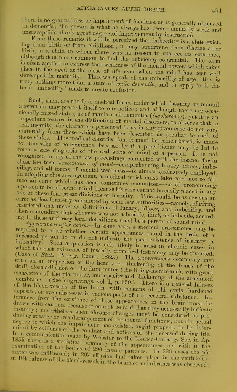 there is no gradual loss or impairment of faculties, as is generally- observed m dementia; the person is what he always has been—mentally weak and unsusceptible of any great degree .of improvement by instruction • /°m veff MTkS hQ Perceived imbecility is a state exist- 1 u th, in a child m whom there was no reason to snspect its existence although it is more common to find the deSciency congenital. The term 18 often apphed to express that weakness of the mental powers which tak£ place m the aged at the close of life, even when the mind has been well d^eloped m maturity. Thus we speak of the imbecility of age thil is n uly nothing niore than a state of senile dementia, and to apply to it the term imbecility ' tends to create confusion. UG Such, then, are the four medical forms under which insanity or mental aberratxon may present itself to our notice ; and although there arTocca smnally nnxec states, as of mania and dementia (incolJency), yet it is an mportant feature in the distinction of mental disorders, to ob erve th^t i real insanity, the characters presented to us in any given case do not vary S2f^%SS^l1T b+6en dr-bed aS Pecuhai torero? tnese states This medical classification, it must be remembered, is made ±m the sake of convenience, because by it a practitioner may be led to form a safe diagnosis of the real state of mind of a person It is no? SSZ^IT °f tb7e ^ f °CeediDgS C°MeCted far^ these the term unsoundness of ^^-comprehending lunacy, idiocy inibe^ ft and aii forms of mental weakness_4 almost exclusiVeirSoved tP ^ ^a-angement, a medical jurist must take Jrfn^tfoil ™1 fT 1 °h ?M been sometimes committed-^, of pronoimcrno- 1^ b* of so™d ^nd because his case cannot be easily pkced n anl rZt • ? f f1ormerly committed by some law authorities—namely of o-ivino- fen ctntSniXTl definiti°nS °f W* idioc* and im£g ™fl n t^ thesetg^^?TfiT * ^ °* imbecile> Zveman^nZ7 §?7 deTfinitl0ns, must be a person of sound mind. reqidrTdTo ZifZfti'^ CaSes a medical Petitioner may be of the blood-Vessels of the hvlt' -L ?T } • hT 18 a §'eneral ^ess '^ posits, or even abscesses in Jn ' ^^V1™^ of old cysts, hardened ferences fro^ttfSSoe rffE? °f ^ CCTebral Stance. In- d™wn with caution hac^Z U ! fPP6™™8 in the brain must be insanity; n^S&TSS 01? 5° ^ **** the7necessarilyindi,.,t, dncing-greater or less cler^lchl ^^^g^ must be considered as pro- degree S whichth£2S °f th.°fm?ntal f—tions; but the actual mined by evidencel°f, , a,,mf*nas existed, ought properly to be deter- 'n a cc.nnnnni, in,, lt ' n adi?d a°tions of *ne deceased during life. 1855, there I Wcbstei;to the Medico-Chirurg. Soc. in Ap. examination of the Me 3 £P °f tl,e aPPeara^s met with in the mater was infiltrated -ino$ S° f^T ft*™*- ln 22(3 ™Be8 the pia in 184 fulness of the bloodless 2 nth, 'l'1 .,!,ku Place in the utricles; vi. as is in i ae Drain or membranes was observed ;