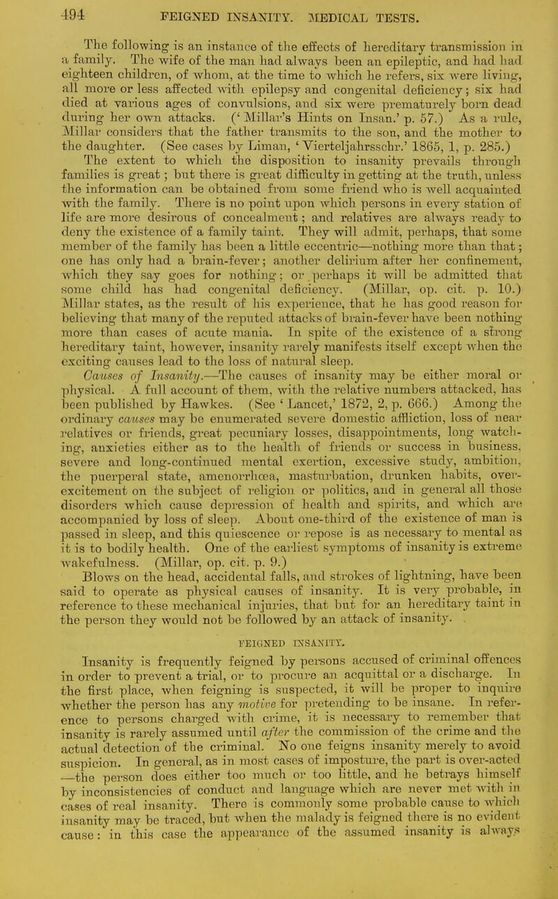 The following is an instance of the effects of hereditary transmission in a family. The wife of the man had always been an epileptic, and had had eighteen children, of whom, at the time to which he refers, six were living, all more or less affected with epilepsy and congenital deficiency; six had died at various ages of convulsions, and six were prematurely born dead during her own attacks. (' Millar's Hints on Insan.' p. 57.) As a rule, Millar considers that the father transmits to the son, and the mother to the daughter. (See cases by Liman, ' Vierteljahrsschr.' 1865, 1, p. 285.) The extent to which the disposition to insanity prevails through families is great; but there is great difficulty in getting at the truth, unless the information can be obtained from some friend who is well acquainted with the family. There is no point iipon which persons in every station of life are more desirous of concealment; and relatives are always ready to deny the existence of a family taint. They will admit, perhaps, that some member of the family has been a little eccentric—nothing more than that; one has only had a brain-fever; another delirium after her confinement, which they say goes for nothing; or perhaps it will be admitted that some child has had congenital deficiency. (Millar, op. cit. p. 10.) Millar states, as the result of his experience, that he has good reason for believing that many of the reputed attacks of brain-fever have been nothing- more than cases of acute mania. In spite of the existence of a strong hereditary taint, however, insanity rarely manifests itself except when the exciting causes lead to the loss of natural sleep. Causes of Insanity.—The causes of insanity may be either moral or physical. A full account of them, with the relative numbers attacked, has been published by Hawkes. (See ' Lancet,' 1872, 2, p. 666.) Among the ordinary causes may be enumerated severe domestic affliction, loss of near relatives or friends, great pecuniary losses, disappointments, long watch- ing, anxieties either as to the health of friends or success in business, severe and long-continued mental exertion, excessive study, ambition, the puerperal state, amenorrhcea, masturbation, drunken habits, over- excitement on the subject of religion or politics, and in general all those disorders which cause depression of health and spirits, and which are accompanied by loss of sleep. About one-third of the existence of man is passed in sleep, and this quiescence or repose is as necessary to mental as it is to bodily health. One of the earliest symptoms of insanity is extreme wakefulness. (Millar, op. cit. p. 9.) Blows on the head, accidental falls, and strokes of lightning, have been said to operate as physical causes of insanity. It is very probable, in reference to these mechanical injuries, that but for an hereditary taint in the person they would not be followed by an attack of insanity. FEIGNED INSANITY. Insanity is frequently feigned by persons accused of criminal offences in order to prevent a trial, or to procure an acquittal or a discharge. In the first place, when feigning is suspected, it will be proper to inquire whether the person has any motive for pretending to be insane. In refer- ence to persons charged with crime, it is necessary to remember that insanity is rarely assumed until after the commission of the crime and the actual detection of the criminal. No one feigns insanity merely to avoid suspicion. In general, as in most cases of imposture, the part is over-acted the person does either too much or too little, and he betrays himself by inconsistencies of conduct and language which are never met with in eases of real insanity. There is commonly some probable cause to which insanity may be traced, but when the malady is feigned there is no evident cause: in this case the appearance of the assumed insanity is always