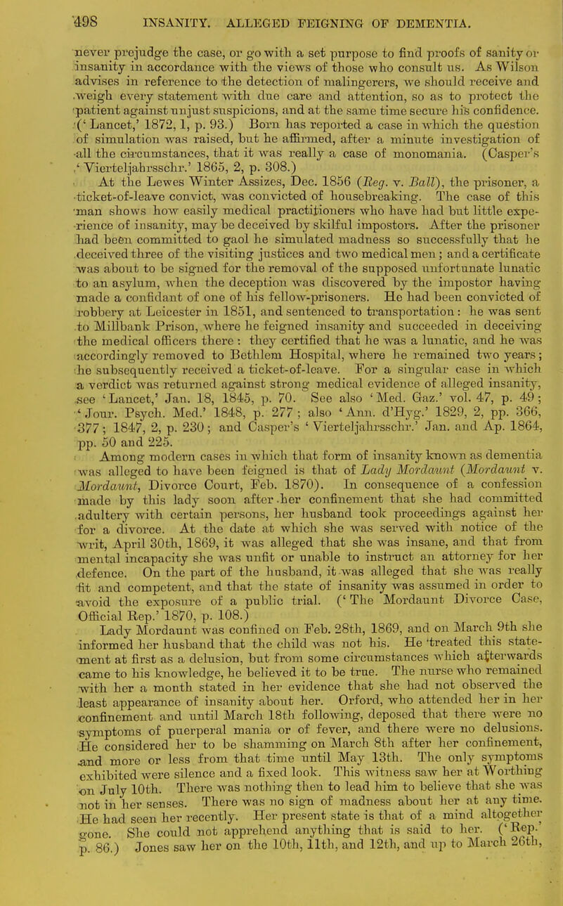 never prejudge the case, or go with a set purpose to find proofs of sanity or insanity in accordance with the views of those who consult us. As Wilson advises in reference to the detection of malingerers, we should receive and .weigh every statement with due care and attention, so as to protect the ■patient against unjust suspicions, and at the same time secure his confidence. /(' Lancet,' 1872,1, p. 93.) Born has reported a case in which the question of simulation was raised, but he affirmed, after a minute investigation of •all the ck'cumstances, that it was really a case of monomania. (Casper's ,< Vierteljabrsschr.' 1865, 2, p. 308.) At the Lewes Winter Assizes, Dec. 1856 (Beg. v. Ball), the prisoner, a •ticket-of-leave convict, was convicted of housebreaking. The case of this •man shows how easily medical practitioners who have had but little expe- rience of insanity, may be deceived by skilful impostors. After the prisoner had been committed to gaol he simulated madness so successfully that he deceived three of the visiting justices and two medical men; and a certificate was about to be signed for the removal of the supposed unfortunate lunatic to an asylum, when the deception was discovered by the impostor having made a confidant of one of his fellow-prisoners. He had been convicted of robbery at Leicester in 1851, and sentenced to transportation: he was sent to Millbank Prison, where he feigned insanity and succeeded in deceiving the medical officers there : they certified that he was a lunatic, and he was accordingly removed to Bethlem Hospital, where he remained two years; :he subsequently received a ticket-of-leave. For a singular case in which a verdict was returned against strong medical evidence of alleged insanity, .see 'Lancet,' Jan. 18, 1845, p. 70. See also 'Med. Gaz.' vol. 47, p. 49; 'Jour. Psych. Med.' 1848, p. 277; also 'Ann. d'Hyg.' 1829, 2, pp. 366, 377; 1847, 2, p. 230; and Casper's ' Vierteljahrsschr.' Jan. and Ap. 1864, pp. 50 and 225. Among modern cases in which that form of insanity known as dementia Avas alleged to have been feigned is that of Lady Mordaunt (Mordaunt v. Mordaunt, Divorce Court, Feb. 1870). In consequence of a confession made by this lady soon after.her confinement that she had committed adultery with certain persons, her husband took proceedings against her for a divorce. At the date at which she was served with notice of the writ, April 30th, 1869, it was alleged that she was insane, and that from menial incapacity she was unfit or unable to instruct an attorney for her defence. On the part of the husband, it was alleged that she was really rfilt and competent, and that the state of insanity was assumed in order to avoid the exposure of a public trial. (' The Mordaunt Divorce Case, Official Rep.' 1870, p. 108.) Lady Mordaunt was confined on Feb. 28th, 1869, and on March 9th she informed her husband that the child was not his. He 'treated this state- oment at first as a delusion, but from some circumstances which afterwards came to his knowledge, he believed it to be true. The nurse who remained •with her a month stated in her evidence that she had not observed the least appearance of insauity about her. Orford, who attended her in her .confinement and until March 18th following, deposed that there were no symptoms of puerperal mania or of fever, and there were no delusions. He considered her to be shamming on March 8th after her confinement, And more or less from that time until May 13th. The only symptoms exhibited were silence and a fixed look. This witness saw her at Worthing •on July 10th. There was nothing then to lead him to believe that she was not in her senses. There was no sign of madness about her at any time. He had seen her recently. Her present state is that of a mind altogether •one She could not apprehend anything that is said to her. ('Rep. p. 86.) Jones saw her on the 10th, 11th, and 12th, and up to March 26th,