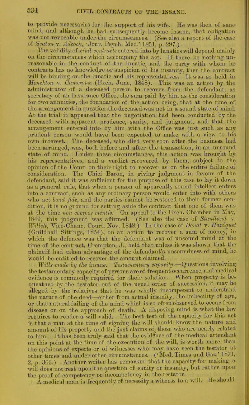 53i CIVIL CONTRACTS OF THE INSANE. to provide necessaries for the support of his wife. He was then of sane mind, and although he bad subsequently become insane, that obligation was not revocable under the circumstances. (See also a repoi't of the case of Beaton v. Adcocl; 'Jour. Psych. Med.' 1851, p. 297.) The validity of civil contracts entered into by lunatics will depend mainly on the circumstances which accompany the act. If there be nothing un- reasonable in the conduct of the lunatic, and the party with whom lie contracts has no knowledge or suspicion of his insanity, then the contract will be binding on the lunatic and his representatives. It was so held in Moncldon v. Gameroux (Exch. June, 1848). This was an action by the administrator of a deceased person to recover from the defendant, as secretary of an Insurance Office, the sum paid by him as the consideration for two annuities, the foundation of the action being, that at the time of the arrangement in question the deceased was not in a sound state of mind. At the trial it appeared that the negotiation had been conducted by the deceased with apparent prudence, sanity, and judgment, and that the arrangement entered into by him with the Office was just such as any prudent person would have been expected to make with a view to his own interest. The deceased, who died very soon after the business had been arranged, was, both before and after the transaction, in an nnsound state of mind. Under these circumstances, this action was brought by his representatives, and a verdict recovered by them, subject to the opinion of the Court on their right to recover as on the entire failure of consideration. The Chief Baron, in giving judgment in favour of the defendant, said it was sufficient for the purpose of this case to lay it down as a general rule, that when a person of apparently sound intellect enters into a contract, such as any ordinary person would enter into with others who act bond fide, and the parties cannot be restored to their former con- dition, it is no ground for setting aside the contract that one of them was at the time non compos mentis. On appeal to the Exch. Chamber in Ma}-, 1849, this judgment was affmned. (See also the case of Staniland v. Willett, Vice-Chanc. Court, Nov. 1848.) In the case of Donat v. Haniquet (Guildhall Sittings, 1854), on an action to recover a sum of money, in which the defence was that the defendant was of nnsound mind at the time of the contract, Crompton, J., held that unless it was shown that the plaintiff had taken advantage of the defendant's unsoundness of mind, he would be entitled to recover the amount claimed. Wills made by the insane. Testamentary capacity.—Questions involving the testamentary capacity of persons are of frequent occurrence, and medical evidence is commonly required for their solution. When property is be- queathed by the testator out of the usual order of succession, it may be alleged by the relatives that he was wholly incompetent to understand the nature of the deed—either from actual insanity, the imbecility of age,, or that natural failing of the mind which is so often observed to occur from disease or on the approach of death. A disposing mind is what the law requires to render a will valid. The best test of the capacity for this act is that a man at the time of signing the will should know the nature and amount of his property and the just claims of those who are nearly related to him. It has been truly said that the evidence of the medical attendant on this point at the time of the execution of the will, is worth more than the opinions of experts or of witnesses who may have seen the testator at other times and under other circumstances. ('Med. Times and Gaz.' 18/ L, 2, p. 303.) Another writer has remarked that the capacity for making a will does not rest upon the question of sanity or insanity, but rather upon I he proof of competency or incompetency in the testator. A medical man is frequently of iTecessity a witness to a will. He should